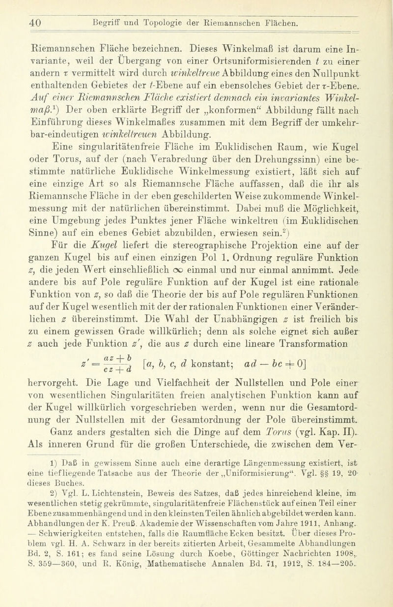 Riemannsclieii Fläche bezeichnen. Dieses Winkelmaß ist darum eine In- Yariante, weil der Übergang von einer Ortsuniformisierenden t zu einer andern x vermittelt wird durch ivinlcelireue Abbildung eines den Nullpunkt enthaltenden Gebietes der /-Ebene auf ein ebensolches Gebiet derr-Ebene.. Auf einer Riemannschen Fläche existiert demnach ein invariantes WinJiel- maß}) Der oben erklärte Begriff der „konformen Abbildung fällt nach Einführung dieses Winkelmaßes zusammen mit dem Begriff der umkehr- bar-eindeutigen ivinheltreuen Abbildung. Eine Singularitäten freie Fläche im Euklidischen Raum, wie Kugel oder Torus, auf der (nach Verabredung über den Drehungssinn) eine be- stimmte natürliche Euklidische Winkelmessung existiert, läßt sich auf eine einzige Art so als Riemannsche Fläche auffassen, daß die ihr als Riemannsche Fläche in der ebengeschilderten Weisezukommende Winkel- messung mit der natürlichen übereinstimmt. Dabei muß die MögKchkeit, eine Umgebung jedes Punktes jener Fläche winkeltreu (im Euklidischen Sinne) auf ein ebenes Gebiet abzubilden, erwiesen sein.-) Für die Kugel liefert die stereographische Projektion eine auf der ganzen Kugel bis auf einen einzigen Pol 1. Ordnung reguläre Funktion z, die jeden Wert einschließlich oo einmal und nur einmal annimmt. Jede andere bis auf Pole reguläre Funktion auf der Kugel ist eine rationale Funktion von z, so daß die Theorie der bis auf Pole regulären Funktionen auf der Kugel wesentlich mit der der rationalen Funktionen einer Veränder- lichen z übereinstimmt. Die Wahl der Unabhängigen z ist freilich bis zu einem gewissen Grade willkürlich; denn als solche eignet sich außer z auch jede Funktion z\ die aus z durch eine lineare Transformation ^' = ^y [ö l c, d konstant: ad — hc ^ Ol hervorgeht. Die Lage und Vielfachheit der Nullstellen und Pole einer von wesentlichen Singularitäten freien analytischen Funktion kann auf der Kugel willkürlich vorgeschrieben werden, wenn nur die Gesamtord- nung der Nullstellen mit der Gesamtordnung der Pole übereinstimmt. Ganz anders gestalten sich die Dinge auf dem Toms (vgl. Kap. II). Als inneren Grund für die großen Unterschiede, die zwischen dem Ver- 1) Daß in gewissem Sinne auch eine derartige Längenmessung existiert, ist eine tief liegende Tatsache aus der Theorie der „üniformisierung. Vgl. §§ 19, 20' dieses Buches. 2) Vgl. L. Lichtenatein, Beweis des Satzes, daß jedes hinreichend kleine, im wesentlichen stetig gekrümmte, singularitätenfreie Flächenstück auf einen Teil einer Ebene zusammenhängend und in den kleinsten Teilen ähnlich abgebildet werden kann. Abhandlungen der K. Preuß. Akademie der Wissenschaften vom Jahi-e 1911, Anhang. — Schwierigkeiten entstehen, falls die Raumfläche Ecken besitzt. Über dieses Pro- blem vgl. H. A. Schwarz in der bereits zitierten Arbeit, Gesammelte Abhandlungen Bd. 2, S. 161; es fand seine Lösung durch Koebe, Göttinger Nachrichten 1908,. S. 359—360, und R. König, Mathematische Annalen Bd. 71, 1912, S. 184—205.