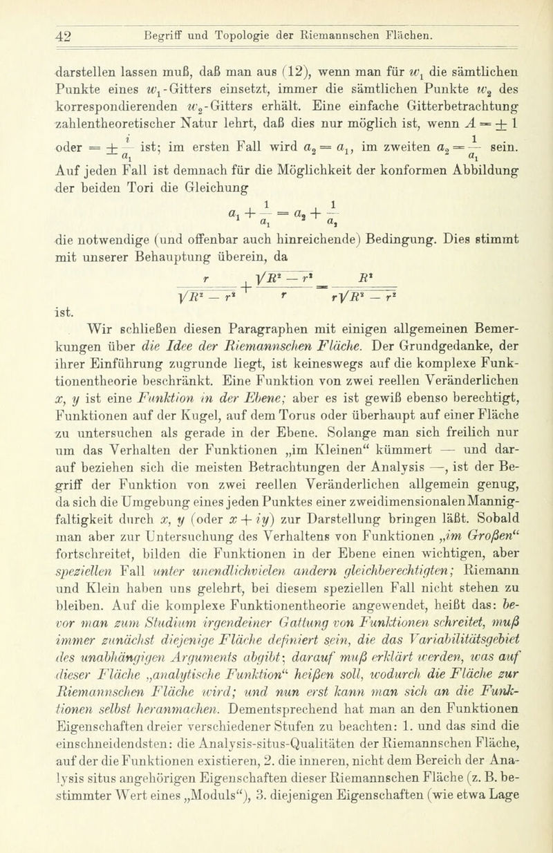 darstellen lassen muß, daß man aus (12), wenn man für w^ die sämtlichen Punkte eines w^-Gitters einsetzt, immer die sämtliclien Punkte iv^ des korrespondierenden Wg-Gitters erhält. Eine einfache Gitterbetrachtung zahlentheoretischer Natur lehrt, daß dies nur möglich ist, wenn yl = + 1 oder = -t- - ist: im ersten Fall wird a„ = a,, im zweiten a^ = — sein. -^ aj ' SU ^ «1 Auf jeden Fall ist demnach für die Möglichkeit der konformen Abbildung der beiden Tori die Gleichung die notwendige (und offenbar auch hinreichende) Bedingung. Dies stimmt mit unserer Behauptung überein, da r_ YE^ -r* _ -R* yR^ — r* r  rVB^ - r* ist. Wir schließen diesen Paragraphen mit einigen allgemeinen Bemer- kungen über die Idee der Riemannschen Fläche. Der Grundgedanke, der ihrer Einführung zugrunde liegt, ist keineswegs auf die komplexe Funk- tionentheorie beschränkt. Eine Funktion von zwei reellen Veränderlichen X, y ist eine FunUion in der Ebene; aber es ist gewiß ebenso berechtigt, Funktionen auf der Kugel, auf dem Torus oder überhaupt auf einer Fläche zu untersuchen als gerade in der Ebene. Solange man sich freilich nur um das Verhalten der Funktionen „im Kleinen kümmert — und dar- auf beziehen sich die meisten Betrachtungen der Analysis —, ist der Be- griff der Funktion von zwei reellen Veränderlichen allgemein genug, da sich die Umgebung eines jeden Punktes einer zweidimensionalen Mannig- faltigkeit durch X, y (oder x -\- iy) zur Darstellung bringen läßt. Sobald man aber zur Untersuchung des Verhaltens von Funktionen „im Großen^'' fortschreitet, bilden die Funktionen in der Ebene einen wichtigen, aber speziellen Fall unter unendlichvielen andern gleichherechtigten; Riemann und Klein haben uns gelehrt, bei diesem speziellen Fall nicht stehen zu bleiben. Auf die komplexe Funktionentheorie angewendet, heißt das: be- vor man zum Studium irgendeiner Gattung von Funktionen schreitet, muß immer zunächst diejenige Fläche definiert sein, die das Variabilitätsgebiet des unabhängigen Arguments abgibt \ darauf muß erMärt iverden, was auf dieser Fläche „analytische Funktion heißen soll, wodurch die Fläche zur Riemannschen Fläche tvird; und nun erst kann man sich an die Funk- tionen selbst heranmachen. Dementsprechend hat man an den Funktionen Eigenschaften dreier verschiedener Stufen zu beachten: 1. und das sind die einschneidendsten: die Analysis-situs-Qualitäten der Riemannschen Fläche, auf der die Funktionen existieren, 2. die inneren, nicht dem Bereich der Ana- lysis Situs angehörigen Eigenschaften dieser Riemannschen Fläche (z. B. be- stimmter Wert eines „Moduls), 3. diejenigen Eigenschaften (wie etwa Lage