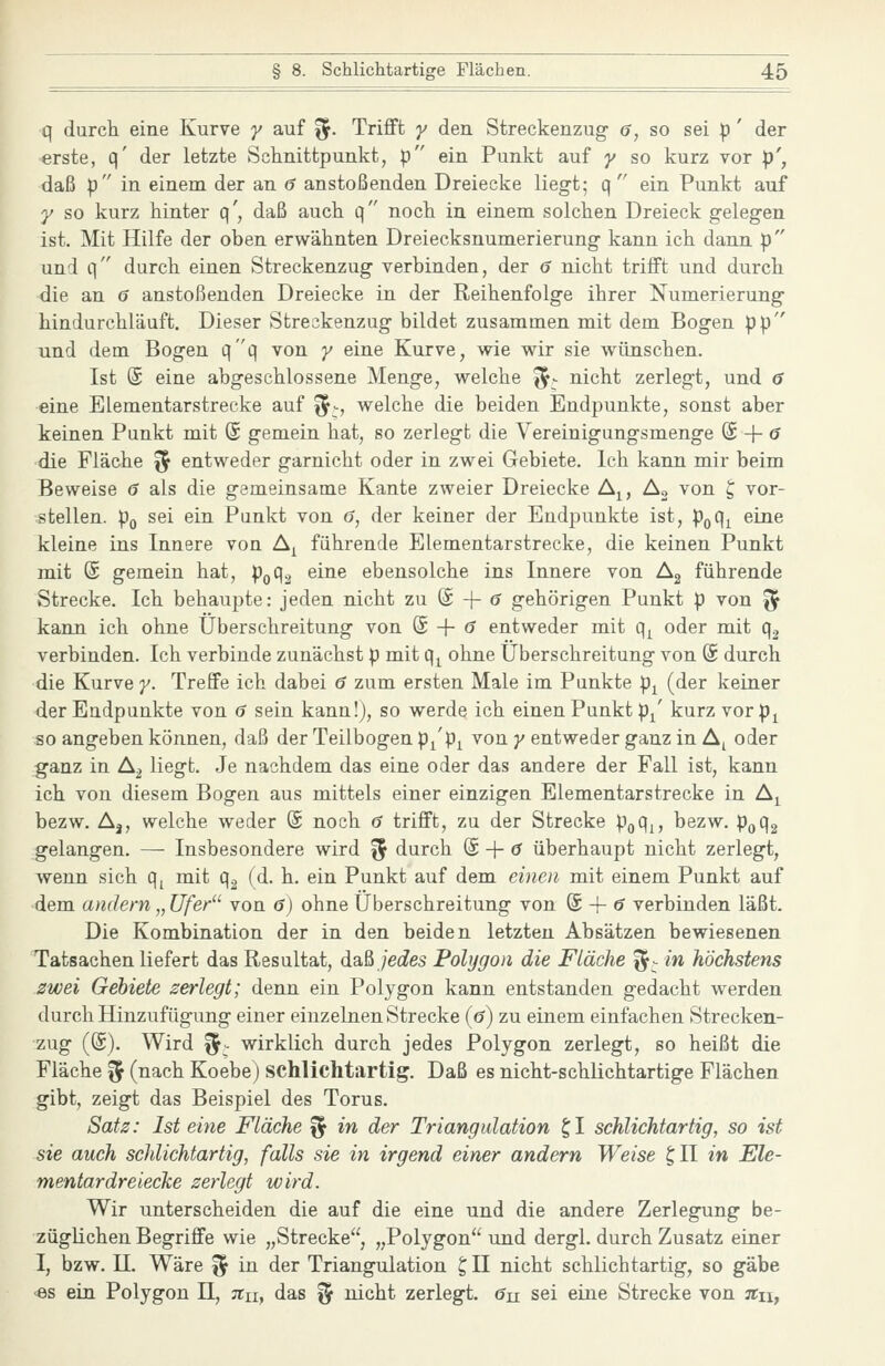 q durch eine Kurve y auf i^. Trifft y den Streckenzug- (?, so sei p ' der erste, q' der letzte Schnittpunkt, p ein Punkt auf y so kurz vor p', daß p in einem der an 6 anstoßenden Dreiecke liegt; q ein Punkt auf y so kurz hinter q', daß auch q noch in einem solchen Dreieck geleg-en ist. Mit Hilfe der oben erwähnten Dreiecksnumerierung kann ich dann p und q durch einen Streckenzug verbinden, der 6 nicht trifft und durch die an 6 anstoßenden Dreiecke in der Reihenfolge ihrer Numerierung hindurchläuft. Dieser Streckenzug bildet zusammen mit dem Bogen pp und dem Bogen Q^(\ von y eine Kurve, wie wir sie wünschen. Ist (S eine abgeschlossene Menge, welche i^^- nicht zerlegt, und 6 eine Elementarstrecke auf '^^, welche die beiden Endpunkte, sonst aber keinen Punkt mit (S gemein hat, so zerlegt die Vereinigungsmenge (£ + (J die Fläche ^^ entweder garnicht oder in zwei Gebiete. Ich kann mir beim Beweise 6 als die gemeinsame Kante zweier Dreiecke A^, A« von ^ vor- stellen. Po sei ein Punkt von 6, der keiner der Endpunkte ist, poq^ eine kleine ins Innere von A^ führende Elementarstrecke, die keinen Punkt mit @ gemein hat, pQq2 eine ebensolche ins Innere von Ag führende Strecke. Ich behaupte: jeden nicht zu @ -|- ^ gehörigen Punkt p von ^ kann ich ohne Überschreitung von @ + <? entweder mit (\y oder mit q^ verbinden. Ich verbinde zunächst p mit q^ ohne Überschreitung von (S durch die Kurve y. Treffe ich dabei 6 zum ersten Male im Punkte p^ (der keiner der Endpunkte von 6 sein kann!), so werde ich einen Punkt p/ kurz vorp^ so angeben können, daß der Teilbogen p/p^ von y entweder ganz in A^ oder ganz in A2 liegt. Je nachdem das eine oder das andere der Fall ist, kann ich von diesem Bogen aus mittels einer einzigen Elementarstrecke in A^ bezw. A3, welche weder (5 noch ö trifft, zu der Strecke poqi, bezw. p^qg gelangen. — Insbesondere wird ^ durch (£ + (J überhaupt nicht zerlegt, wenn sich q^ mit q^ (d. h. ein Punkt auf dem einen mit einem Punkt auf dem andern „ fZ/e/' von 6) ohne Überschreitung von @ -f <? verbinden läßt. Die Kombination der in den beiden letzten Absätzen bewiesenen Tatsachen liefert das Resultat, daß /e^fes Polygon die Fläche '^^ in höchstens zwei Gebiete zerlegt; denn ein Polygon kann entstanden gedacht werden durch Hinzufügung einer einzelnen Strecke ((?) zu einem einfachen Strecken- zug ((S). Wird %^ wirklich durch jedes Polygon zerlegt, so heißt die Fläche % (nach Koebe) schlichtartig. Daß es nicht-schlichtartige Flächen gibt, zeigt das Beispiel des Torus. Satz: Ist eine Fläche '^ in der Triangulation t,l schlichtartig, so ist sie auch schlichtartig, falls sie in irgend einer andern Weise ^11 in Ele- mentar dreiecTic zerlegt wird. Wir unterscheiden die auf die eine und die andere Zerlegung be- züglichen Begriffe wie „Strecke, „Polygon und dergl. durch Zusatz einer I, bzw. n. Wäre f^ in der Triangulation ^ II nicht schlichtartig, so gäbe <8s ein Polygon H, jth, das % nicht zerlegt, ön sei eine Strecke von äh,
