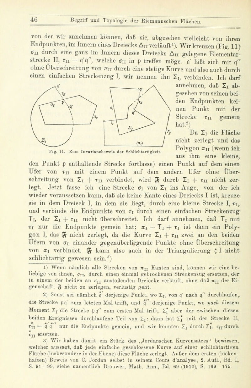 Fig. 11. Zum Invarianzbeweis der Schlichtartigkeit. von der wir annelimen können, daß sie, abgesehen vielleicht von ihren Endpunkten, im Innern eines Dreiecks An verläuft i). Wir kreuzen (Fig. 11) 6u durch eine ganz im Innern dieses Dreiecks An gelegene Elementar- strecke II, m = q'q, welche Gn in p treffen möge, q' läßt sich mit q ohne Überschreitung von :nn durch eine stetige Kurve und also auch durch einen einfachen Streckenzug I, wir nennen ihn Ij, verbinden. Ich darf annehmen, daß Ti ab- gesehen von seinen bei- den Endpunkten kei- nen Punkt mit der Strecke Tu gemein hat.2) Da Ti die Fläche nicht zerlegt und das Polygon jTii (wenn ich aus ihm eine kleine, den Punkt p enthaltende Strecke fortlasse) einen Punkt auf dem einen Ufer von Tu mit einem Punkt auf dem andern Ufer ohne Über- schreitung von Zi -f Tu verbindet, wird ^ durch Zi + Tn nicht zer- legt. Jetzt fasse ich eine Strecke <?i von Zi ins Auge, von der ich wieder voraussetzen kann, daß sie keine Kante eines Dreiecks I ist, kreuze sie in dem Dreieck I, in dem sie liegt, durch eine kleine Strecke I, tj,, und verbinde die Endpunkte von Ti durch einen einfachen Streckenzug Ti, der Zi + th nicht überschreitet. Ich darf annehmen, daß Ti mit Ti nur die Endpunkte gemein hat; ni = Ji -\- xi ist dann ein Poly- gon I, das ^ nicht zerlegt, da die Kurve Zj + ^ii zwei an den beiden Ufern von 6i einander gegenüberliegende Punkte ohne Überschreitung- von :ii verbindet. ^ kann also auch in der Triangulierung ^ I nicht schlichtartig gewesen sein.^) 1) Wenn nämlich alle Strecken Ton ttjj Kanten sind, können wir eine be- liebige von ihnen, Cjj, durch einen einmal gebrochenen Streckenzug ersetzen, der in einem der beiden an Cjj anstoßenden Dreiecke verläuft, ohne daß jtu der Ei- genschaft, 5 nicht zu zerlegen, verlustig geht. 2) Sonst sei nämlich q' derjenige Punkt, wo Ij, von q' nach q durchlaufen^ die Strecke ^q' zum letzten Mal trifft, und q ' derjenige Punkt, wo nach diesem Moment Ij'die Strecke :|jq zum ersten Mal trifft, Zj aber der zwischen diesen, beiden Ereignissen durchlaufene Teil von Ij: dann hat Ii mit der Strecke II,. Tji = q q nur die Endpunkte gemein, und wir könnten Xj durch Zi, Tjj durch. Tjj ersetzen. 3) Wir haben damit ein Stück des .,Jordanschen Kurvensatzes bewiesen,, welcher aussagt, daß jede einfache geschlossene Kurve auf einer schlichtartigen Fläche (insbesondere in der Ebene) diese Fläche zerlegt. Außer dem ersten (lücken- haften) Beweis von C. Jordan selbst in seinem Cours d'analyse, 2. Aufl., Bd. I^ S. 91—99, siehe namentlich Brouwer, Math. Ann., Bd. 69 (1910), S. 169—175.