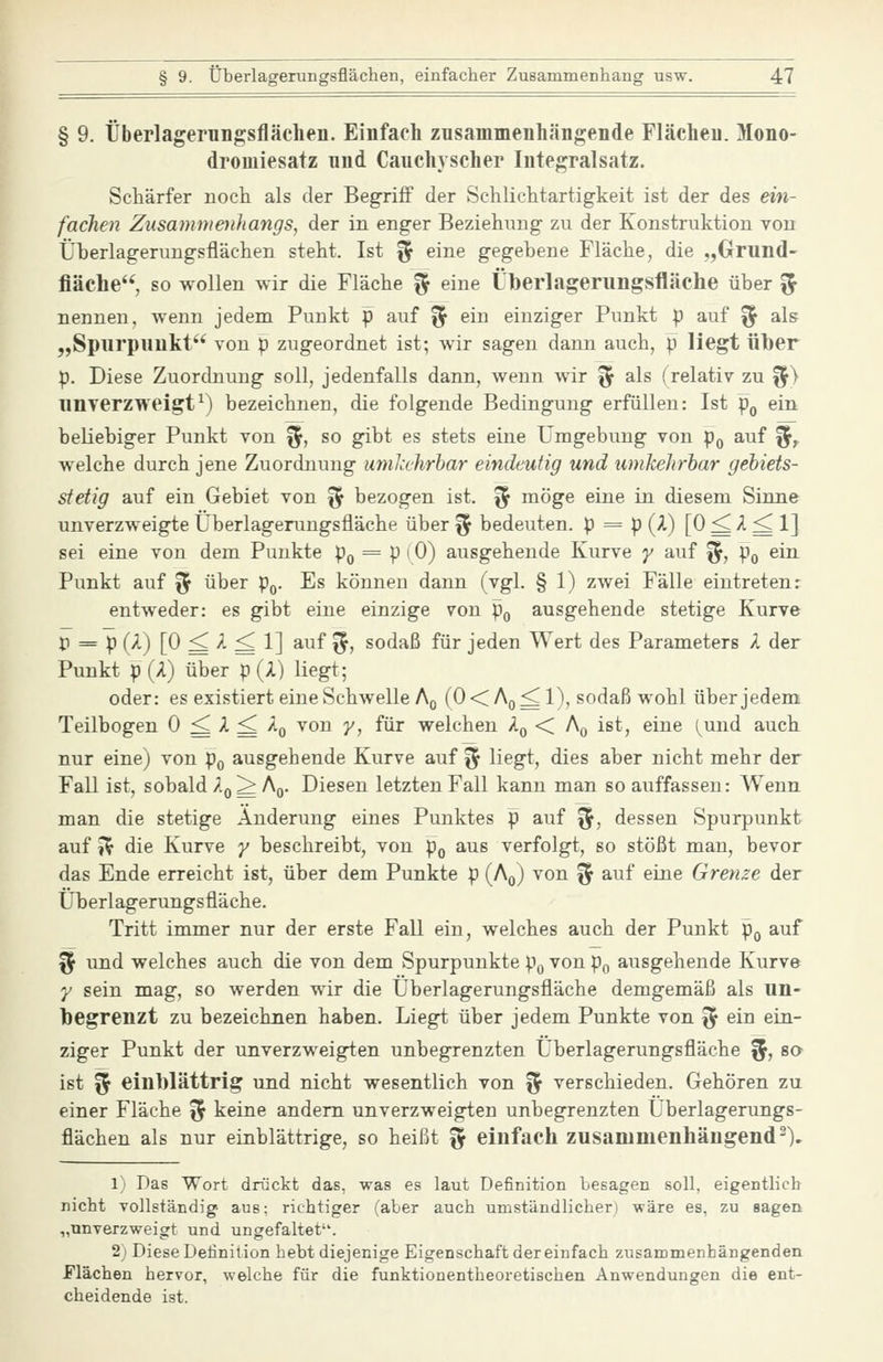 § 9. Überlagerungsfläclien. Einfach zusammenhängende Flächen. Mono- dromiesatz und Cauchyscher Integralsatz. Schärfer noch als der Begriff der Schlichtartigkeit ist der des ein- fachen Zusammenhangs, der in enger Beziehimg zu der Konstruktion von Überlagerungsflächen steht. Ist % eine gegebene Fläche, die „Grund- fläche, so wollen wir die Fläche § eine Überlagerungsfläche über % nennen, wenn jedem Punkt p auf ^ ein einziger Punkt p auf ^ als „Spurpuukt** von p zugeordnet ist; wir sagen dann auch, p liegt über p. Diese Zuordnung soll, jedenfalls dann, wenn wir ^ als (relativ zu %} unyerzweigt^) bezeichnen, die folgende Bedingung erfüllen: Ist p^ ein beliebiger Punkt von f^, so gibt es stets eine Umgebung von p^ auf ^, welche durch jene Zuordnung umkehrbar eindeutig und umkehrbar gebiets- stetig auf ein Gebiet von ^ bezogen ist. ^ möge eine in diesem Sinne unverzweigte Überlagerungsfläche über ^ bedeuten. P = p{^') [0 ^2.^ 1] sei eine von dem Punkte Po = p (0) ausgehende Kurve y auf ^, Po ein Punkt auf ^ über p^. Es können dann (vgl. § 1) zwei Fälle eintreten: entweder: es gibt eine einzige von po ausgehende stetige Kurve p = p (A) [0 ^ A ^ 1] auf ^, sodaß für jeden Wert des Parameters A der Punkt p(A) über p (A) liegt; oder: es existiert eine Schwelle Aß (0<Ao^l), sodaß wohl über jedem Teilbogen 0 ^ A ^ Aq von y, für welchen A^ < Aq ist, eine (^und auch nur eine) von p^ ausgehende Kurve auf ^ liegt, dies aber nicht mehr der Fall ist, sobald Aq^Aq. Diesen letzten Fall kann man so auffassen: Wenn man die stetige Änderung eines Punktes p auf ^, dessen Spurpunkt auf 5^ die Kurve y beschreibt, von p^ aus verfolgt, so stößt man, bevor das Ende erreicht ist, über dem Punkte p (Aq) von ^ auf eine Grenze der Überlagerungsfläche. Tritt immer nur der erste Fall ein, welches auch der Punkt pg auf ^ und welches auch die von dem Spurpunkte p^ von p^ ausgehende Kurve y sein mag, so werden wir die Überlagerungsfläche demgemäß als un- begrenzt zu bezeichnen haben. Liegt über jedem Punkte von ^ ein ein- ziger Punkt der unverzweigten unbegrenzten Überlagerungsfläche 5, sa ist ^ einblättrig und nicht wesentlich von ^ verschieden. Gehören zu einer Fläche ^ keine andern unverzweigten unbegrenzten Überlagerungs- flächen als nur einblättrige, so heißt ^ einfach zusammenhängend-). 1) Das Wort drückt das, was es laut Definition besagen soll, eigentlich nicht vollständig- aus; richtiger (aber auch umständlicher) wäre es, zu sagen „unverzweigt und ungefaltet. 2) Diese Definition hebt diejenige Eigenschaft der einfach zusammenhängenden flächen hervor, welche für die funktionentheoretischen Anwendungen die ent- cheidende ist.