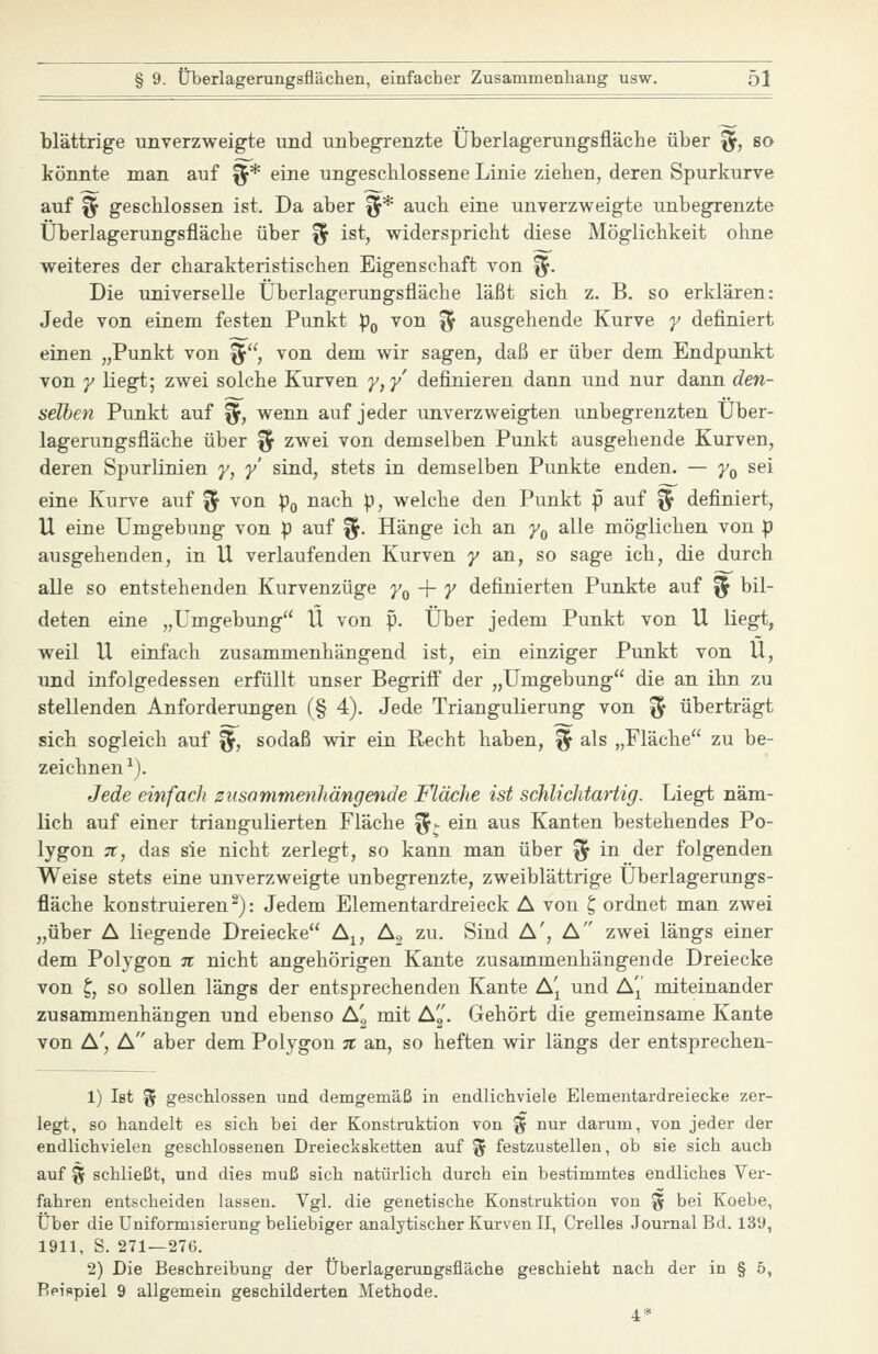 blättrige unverzweigte und unbegrenzte Überlagerungsfläche über ^, so könnte man auf fjr* eine ungescblossene Linie ziehen, deren Spurkurve auf f^ geschlossen ist. Da aber ^* auch eine unverzweigte unbegrenzte Überlagerungsfläche über ^ ist, widerspricht diese Möglichkeit ohne weiteres der charakteristischen Eigenschaft von ^. Die universelle Überlagerungsfläche läßt sich z. B. so erklären: Jede von einem festen Punkt p^ von ^ ausgehende Kurve y definiert einen „Punkt von ^'\ von dem wir sagen, daß er über dem Endpunkt von y liegt; zwei solche Kurven y,y' definieren dann und nur dann den- selhen Punkt auf %, wenn auf jeder unverzweigten unbegrenzten Über- lagerungsfläche über § zwei von demselben Punkt ausgehende Kurven, deren Spurlinien y, y sind, stets in demselben Punkte enden. — y^ sei eine Kurve auf % von p^ nach p, welche den Punkt p auf % definiert, U eine Umgebung von p auf %. Hänge ich an y^ alle möglichen von p ausgehenden, in U verlaufenden Kurven y an, so sage ich, die durch alle so entstehenden Kurvenzüge J'o + 7 definierten Punkte auf % bil- deten eine „Umgebung U von p. Über jedem Punkt von U liegt, weil U einfach zusammenhängend ist, ein einziger Punkt von U, und infolgedessen erfüllt unser Begrifl* der „Umgebung die an ihn zu stellenden Anforderungen (§ 4). Jede Triangulierung von % überträgt sich sogleich auf '%, sodaß wir ein Recht haben, % als „Fläche zu be- zeichnen ^). Jede einfach znsommenllängende Fläche ist schlichtartig. Liegt näm- lich auf einer triangulierten Fläche ^J eiii ^^^ Kanten bestehendes Po- lygon 71, das sie nicht zerlegt, so kann man über % in der folgenden Weise stets eine unverzweigte unbegrenzte, zweiblättrige Überlagerungs- fläche konstruieren^): Jedem Elementardreieck A von ^ ordnet man zwei „über A liegende Dreiecke A^, A, zu. Sind A', A zwei längs einer dem Polygon it nicht angehörigen Kante zusammenhängende Dreiecke von £;, so sollen längs der entsprechenden Kante A'^ und A'j^' miteinander zusammenhängen und ebenso A'g mit Ag. Gehört die gemeinsame Kante von A', A aber dem Polygon n an, so heften wir längs der entsprechen- 1) Ist % geschlossen und demgemäß in endlichviele Elementardreiecke zer- legt, so handelt es sich bei der Konstruktion von % nur darum, von jeder der endlichvielen geschlossenen Dreiecksketten auf % festzustellen, ob sie sich auch auf % schließt, und dies muß sich natürlich durch ein bestimmtes endliches Ver- fahren entscheiden lassen. Vgl. die genetische Konstruktion von % bei Koebe, Über die Uniformisierung beliebiger analytischer Kurven II, Grelles Journal Bd. 139, 1911, S. 271—276. 2) Die Beschreibung der Überlagerungsfläche geschieht nach der in § 5, Beispiel 9 allgemein geschilderten Methode.