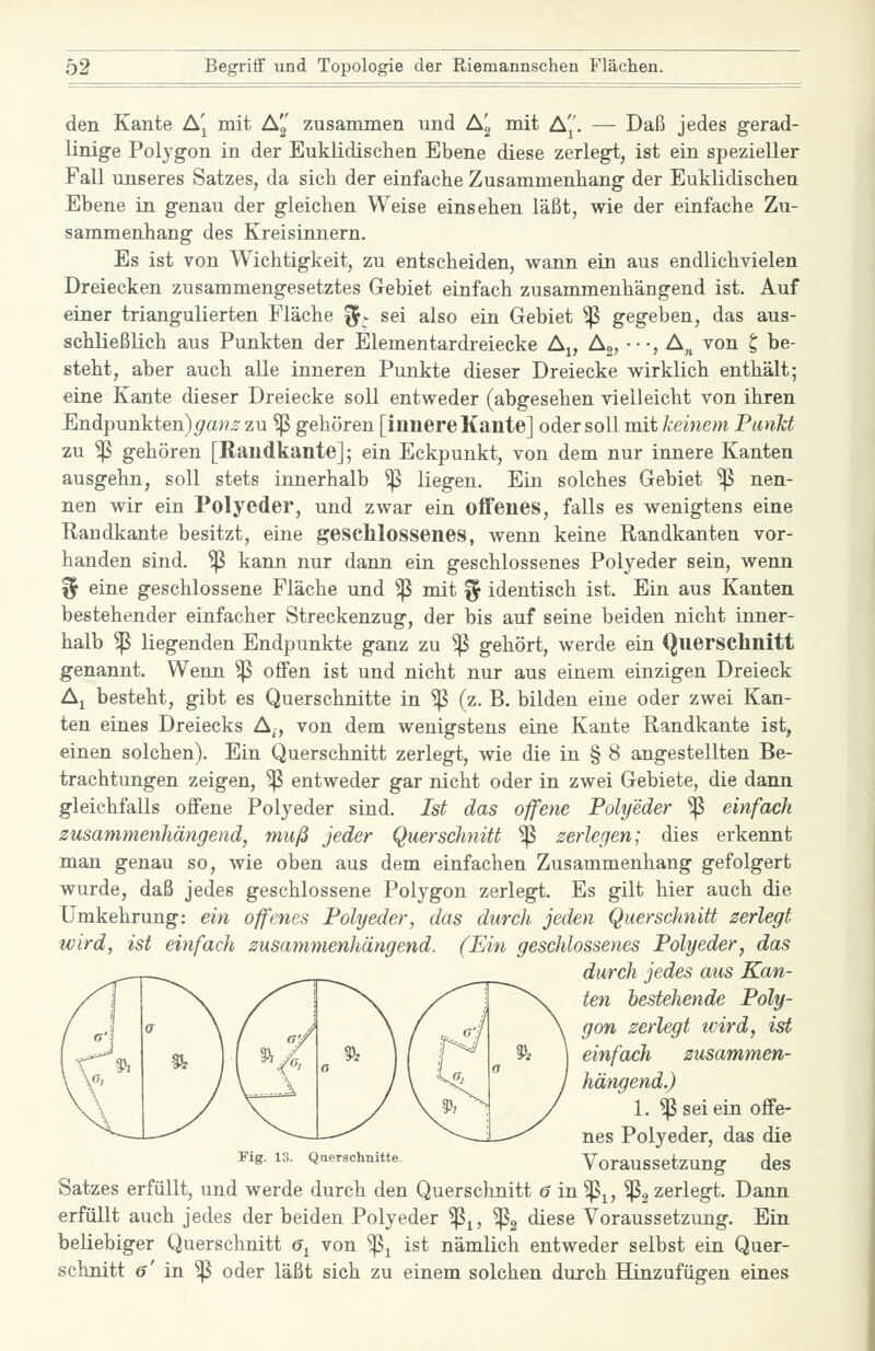 den Kante A'^ mit Ag zusammen und Ag mit Aj'. — Daß jedes gerad- linige Polygon in der Euklidischen Ebene diese zerlegt, ist ein spezieller Fall unseres Satzes, da sich der einfache Zusammenhang der Euklidischen Ebene in genau der gleichen Weise einsehen läßt, wie der einfache Zu- sammenhang des Kreisinnern. Es ist von Wichtigkeit, zu entscheiden, wann ein aus endlichvielen Dreiecken zusammengesetztes Gebiet einfach zusammenhängend ist. Auf einer triangulierten Fläche f^- sei also ein Gebiet Sß gegeben, das aus- schließlich aus Punkten der Elementardreiecke A^, Ag, •••, A„ von ^ be- steht, aber auch alle inneren Punkte dieser Dreiecke wirklich enthält; eine Kante dieser Dreiecke soll entweder (abgesehen vielleicht von ihren Bndpnnkien)gans zu ^ gehören [innere Kante] oder soll mit keinem Punkt zu ^ gehören [Randkante]; ein Eckpunkt, von dem nur innere Kanten ausgehn, soll stets innerhalb ^ liegen. Ein solches Gebiet ^ nen- nen wir ein Polyeder, und zwar ein oifenes, falls es wenigtens eine Randkante besitzt, eine geschlossenes, wenn keine Randkanten vor- handen sind. ^ kann nur dann ein geschlossenes Polyeder sein, wenn % eine geschlossene Fläche und ^ mit ^ identisch ist. Ein aus Kanten bestehender einfacher Streckenzug, der bis auf seine beiden nicht inner- halb ^ liegenden Endpunkte ganz zu ^ gehört, werde ein Querschnitt genannt. Wenn ^ offen ist und nicht nur aus einem einzigen Dreieck A^ besteht, gibt es Querschnitte in ^ (z. B. bilden eine oder zwei Kan- ten eines Dreiecks A^, von dem wenigstens eine Kante Randkante ist, einen solchen). Ein Querschnitt zerlegt, wie die in § 8 angestellten Be- trachtungen zeigen, ^ entweder gar nicht oder in zwei Gebiete, die dann gleichfalls offene Polyeder sind. Ist das offene Polyeder ^ einfach zusammenhängend, muß jeder Querschnitt ^ zerlegen; dies erkennt man genau so, wie oben aus dem einfachen Zusammenhang gefolgert wurde, daß jedes geschlossene Polygon zerlegt. Es gilt hier auch die Umkehrung: ein offenes Polyeder, das durch jeden Querschnitt zerlegt wird, ist einfach zusammenhängend. (Ein geschlossenes Polyeder, das durch jedes aus Kan- ten bestehende Poly- gon zerlegt tvird, ist einfach zusammen- hängend.) 1. ^ sei ein offe- nes Polyeder, das die Fig. 13. Querschnitte. Voraussctzung des Satzes erfüllt, und werde durch den Querschnitt 6 in'^^, ^2 zerlegt. Dann erfüllt auch jedes der beiden Polyeder '^^, ^2 diese Voraussetzung. Ein beliebiger Querschnitt 6^ von ^^ ist nämlich entweder selbst ein Quer- schnitt ö' in ^ oder läßt sich zu einem solchen durch Hinzufügen eines