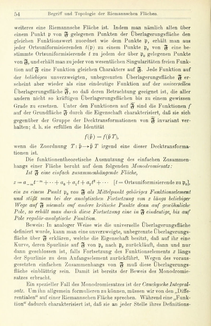 weiteres eine Riemaimselie Fläche ist. Indem man nämlich allen über einem Punkt p von ^ gelegenen Punkten der Überlagerungsfläche den gleichen Funktionswert zuordnet wie dem Punkte p, erhält man aus jeder Ortsuniformisierenden t(jj)) zu einem Punkte :po von % eine be- stimmte Ortsuniformisierende t zu jedem der über p^ gelegenen Punkte von fl, und erhält man zu jeder von wesentlichen Singularitäten freien Funk- tion auf f5 eine Funktion gleichen Charakters auf ^. Jede Funktion auf der beliebigen unverzweigten, unbegrenzten Überlagerungsfläche % er- scheint aber wieder als eine eindeutige Funktion auf der universellen Überlagerungsfläche ^, so daß deren Betrachtung geeignet ist, die aller andern nicht so kräftigen Überlagerungsflächen bis zu einem gewissen Grade zu ersetzen. Unter den Funktionen auf % sind die Funktionen f auf der Grundfläche % durch die Eigenschaft charakterisiert, daß sie sich gegenüber der Gruppe der Decktransformationen von % invariant ver- halten; d. h. sie erfüllen die Identität /•(p) = /-(pr), wenn die Zuordnung T: p—>-p T irgend eine dieser Decktransforma- tionen ist. Die funktionentheoretische Ausnutzung des einfachen Zusammen- hangs einer Fläche beruht auf dem folgenden Monodromiesatz: Ist '^ eine einfach susamnienhängende Fläche, -^ = «_,„^~' H \- ÜQ-{-a^^t + ttc^t^ -{ [t = Ortsuniformisierende zu p^], ein zu einem Funli p^ von % als MittelpunM gehöriges Funktionselement und stößt man bei der analytischen Fortsetzung von z längs beliebiger Wege auf ^ niemals auf andere kritische Punkte denn auf gewöhnliche Pole, so erhält man durch diese Fortsetzung eine in ^ eindeutige, bis auf Pole regulär-analytische Funktion. Beweis: In analoger Weise wie die universelle Überlagerungsfläche definiert wurde, kann man eine unverzweigte, unbegrenzte Überlagerungs- fläche über % erklären, welche die Eigenschaft besitzt, daß auf ihr eine Kurve, deren Spurlinie auf ^ von pQ nach pg zurückläuft, dann und nur dann geschlossen ist, falls Fortsetzung des Funktionselements z längs der Spurlinie zu dem Anfangselement zurückführt. Wegen des voraus- gesetzten einfachen Zusammenhangs von % muß diese Überlagerungs- fläehe einblättrig sein. Damit ist bereits der Beweis des Monodromie- satzes erbracht. Ein spezieller Fall des Monodromiesatzes ist der Cauchysche Integral- satz. Um ihn allgemein formulieren zu können, müssen wir von den „Diffe- rentialen auf einer Riemannschen Fläche sprechen. Während eine „Funk- tion dadurch charakterisiert ist, daß sie an jeder Stelle ihres Definitions-