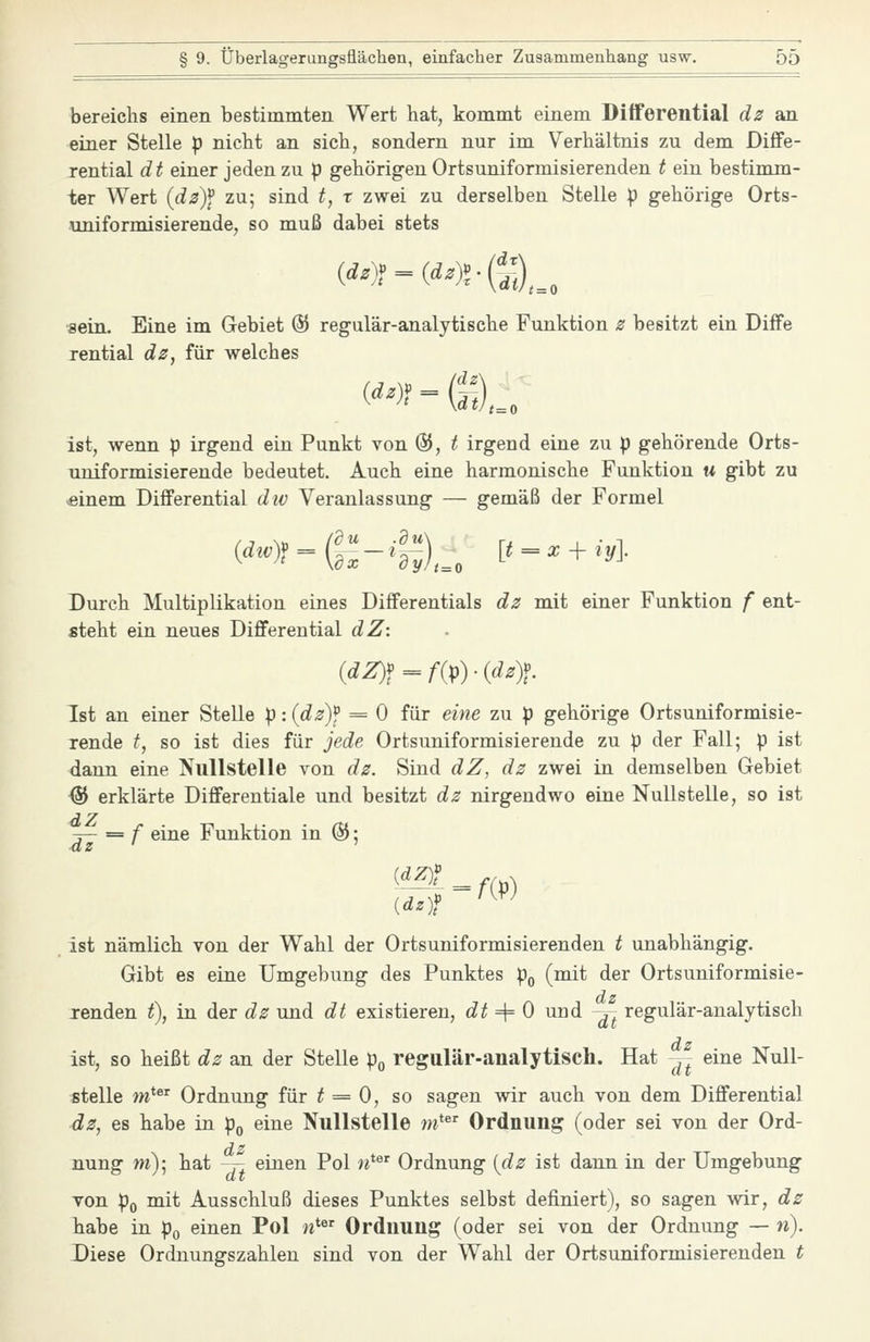 bereichs einen bestimmten Wert hat, kommt einem Differential dz sm einer Stelle p nicbt an sich, sondern nur im Verhältnis zu dem Diffe- rential dt einer jeden zu p gehörigen Ortsuniformisierenden t ein bestimm- ter Wert idz)\ zu; sind t, r zwei zu derselben Stelle p gehörige Orts- uniformisierende, so muß dabei stets ('-)?-(<'-)?•©,., ■sein. Eine im Gebiet % regulär-analytische Funktion z besitzt ein Diffe rential dz, für welches ist, wenn p irgend ein Punkt von %, t irgend eine zu p gehörende Orts- uniformisierende bedeutet. Auch eine harmonische Funktion u gibt zu -einem Differential dtv Veranlassung — gemäß der Formel Durch Multiplikation eines Differentials dz mit einer Funktion f ent- steht ein neues Differential dZ: {dZ)f=^f{p)-idz)f. Ist an einer Stelle p: {dz)f = 0 für eine zu p gehörige Ortsuniformisie- rende t, so ist dies für jede Ortsuniformisierende zu p der Fall; p ist dann eine Nullstelle von dz. Sind dZ, dz zwei in demselben Gebiet % erklärte Differentiale und besitzt dz nirgendwo eine Nullstelle, so ist rf- = f eine Funktion in @; {dz)f ist nämlich von der Wahl der Ortsuniformisierenden t unabhängig. Gibt es eine Umgebung des Punktes p,, (mit der Ortsuniformisie- dz jrenden t), in der dz und dt existieren, dt ^ 0 und ^ regulär-analytisch dz ist, so heißt dz an der Stelle po regulär-analytisch. Hat ^- eine Null- stelle m* Ordnung für ^ = 0, so sagen wir auch von dem Differential 4z, es habe in p^ eine Nullstelle m*^' Ordnung (oder sei von der Ord- nung m)- hat -T2 einen Pol n^'' Ordnung {dz ist dann in der Umgebung von Po mit Ausschluß dieses Punktes selbst definiert), so sagen wir, dz habe in po einen Pol «* Ordnung (oder sei von der Ordnung — w). Diese Ordnungszahlen sind von der Wahl der Ortsuniformisierenden t