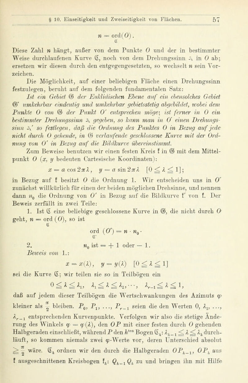 n = ord(O). e Diese Zahl n hängt, außer von dem Punkte 0 und der in bestimmter Weise durchlaufenen Kurve ®, noch von dem Drehungssinn i\ in 0 ab; ersetzen wir diesen durch den entgegengesetzten, so wechselt n sein Vor- zeichen. Die Möglichkeit, auf einer beliebigen Fläche einen Drehungssinn festzulegen, beruht auf dem folgenden fundamentalen Satz: Ist ein Gebiet @ der EuldidiscJien Ebene auf ein ebensolches Gebiet ®' umleJirbar eindeutig und umkehrbar gebietsstetig abgebildet, wobei dem Funkte 0 von @ der PiinJct 0' entsprechen möge- ist ferner in 0 ein bestimmter Drehungssinn \ gegeben, so kann man in 0' einen Drehungs- sinn -\' so festlegen, daß die Ordnung des Punktes 0 in Bezug auf jede nicht durch 0 gehende, in &> verlaufende geschlossene Kurve mit der Ord- nung von 0' in Bezug auf die Bildkurve übereinstimmt. Zum Beweise benutzen wir einen festen Kreis f in ® mit dem Mittel- punkt 0 {x, y bedeuten Cartesische Koordinaten): x = acos2iil, y=-asm27cl [O^A^l]; in Bezug auf ! besitzt 0 die Ordnung 1. Wir entscheiden uns in 0'^ zunächst willkürlich für einen der beiden möglichen Drehsinne, und nennen dann n^ die Ordnung von 0' in Bezug auf die Bildkurve f von f. Der Beweis zerfällt in zwei Teile: 1. Ist S eine beliebige geschlossene Kurve in %, die nicht durch 0 geht, n = ord (0), so ist ord (0') = w • Wq- 2. Wo ist = -f 1 oder — 1. Beiveis von 1.: x^x{l), y = y{l) [O^A^l] sei die Kurve S; wir teilen sie so in Teilbögen ein daß auf jedem dieser Teilbögen die Wertschwankungen des Azimuts cp kleiner als - bleiben. Pq, P^, ..., P^_i seien die den Werten 0, A^, ,.., ^r-\ entsprechenden Kurvenpunkte. Verfolgen wir also die stetige Ände- rung des Winkels cp = (p{X), den OB mit einer festen durch 0 gehenden Halbgeraden einschließt, während P den h^^^ Bogen (E^^: A^_^ ^ A ^ 2^ durch- läuft, so kommen niemals zwei qo-Werte vor, deren Unterschied absolut ^— wäre. S^ ordnen wir den durch die Halbgeraden OBj^_^, OP,^ aus ! ausgeschnittenen Kreisbogen f^: Qf,_iQh zu und bringen ihn mit Hilfe