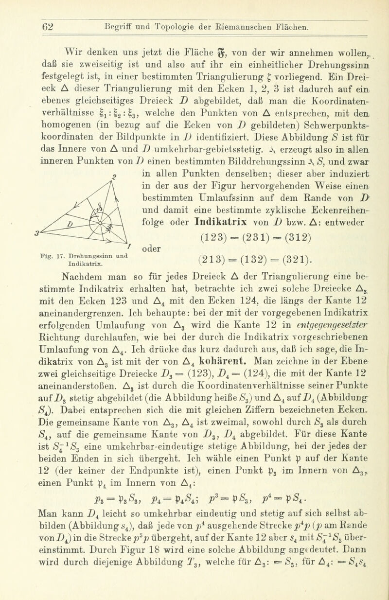 Wir denken uns jetzt die Fläche ^, von der wir annehmen wollen,, daß sie zweiseitig ist und also auf ihr ein einheitlicher Drehungssinn festgelegt ist, in einer bestimmten Triangulierung ^ vorliegend. Ein Drei- eck A dieser Triangulierung mit den Ecken 1, 2, 3 ist dadurch auf ein ebenes gleichseitiges Dreieck D abgebildet, daß man die Koordinaten- Verhältnisse ^^i^^'^sf welche den Punkten von A entsprechen, mit den homogenen (in bezug auf die Ecken von D gebildeten) Schwerpunkts- koordinaten der Bildpunkte in I) identifiziert. Diese Abbildung S ist für das Innere von A und D umkehrbar-gebietsstetig. ^ erzeugt also in allen inneren Punkten vonD einen bestimmten Bilddrehungssinn ^ ä, und zwar in allen Punkten denselben; dieser aber induziert in der aus der Figur hervorgehenden Weise einen bestimmten Umlaufssinn auf dem Rande von i> und damit eine bestimmte zyklische Eckenreihen- folge oder Indikatrix von D bzw. A: entweder (123) = (231) = (312) ^ oder ^''- '''■ i'L^Su.^'^ ' (213) = (132) = (321). Nachdem man so für jedes Dreieck A der Triangulierung eine be- stimmte Indikatrix erhalten hat, betrachte ich zwei solche Dreiecke Aj mit den Ecken 123 und A^ mit den Ecken 124, die längs der Kante 12 aneinandergrenzen. Ich behaupte: bei der mit der vorgegebenen Indikatrix erfolgenden Umlaufung von A3 wird die Kante 12 in entgegengesetzter Richtung durchlaufen, wie bei der durch die Indikatrix vorgeschriebenen Umlaufung von A^. Ich drücke das kurz dadurch aus, daß ich sage, die In- dikatrix von A3 ist mit der von A^ kohärent. Man zeichne in der Ebene zwei gleichseitige Dreiecke Dg = (123), B^ = (124), die mit der Kante 12 aneinanderstoßen. Aj ist durch die Koordinatenverhältnisse seiner Punkte auf D3 stetig abgebildet (die Abbildung heiße S^) und A^ auf D^ (Abbildung S^). Dabei entsprechen sich die mit gleichen Ziffern bezeichneten Ecken. Die gemeinsame Kaute von A3, A^ ist zweimal, sowohl durch S^ als durch S^, auf die gemeinsame Kante von D^, D^ abgebildet. Für diese Kante ist S'^S^ eine umkehrbar-eindeutige stetige Abbildung, bei der jedes der beiden Enden in sich übergeht. Ich wähle einen Punkt p auf der Kante 12 (der keiner der Endpunkte ist), einen Punkt pj im Innern von Ag^ einen Punkt p^ im Innern von A^: Pz^PsS^, Pa=P^S,; p'=-pS„ p'=-pS,. Man kann D^ leicht so umkehrbar eindeutig und stetig auf sich selbst ab- bilden (Abbildung S4), daß jede von ^/ ausgehende Strecke J9*^ {p am Rande vonDJindie Strecke 2?^^ übergeht, auf der Kante 12 aber 5^ mit iSj^^Sg über- einstimmt. Durch Figur 18 wird eine solche Abbildung angedeutet. Dann wird durch diejenige Abbildung T3, welche für A3: *= S^, für A^: = S^s^