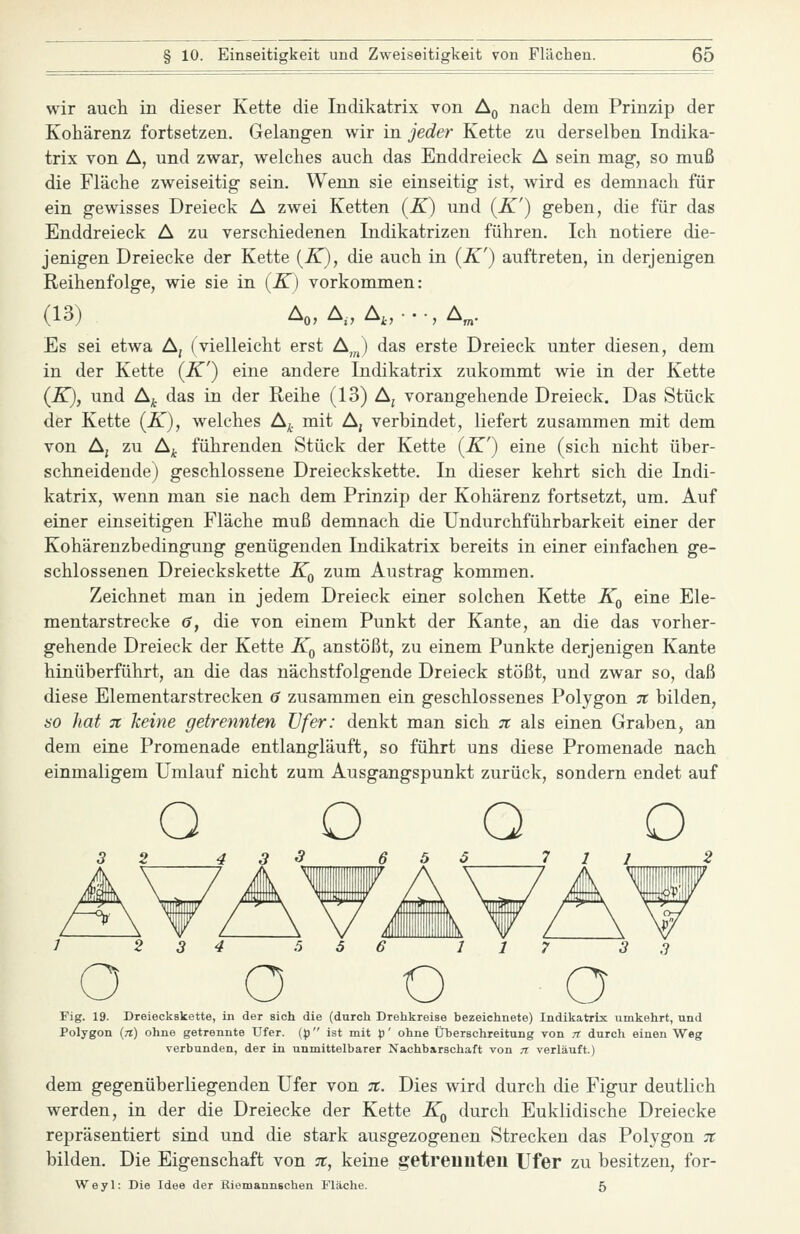 wir auch in dieser Kette die Indikatrix von Aq nach dem Prinzip der Kohärenz fortsetzen. Gelangen wir in jeder Kette zu derselben Indika- trix von A, und zwar, welches auch das Enddreieck A sein mag-, so muß die Fläche zweiseitig sein. Wenn sie einseitig ist, wird es demnach für ein gewisses Dreieck A zwei Ketten (K) und {K') geben, die für das Enddreieck A zu verschiedenen Indikatrizen führen. Ich notiere die- jenigen Dreiecke der Kette (-K), die auch in (K') auftreten, in derjenigen Reihenfolge, wie sie in (K) vorkommen: (13) Ao, A., A,,...,A„. Es sei etwa Aj (vielleicht erst A,„) das erste Dreieck unter diesen, dem in der Kette (K') eine andere Indikatrix zukommt wie in der Kette (K), und Aj das in der Reihe (13) A, vorangehende Dreieck. Das Stück der Kette (K), welches A^. mit A, verbindet, liefert zusammen mit dem von Aj zu A^ führenden Stück der Kette {K') eine (sich nicht über- schneidende) geschlossene Dreieckskette. In dieser kehrt sich die Indi- katrix, wenn man sie nach dem Prinzip der Kohärenz fortsetzt, um. Auf einer einseitigen Fläche muß demnach die Undurchführbarkeit einer der Kohärenzbedingung genügenden Indikatrix bereits in einer einfachen ge- schlossenen Dreieckskette Kq zum Austrag kommen. Zeichnet man in jedem Dreieck einer solchen Kette Kq eine Ele- mentarstrecke 6, die von einem Punkt der Kante, an die das vorher- gehende Dreieck der Kette K^ anstößt, zu einem Punkte derjenigen Kante hinüberführt, an die das nächstfolgende Dreieck stößt, und zwar so, daß diese Elementarstrecken 0 zusammen ein geschlossenes Polygon tc bilden, HO hat 7t keine getrennten Ufer: denkt man sich 7t als einen Graben, an dem eine Promenade entlangläuft, so führt uns diese Promenade nach einmaligem Umlauf nicht zum Ausgangspunkt zurück, sondern endet auf Fig. 19. Dreieckskette, in der sich die (durch Drehkreise bezeichnete) Indikatrix umkehrt, und Polygon (rt) ohne getrennte Ufer, (^j ist mit p' ohne Überschreitung von /r durch einen Weg verbunden, der in unmittelbarer Nachbarschaft von n verläuft.) dem gegenüberliegenden Ufer von 7t. Dies wird durch die Figur deutlich werden, in der die Dreiecke der Kette Kq durch Euklidische Dreiecke repräsentiert sind und die stark ausgezogenen Strecken das Polygon 7t bilden. Die Eigenschaft von 7t, keine getrennten Ufer zu besitzen, for- Weyl: Die Idee der Riomannschen Fläche. 5