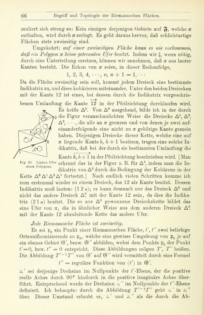 muliert sich streng so: Kein einziges derjenigen Gebiete auf fj, welche n enthalten, wird durch n zerlegt. Es geht daraus hervor, daß schlichtartige Flächen stets zweiseitig sind. Umgekehrt: auf einer ziveiseitigen Fläche kann es nie vorkommen, daß ein Polygon % keine getrennten Ufer besitzt. Indem wir ^, wenn nötig, durch eine Unterteilung ersetzen, können wir annehmen, daß tt a.us lauter Kanten besteht. Die Ecken von n seien, in dieser Reihenfolge, 1, 2, 3, 4, . • •, »?, w + 1 = 1, • • . Da die Fläche zweiseitig sein soll, kommt jedem Dreieck eine bestimmte Indikatrix zu, und diese kohärieren miteinander. Unter den beiden Dreiecken mit der Kante 12 ist eines, bei dessen durch die Indikatrix vorgeschrie- benen Umlaufung die Kante 12 in der Pfeilrichtung durchlaufen wird. Es heiße A**. Von A** ausgehend, bilde ich in der durch ^3 die Figur veranschaulichten Weise die Dreiecke A^, A^, A^, • • •, die alle an tc grenzen und von denen je zwei auf- einanderfolgende eine nicht zu tc gehörige Kante gemein haben. Diejenigen Dreiecke dieser Kette, welche eine auf TT liegende Kante h, h-\-l besitzen, tragen eine solche In- dikatrix, daß bei der durch sie bestimmten Umlaufung die Kante Ji, h + 1 in der Pfeilrichtung beschrieben wird. {Man Fig. 20. Linkes Ufer erkennt das in der Figur z. B. für A^, indem man die In- dikatrix von A° durch die Bedingung der Kohärenz in der Kette A^A^A^A^ fortsetzt.} Nach endlich vielen Schritten komme ich zum erstenmal wieder zu einem Dreieck, das 12 als Kante besitzt. Dessen Indikatrix muß lauten: (12*); es kann demnach nur das Dreieck A° und nicht das andere Dreieck A? mit der Kante 12 sein, da dies die Indika- trix (2 1 *) besitzt. Die so aus A*^ gewonnene Dreieckskette bildet das eine Ufer von ;;i;, die in ähnlicher Weise aus dem anderen Dreieck A, mit der Kante 12 abzuleitende Kette das andere Ufer. Jede Riemannsche Fläche ist zweiseitig. Es sei pQ ein Punkt einer Riemannschen Fläche, t', t zwei beliebige Ortsuniformisierende zu pQ, welche eine gewisse Umgebung von pQ je auf ein ebenes Gebiet @', bezw. @ abbilden, wobei dem Punkte pQ der Punkt ^'=0, bzw. t == 0 entspricht. Diese Abbildungen mögen T', T heißen. Die Abbildung 2-^J' von ©' auf ®  wird vermittelt durch eine Formel t = reguläre Funktion von (t') in ©'. \' sei derjenige Drehsinn im Nullpunkte der ;f-Ebene, der die positive reelle Achse durch 90 hindurch in die positive imaginäre Achse über- führt. Entsprechend werde der Drehsinn -\  im Nullpunkte der ^-Ebene definiert. Ich behaupte: durch die Abbildung j'-ij geht ~\' in -\ über. Dieser Umstand erlaubt es, a' und A als die durch die Ab-
