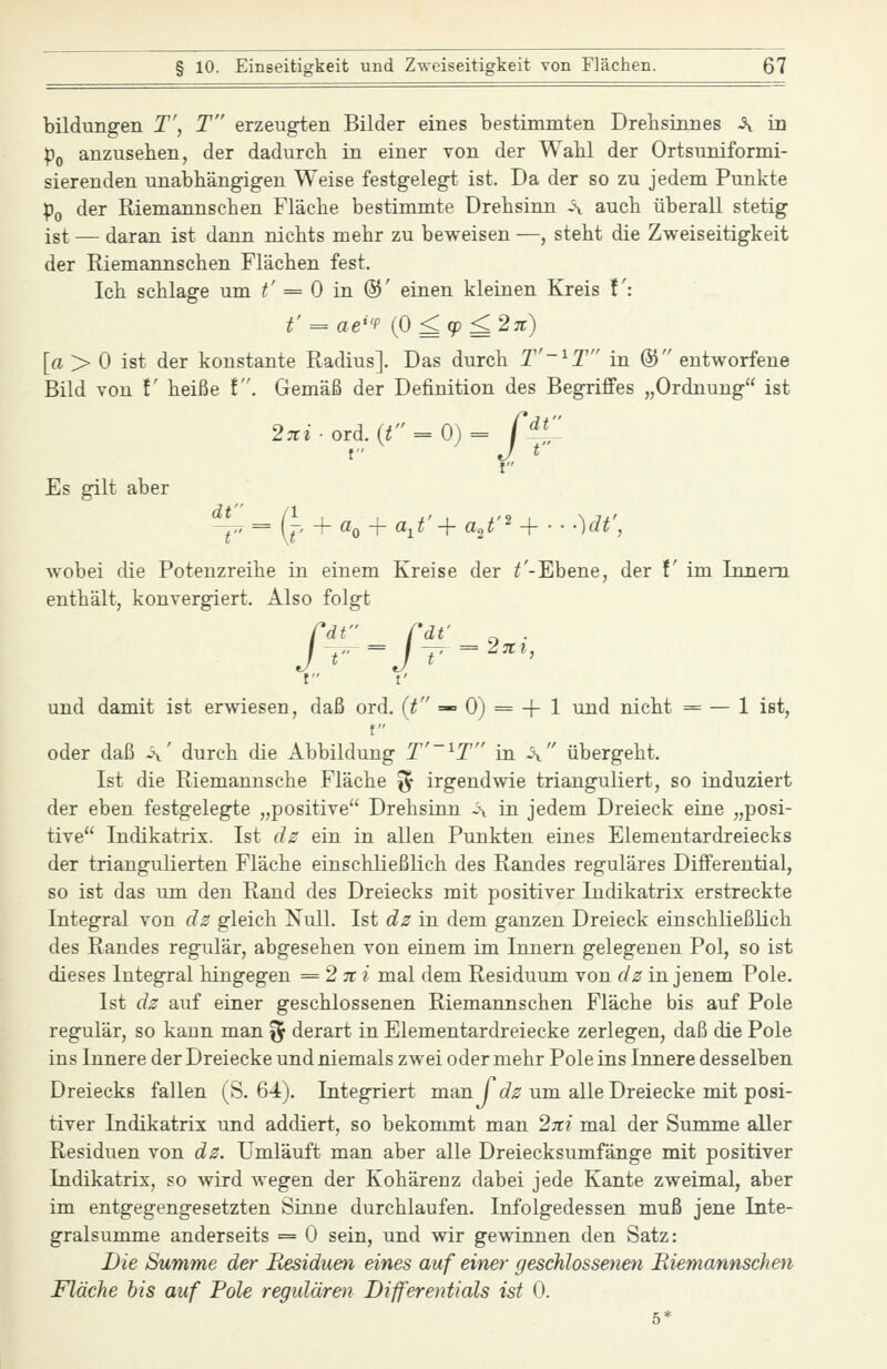 bildungen T', T erzeugten Bilder eines bestimmten Drehsinnes ^ in Po anzusehen, der dadurch in einer von der Wahl der Ortsuniformi- sierenden unabhängigen Weise festgelegt ist. Da der so zu jedem Punkte Po der Riemannschen Fläche bestimmte Drehsinn -\ auch überall stetig ist — daran ist dann nichts mehr zu beweisen —, steht die Zweiseitigkeit der Riemannschen Flächen fest. Ich schlage um t' = 0 in @' einen kleinen Kreis !': t' = ae''f (0^9^2jr) [a > 0 ist der konstante Radius]. Das durch T'-^T in ® entworfene Bild von V heiße !. Gemäß der Definition des BegriJÖfes „Ordnung ist 2n:iord. (r' = 0)= f^^ t J t t Es gilt aber f*; = (j, + a^^aj'+aj''^-- •)dt', wobei die Potenzreihe in einem Kreise der T-Ebene, der f im Innern enthält, konvergiert. Also folgt rdt rat' ^ . und damit ist erwiesen, daß ord. {t =— 0) = + 1 und nicht = — 1 ist, f oder daß ä' durch die Abbildung T'~^T in -\ übergeht. Ist die Riemannsche Fläche j^ irgendwie trianguliert, so induziert der eben festgelegte „positive Drehsinn a in jedem Dreieck eine „posi- tive Indikatrix. Ist dz ein in allen Punkten eines Elementardreiecks der triangulierten Fläche einschließlich des Randes reguläres Differential, so ist das um den Rand des Dreiecks mit positiver Indikatrix erstreckte Integral von dz gleich Null. Ist dz in dem ganzen Dreieck einschließlich des Randes regulär, abgesehen von einem im Innern gelegenen Pol, so ist dieses Integral hingegen ^2 jt i mal dem Residuum von dz in jenem Pole. Ist dz auf einer geschlossenen Riemannschen Fläche bis auf Pole regulär, so kann man ^ derart in Elementardreiecke zerlegen, daß die Pole ins Innere der Dreiecke und niemals zwei oder mehr Pole ins Innere desselben Dreiecks fallen (S. 64). Integriert man Trf^; um alle Dreiecke mit posi- tiver Indikatrix und addiert, so bekommt man 2;r/ mal der Summe aller Residuen von dz. Umläuft man aber alle Dreiecksumfänge mit positiver Indikatrix, so wird wegen der Kohärenz dabei jede Kante zweimal, aber im entgegengesetzten Sinne durchlaufen. Infolgedessen muß jene Inte- gralsumme anderseits = 0 sein, und wir gewinnen den Satz: Die Summe der Residuen eines auf einer geschlossenen Riemannschen Fläche bis auf Pole regidären Differentials ist 0. 5*