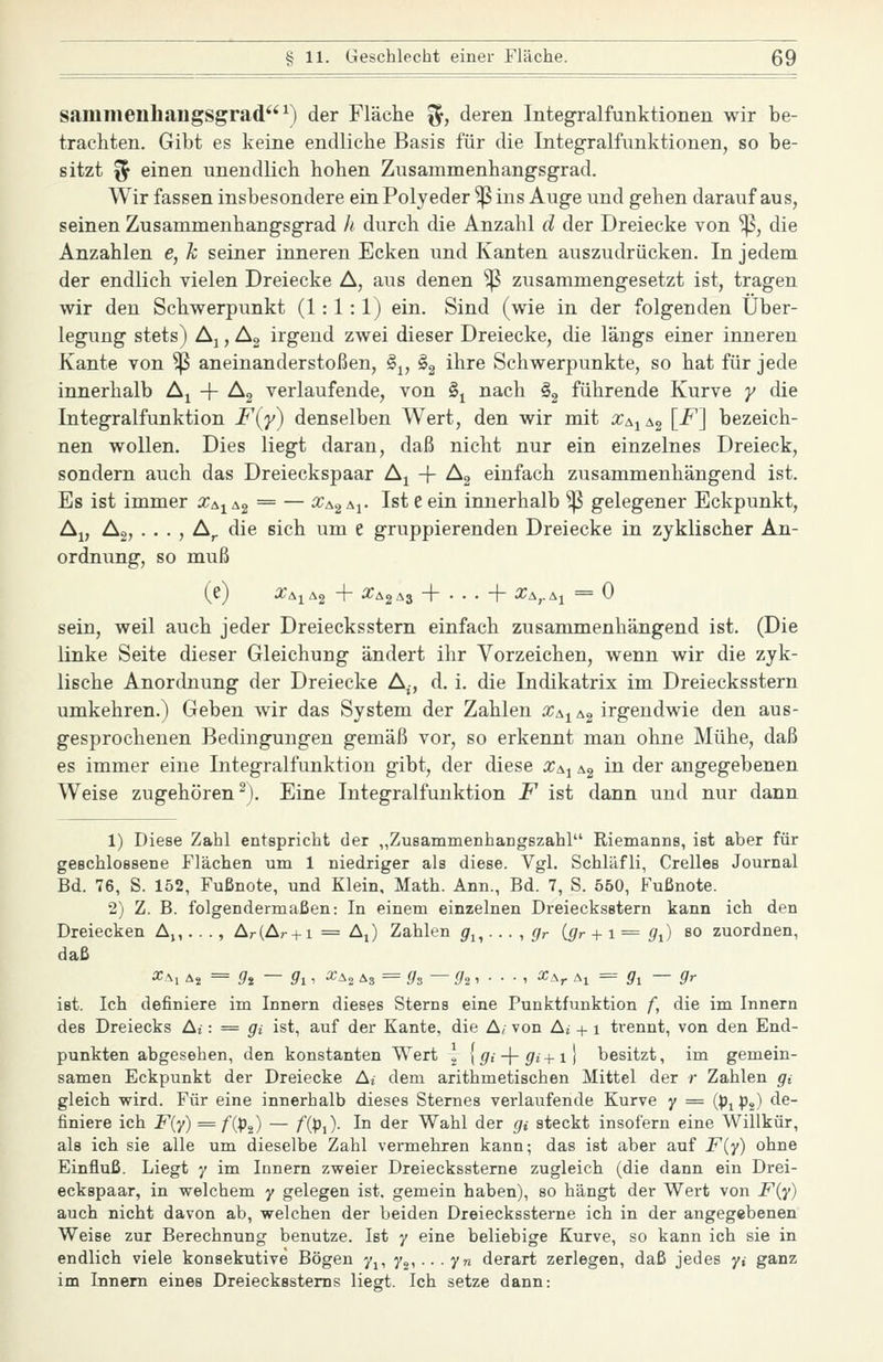 saninienhangsgrad''^) der Fläche ^, deren Integralfunktionen wir be- trachten. Gibt es keine endliche Basis für die Integralfunktionen, so be- sitzt f5 einen unendlich hohen Zusammenhangsgrad. Wir fassen insbesondere ein Polyeder ^ ins Auge und gehen darauf aus, seinen Zusammenhangsgrad h durch die Anzahl d der Dreiecke von ^, die Anzahlen e, k seiner inneren Ecken und Kanten auszudrücken. In jedem der endlich vielen Dreiecke A, aus denen Sß zusammengesetzt ist, tragen wir den Schwerpunkt (1:1:1) ein. Sind (wie in der folgenden Über- legung stets) Aj, A2 irgend zwei dieser Dreiecke, die längs einer inneren Kante von ^ aneinanderstoßen, §j, §2 i^^^ Schwerpunkte, so hat für jede innerhalb Aj -f Ag verlaufende, von §j nach §3 führende Kurve y die Integralfunktion F('y) denselben Wert, den wir mit Xa.^^^ [F] bezeich- nen wollen. Dies liegt daran, daß nicht nur ein einzelnes Dreieck, sondern auch das Dreieckspaar A^ -f Ag einfach zusammenhängend ist. Es ist immer x^^^^ = — x&^^i' ^^^ ^ ^^^ innerhalb ^ gelegener Eckpunkt, Aj, Ag, . . . , A^ die sich um e gruppierenden Dreiecke in zyklischer An- ordnung, so muß (e) a:AiA2 + ^^^2^3 + • • • + Xa^^i = 0 sein, weil auch jeder Dreiecksstern einfach zusammenhängend ist. (Die linke Seite dieser Gleichung ändert ihr Vorzeichen, wenn wir die zyk- lische Anordnung der Dreiecke A^, d. i. die Indikatrix im Dreiecksstern umkehren.) Geben wir das System der Zahlen Xs^ ^^ irgendwie den aus- gesprochenen Bedingungen gemäß vor, so erkennt man ohne Mühe, daß es immer eine Integralfunktion gibt, der diese x^^ Ag in der angegebenen Weise zugehören ^). Eine Integralfunktion F ist dann und nur dann 1) Diese Zahl entspricht der „Zusammenhangszahl Riemanns, ist aber für geschlossene Flächen um 1 niedriger als diese. Vgl. Schläfli, Grelles Journal Bd. 76, S. 152, Fußnote, und Klein, Math. Ann., Bd. 7, S. 550, Fußnote. 2) Z. B. folgendermaßen: In einem einzelnen Dreiecksstern kann ich den Dreiecken A^,. . ., Ar(Ar +1 = AJ Zahlen g^, ■. ■ ■, gr igr + 1= g^) so zuordnen, daß ^Ai i^i= gi — gi-, «A2 As = ^s — i/2 1 • • • ' ^Ar Al = fi'i — 9r ist. Ich definiere im Innern dieses Sterns eine Punktfunktion f, die im Innern des Dreiecks Ai: = gi ist, auf der Kante, die A/ von Aj + 1 trennt, von den End- punkten abgesehen, den konstanten Wert \ {gi-\-gi + i\ besitzt, im gemein- samen Eckpunkt der Dreiecke Ai dem arithmetischen Mittel der r Zahlen gi gleich wird. Für eine innerhalb dieses Sternes verlaufende Kurve y = (pj pj) de- finiere ich F{y) = /'(pj) — /'(pi). In der Wahl der gi steckt insofern eine Willkür, als ich sie alle um dieselbe Zahl vermehren kann; das ist aber auf F{y) ohne Einfluß. Liegt y im Innern zweier Dreieckssterne zugleich (die dann ein Drei- eckspaar, in welchem y gelegen ist. gemein haben), so hängt der Wert von F{y) auch nicht davon ab, welchen der beiden Dreieckssterne ich in der angegebenen Weise zur Berechnung benutze. Ist y eine beliebige Kurve, so kann ich sie in endlich viele konsekutive Bögen 7,, 7,, .. . yn derart zerlegen, daß jedes yi ganz im Innern eines Dreiecksstems liegt. Ich setze dann: