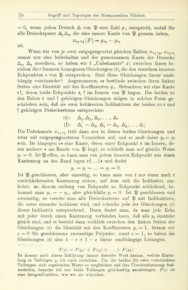 '-^ 0, wenn jedem Dreieck A von ^ eine Zahl ^f^ entspricht, sodaß für alle Dreieckspaare A^Ag, die eine innere Kante von ^ gemein haben, ißt. Wenn wir von je zwei entgegengesetzt gleichen Zahlen x^^^^, Xao\i immer nur eine beibehalten und der gemeinsamen Kante der Dreiecke Aj, Ag zuordnen, so haben wir Ic „Unbekannte X] zwischen ihnen be- stehen die e linearen homogenen Gleichungen (e), die den einzelnen inneren Eckpunkten e von ^ entsprechen. Sind diese Gleichungen linear unab- hängig voneinander? Angenommen, es bestünde zwischen ihren linken Seiten eine Identität mit den Koeffizienten y^. Betrachten wir eine Kante ef, deren beide Eckpunkte e, f im Innern von ^ liegen. Die beiden zu den Ecken e und f gehörigen Gleichungen mögen in solcher Form ge- schrieben sein, daß sie zwei kohärenten Indikatrizen der beiden zu e und f gehörigen Dreieckssteme entsprechen: (e): A„A„A3,..., A. (t): a; = a„z^; = a„ a;,...,a.;. Die Unbekannte X/^^ao tritt dann nur in diesen beiden Gleichungen und zwar mit entgegengesetztem Vorzeichen auf, und es muß daher ye= 2/f sein. Ist hingegen e» eine Kante, deren einer Eckpunkt e im Innern, de- ren anderer • am Rande von ^ liegt, so schließt man auf gleiche Weise ?/e = 0. Ist ^ offen, so kann man von jedem inneren Eckpunkt aus einen Kantenzug an den Rand legen e f... I • und findet ^e =2/f = --- = 2/1 = 0. Ist ^ geschlossen, aber einseitig, so kann man von e aus einen nach e zurückkehrenden Kantenzug ziehen, auf dem sich die Indikatrix um- kehrt: an diesem entlang von Eckpunkt zu Eckpunkt schließend, be- kommt man ye = — ye, also gleichfalls y^ = 0. Ist ^ geschlossen und zweiseitig, so versehe man alle Dreieckssterne auf ^ mit Indikatrizen, die unter einander kohärent sind, und schreibe jede der Gleichungen (e) dieser Indikatrix entsprechend. Dann findet man, da man jede Ecke mit jeder durch einen Kantenzug verbinden kann, daß alle y^ einander gleich sind, und es besteht dann wirklich zwischen den linken Seiten der Gleichungen (e) die Identität mit den Koeffizienten y^ = 1. Setzen wir £ = 0 für geschlossene zweiseitige Polyeder, sonst £ = 1, so haben die Gleichungen (e) also ]c — e -f 1 — £ linear unabhängige Lösungen. F{7) = F(n) + Fiy,) + . . . + F(y„). Es kommt nach dieser Erklärung immer derselbe Wert heraus, welche Eintei- lung in Teilbögen yj ich auch vornehme. Um die beiden für zwei verschiedene Teilungen sich ergebenden Werte zu vergleichen und ihre Übereinstimmung fest- zustellen, brauche ich nur beide Teilungen gleichzeitig anzubringen. F{y) ist eine Integralfunktion, wie wir sie wünschen.