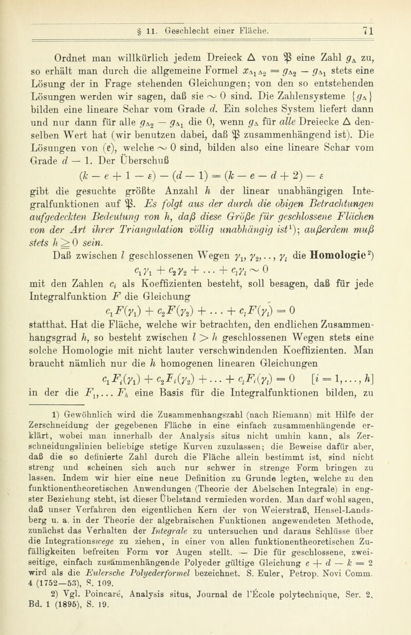Ordnet man willkürlich jedem Dreieck A von ^ eine Zahl g^ zu, so erhält man durch die allgemeine Formel x^^ö... = gs^ — 9^i stets eine Lösung der in Frage stehenden Gleichungen; von den so entstehenden Lösungen werden wir sagen, daß sie ~ 0 sind. Die Zahlensysteme [g^] bilden eine lineare Schar vom Grade d. Ein solches System liefert dann und nur dann für alle g^^ — g\i die 0, wenn g^ für alle Dreiecke A den- selben Wert hat (wir benutzen dabei, daß ^ zusammenhängend ist). Die Lösungen von (e), welche •^ 0 sind, bilden also eine lineare Schar vom Grade d — 1. Der Überschuß (jc-e-\-l-€)-{d-l) = {7c-e-d+2)-£ gibt die gesuchte größte Anzahl h der linear unabhängigen Inte- gralfunktionen auf ^. Es folgt aus der durch die obigen BetracJttungen aufgedeclden Bedeutung von h, daß diese Größe für geschlossene Flächen von der Art ihrer Triangulation völlig unabhängig ist^)-, außerdem muß stets h^O sein. Daß zwischen l geschlossenen Wegen y^, y^,--, yi die Homologie^ Ci7i +C2J/2 -f ... -fc^y, ~0 mit den Zahlen c, als Koeffizienten besteht, soll besagen, daß für jede Integralfunktion F die Gleichung c,F{Vx) + ^2^(72) + •. • + c,F{y:) = 0 statthat. Hat die Fläche, welche wir betrachten, den endlichen Zusammen- hangsgrad h, so besteht zwischen l > h geschlossenen Wegen stets eine solche Homologie mit nicht lauter verschwindenden Koeffizienten. Man braucht nämlich nur die h homogenen linearen Gleichungen ^1FM + ^2^^(72) + • • • + <^-My:) = 0 [^ = 1,..., Ä] zu 1) Gewöhnlich wird die Zusammenhangszahl (nach Riemann) mit Hilfe der Zerschneidung der gegebenen Fläche in eine einfach zusammenhängende er- klärt, wobei man innerhalb der Analysis situs nicht umhin kann, als Zer- schneidungslinien beliebige stetige Kurven zuzulassen; die Beweise dafür aber, daß die so definierte Zahl durch die Fläche allein bestimmt ist, sind nicht streng und scheinen sich auch nur schwer in strenge Form bringen zu lassen. Indem wir hier eine neue Definition zu Grunde legten, welche zu den funktionentheoretischen Anwendungen (Theorie der Abelschen Integrale) in eng- ster Beziehung steht, ist dieser Übelstand vermieden worden. Man darf wohl sagen, daß unser Verfahren den eigentlichen Kern der von Weierstraß, Hensel-Lands- berg u. a. in der Theorie der algebraischen Funktionen angewendeten Methode, zunächst das Verhalten der Integrale zu untersuchen und daraus Schlüsse über die Integrationsiregre zu ziehen, in einer von allen funktionentheoretischen Zu- fälligkeiten befreiten Form vor Augen stellt. — Die für geschlossene, zwei- seitige, einfach zusammenhängende Polyeder gültige Gleichung e -\- d — k ^ 2 wird als die Eidersche Polyederformel bezeichnet. S. Euler, Petrop. Novi Comm. 4 (1752—53), S. 109. 2) Vgl. Poincare', Analysis situs, Journal de l'Ecole polytechnique, Ser. 2, Bd. 1 (1896), S. 19.