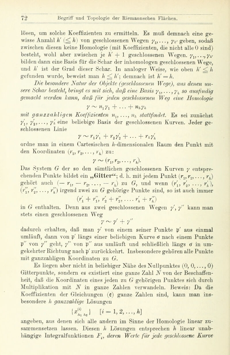 lösen, um solche Koeffizienten zu ermitteln. Es muß demnaeh eine ge- wisse Anzahl h' (^ h) von geschlossenen Wegen 7^,..., fh' geben, sodaß zwischen diesen keine Homologie (mit Koeffizienten, die nicht alle 0 sind) besteht, wohl aber zwischen je h' -{- 1 geschlossenen Wegen. 7i,...,/// bilden dann eine Basis für die Schar der inhomologen geschlossenen Wege, und li ist der Grad dieser Schar. In analoger Weise, wie oben h' ^ h gefunden wurde, beweist man h ^ /«'; demnach ist li = h. Die besondere Natur der ObjeJde (geschlossenen Wege), aus denen un- sere Schar bestellt, bringt es mit sich, daß eine Basis ^i,..., y^ so ausfindig ge7nacht tverden lann, daß für jeden geschlossenen Weg eine Homologie r ^ n^7i + ■ • • + nnyn mit ganzzahligen Koeffizienten w,, ..., n,, stattfindet. Es sei zunächst y'i} y\i'-'i y'h eine beliebige Basis der geschlossenen Kurven. Jeder ge- schlossenen Linie yr^r^y\ i-r^y'^ + ... + ny, ordne man in einem Cartesischen /i-dimensionalen Raum den Punkt mit den Koordinaten (r^, r^,..., r^) zu: y^{r„r^,...,r^. Das System G der so den sämtlichen geschlossenen Kurven y entspre- chenden Punkte bildet ein „Gitter; d. h. mit jedem Punkt (r^, r^,..., r^) gehört auch (— r^, — r^,..., — rj zu G, und wenn {r[, r'^, ..., r'^\ (^■'i'j *2> • • •; *a) irgend zwei zu G gehörige Punkte sind, so ist auch immer (^'i + <, r'^ + <,.... r; + r;') in G enthalten. Denn aus zwei geschlossenen Wiegen y, y kann man stets einen geschlossenen Weg y^y+ y dadurch erhalten, daß man / von einem seiner Punkte p' aus einmal umläuft, dann von p' längs einer beliebigen Kurve 6 nach einem Punkte p von y geht, /' von p aus umläuft und schließlich längs 6 in um- gekehrter Richtung nach p' zurückkehrt. Insbesondere gehören alle Punkte mit ganzzahligen Koordinaten zu G. Es liegen aber nicht in beliebiger Nähe des Nullpunktes (0, 0,..., 0) Gitterpunkte, sondern es existiert eine ganze Zahl N von der Beschafi'en- heit, daß die Koordinaten eines jeden zu G gehörigen Punktes sich durch Multiplikation mit iV in ganze Zahlen verwandeln. Beweis: Da die Koeffizienten der Gleichungen (c) ganze Zahlen sind, kann man ins- besondere /( ganzzahlige Lösungen KJ [i=l,2,...,Ä] angeben, aus denen sich alle andern im Sinne der Homologie linear zu- sammensetzen lassen. Diesen h Lösungen entsprechen h linear unab- hängige Integralfunktionen F^, deren Werte für jede geschlossene Kurve