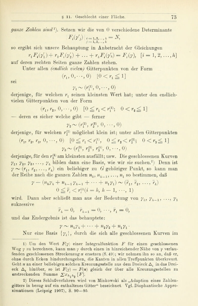 ganze Zahlen sind^). Setzen wir die von 0 verschiedene Determinante j = l,2,..,li SO ergibt sich unsere Behauptung in Anbetracht der Gleichungen rrF,{y[)+ uF.iy,) + ... + r,F,{y\) = F,{y), [i = 1, 2, ..., A] auf deren rechten Seiten ganze Zahlen stehen. Unter allen (endlich vielen) Gitterpunkten von der Form (r„0,.-.',0) [0<r,^l] 'A~(rW,0,...,0) derjenige, für welchen r^ seinen kleinsten Wert hat; unter den endlich- vielen Gitterpunkten von der Form (r„rj, 0,.-.,0) [0^r,<.f); 0<r,^l] — deren es sicher welche gibt — femer j.,^(r(^r(^0,-.-,0) derjenige, für welchen H^> möglichst klein ist; unter allen Gitterpunkten (r„r,,r„0,•■•,()) [0 ^ r, <;f), 0^r,<rf', 0<r3^1] y,^{rf,rf,rf,Q,.--,^) derjenige, für den r^^^ am kleinsten ausfällt; usw. Die geschlossenen Kurven 7i, y^, 7z^ • • •■) yh bilden dann eine Basis, wie wir sie suchen.^) Denn ist 7 ~ (rj, r2, ..., r^) ein beliebiger zu G gehöriger Punkt, so kann man der Reihe nach die ganzen Zahlen nj^, n^_-^, ..., w^ so bestimmen, daß y - hhyn + ^h-x Tk-i + • • • + iJ'i) ~ (^1, r„ ..., ?,) 0£T.<rf^(i = h, h— 1, ••-, 1) wird. Dann aber schließt man aus der Bedeutung von y^^, 7/,_i, ..., /i sukzessive ^. = 0, ^-1 = 0, ■••,?, = 0, und das Endergebnis ist das behauptete: 7~W;iy^H l-n^y^-hn^y^- Nur eine Basis {y^], durch die sich alle geschlossenen Kurven im 1) Um den Wert F(y) einer Integralfunktion F für einen geschlossenen Weg 7 zu berechnen, kann man •/ durch einen in hinreichender Nähe von y verlau- fenden geschlossenen Streckenzug :r ersetzen (S. 49); wir nehmen ihn so an, daß er, ohne durch Ecken hindurchzugehen, die Kanten in allen Treffpunkten überkreuzt. Geht 7t an einer beliebigen solchen Kreuzungsstelle aus dem Dreieck Aj in das Drei- eck Aj hinüber, so ist F{'/) = F(7i) gleich der über alle Kreuzungsstellen zu erstreckenden Summe ^J^a-a, [F]- 2) Dieses Schlußverfahren wird von Minkowski als „Adaption eines Zahlen- gitters in bezug auf ein enthaltenes Gitter bezeichnet. Vgl. Diophantische Appro- ximationen (Leipzig 1907), S. 90—95