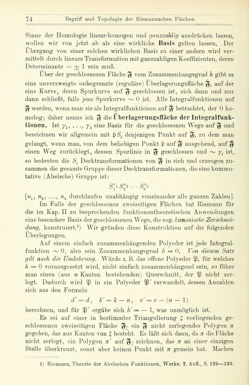 Sinne der Homologie linear-liomog-en und (janszahlig ausdrücken lassen, wollen wir von jetzt ab als eine wirkliche Basis gelten lassen. Der Übergang von einer solchen wirklichen Basis zu einer andern wird ver- mittelt durch lineare Transformation mit ganzzahligen Koeffizienten, deren Determinante = + 1 sein muß. Über der geschlossenen Fläche ^^ vom Zusammenhangsgrad Ji gibt es eine unverzweigte unbegrenzte (reguläre) Überlagervmgsfläche ^, auf der eine Kurve, deren Spurkurve auf '^ geschlossen ist, sich dann und nur dann schließt, falls jene Spurkurve i^ 0 ist. Alle Integralfunktionen auf ^ werden, wenn man sie als Integralfunktionen auf ^ betrachtet, der 0 ho- molog; daher nenne ich % die Überlageruiigsfläche der lutegralfuuk- tioiien. Ist y^, . . ., y^ eine Basis für die geschlossenen Wege auf ^ und bezeichnen wir allgemein mit p/S,. denjenigen Punkt auf ^5> zu dem man gelangt, wenn man, von dem beliebigen Punkt p auf ^ ausgehend, auf ^ einen Weg zurücklegt, dessen Spurlinie in ^ geschlossen und ~ y^ ist, so bedeuten die S- Decktransformationen von ^ in sich und erzeugen zu- sammen die gesamte Gruppe dieser Decktransformationen, die eine kommu- tative (Abelsche) Gruppe ist: [Wj, Wg, ..., n,^ durchlaufen unabhängig voneinander alle ganzen Zahlen]. Im Falle der geschlossenen zweiseitigen Flächen hat Riemann für die im Kap. II zu besprechenden funktionentheoretischen Anwendungen eine besondere Basis der geschlossenen Wege, die sog. Icanonische Zerschnei- dung, konstruiert.^) Wir gründen diese Konstruktion auf die folgenden Überlegungen. Auf einem einfach zusammenhängenden Polyeder ist jede Integral- funktion ~ 0, also sein Zusammenhangsgrad h = 0. Von diesem Satz gilt auch die Umkehrimg. Würde z. B. das offene Polyeder ^^, für welches h == 0 vorausgesetzt wird, nicht einfach zusammenhängend sein, so führe man einen (aus n Kanten bestehenden) Querschnitt, der 'iß nicht zer- legt. Dadurch wird '^ in ein Polyeder ^' verwandelt, dessen Anzahlen sich aus den Formeln d'= d, k'=k — n, e'=e —(w—1) berechnen, und für ^' ergäbe sich h' = — 1, was unmöglich ist. Es sei auf einer in bestimmter Triangulierung ^ vorliegenden ge- schlossenen zweiseitigen Fläche ^- ein ^ nicht zerlegendes Polygon :r gegeben, das aus Kanten von t, besteht. Es läßt sich dann, da 7t die Fläche nicht zerlegt, ein Polygon 7t' auf ^^ zeichneu, das ;r an einer einzigen Stelle überkreuzt, sonst aber keinen Punkt mit 7t gemein hat. Machen 1) Riemann, Theorie der Abelschen Funktionen, Werke, 2. Aufl., S. 129—130.