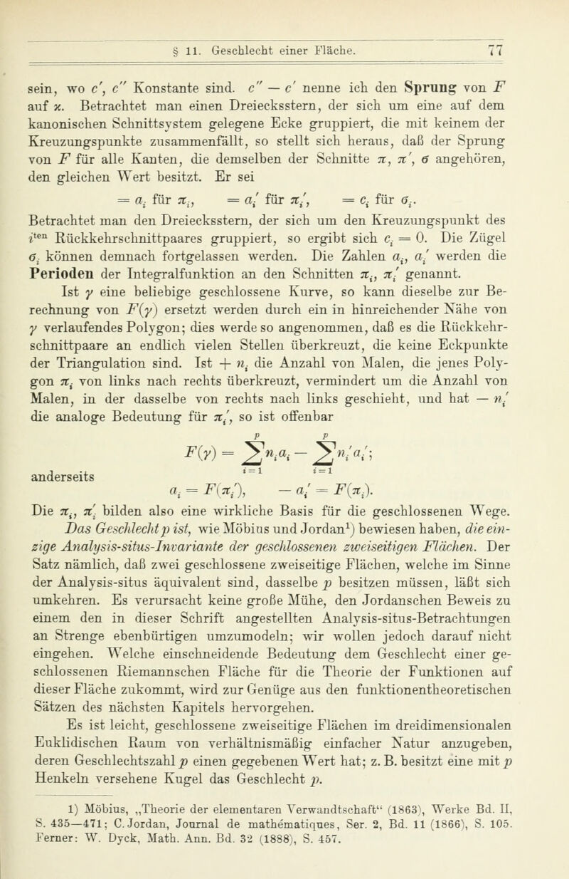 sein, wo c\ c Konstante sind, c — c nenne ich den Sprung von F auf X. Betrachtet man einen Dreiecksstern, der sich um eine auf dem kanonischen Schnittsystem geleg'ene Ecke gruppiert, die mit keinem der Kreuzungspunkte zusammenfällt, so stellt sich heraus, daß der Sprung von F für alle Kanten, die demselben der Sclinitte n, %', 6 angehören, den gleichen Wert besitzt. Er sei = a^ für :r,, = a/ für %■, = c^ für <?.. Betrachtet man den Dreiecksstern, der sich um den Kreuzungspunkt des i*^^ Rückkehrschnittpaares gruppiert, so ergibt sich C- = 0. Die Zügel 6- können demnach fortgelassen werden. Die Zahlen a-, a- werden die Perioden der Integralfunktion an den Schnitten :r^, n- genannt. Ist y eine beliebige geschlossene Kurve, so kann dieselbe zur Be- rechnung von F{'y) ersetzt werden durch ein in hinreichender Nähe von y verlaufendes Polygon; dies werde so angenommen, daß es die Rückkehr- schnittpaare an endlich vielen Stellen überkreuzt, die keine Eckpunkte der Triangulation sind. Ist + «,. die Anzahl von Malen, die jenes Poly- gon 7t^ von links nach rechts überkreuzt, vermindert um die Anzahl von Malen, in der dasselbe von rechts nach links geschieht, und hat — «/ die analoge Bedeutung für ;r/, so ist offenbar F{y)^^n,a,-^n;a:- anderseits a^ = F\:i:), - a! = F(ä.). Die 7t^, 7C. bilden also eine wirkliche Basis für die geschlossenen Wege. Das Geschlechtp ist, wie Möbius und Jordan^) bewiesen haben, die ein- zige Analysis-situs-Invariante der geschlossenen zweiseitigen Flächen. Der Satz nämlich, daß zwei geschlossene zweiseitige Flächen, welche im Sinne der Analysis-situs äquivalent sind, dasselbe ^j besitzen müssen, läßt sich umkehren. Es verursacht keine große Mühe, den Jordanschen Beweis zu einem den in dieser Schrift angestellten Analysis-situs-Betrachtungen an Strenge ebenbürtigen umzumodeln; wir wollen jedoch darauf nicht eingehen. Welche einschneidende Bedeutung dem Geschlecht einer ge- schlossenen Riemannschen Fläche für die Theorie der Funktionen auf dieser Fläche zukommt, wird zur Genüge aus den funktionentheoretischen Sätzen des nächsten Kapitels hervorgehen. Es ist leicht, geschlossene zweiseitige Flächen im dreidimensionalen Euklidischen Raum von verhältnismäßig einfacher Natur anzugeben, deren Geschlechtszahl ^ einen gegebenen Wert hat; z.B. besitzt eine mit p Henkeln versehene Kugel das Geschlecht p. 1) Möbius, „Theorie der elementaren Verwandtschaffc (1863), Werke Bd. II, S. 435—471: C.Jordan, Journal de mathematiques, Ser. 2, Bd. 11 (1866), S. 105. Ferner: W. Dyck, Math. Ann. Bd. 32 (1888), S. 457.