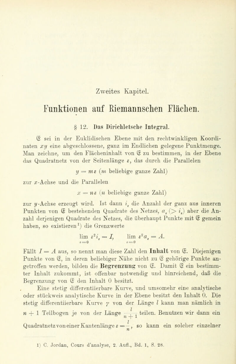 Zweites Kapitel. Funktionen auf Riemannschen Fläclien. § 12. Das Dirichletsche Integral. (S sei in der Euklidischen Ebene mit den rechtwinkligen Koordi- naten xy eine abgeschlossene, ganz im Endlichen gelegene Punktmenge. Man zeichne, um den Flächeninhalt von (5 zu bestimmen, in der Ebene das Quadratnetz von der Seitenlänge a, das durch die Parallelen y = ms {m beliebige ganze Zahl) zur X-Achse und die Parallelen X = ns in beliebige ganze Zahl) zur 1/-Achse erzeugt wird. Ist dann i^ die Anzahl der ganz aus inneren Punkten von (£ bestehenden Quadrate des Netzes, a^ (> i^ aber die An- zahl derjenigen Quadrate des Netzes, die überhaupt Punkte mit (£ gemein haben, so existieren^) die Grenzwerte lim £^?j = I, lim s^a^ = A. Fällt I = A aus, so nennt man diese Zahl den Inhalt von ©. Diejenigen Punkte von @, in deren beliebiger Nähe nicht zu (S gehörige Punkte an- getroffen werden, bilden die Begrenzuu;? von ©. Damit @ ein bestimm- ter Inhalt zukommt, ist offenbar notwendig und hinreichend, daß die Begrenzung von ß den Inhalt 0 besitzt. Eine stetig differentiierbare Kurve, und umsomehr eine analytische oder stückweis analytische Kurve in der Ebene besitzt den Inhalt 0. Die stetig differentiierbare Kurve y von der Länge l kann man nämlich in n -\- 1 Teilbogen je von der Länge . r teilen. Benutzen wir dann ein QuadratnetzvoneinerKantenlänge£=—, so kann ein solcher einzelner