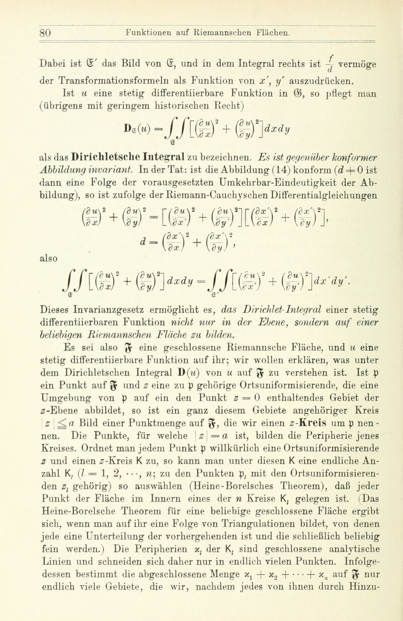 Dabei ist ©' das Bild von ®, und in dem Integral rechts ist -y vermöge der Transformationsformeln als Funktion von x\ y auszudrücken. Ist u eine stetig- differentiierbare Funktion in @, so pflegt man (übrigens mit geringem historischen Recht) »^() =//[(!-:)'+©>^^^ als das Dirichletsche Integral zu bezeichnen. Es ist gegenüber konformer Abbildung invariant. In der Tat: ist die Abbildung (14) konform (rf=4= 0 ist dann eine Folge der vorausgesetzten Umkehrbar-Eindeutigkeit der Ab- bildung), so ist zufolge der Riemann-Cauchyschen Differentialgleichungen \rx) +bV =Lte) ^\w)\\-\dx) +UyjJ' .=.( also ax_Y /dx\ Jx) + \dy) lim+m>'y -lim+im^^^y- Dieses Invarianzgesetz ermöglicht es, das DiricJdet-Integral einer stetig diflFerentiierbaren Funktion nicht nur in der Ebene, sondern auf einer beliebigen Riemannschen Fläche zu bilden. Es sei also ^ eine geschlossene Riemannsche Fläche, und u eine stetig differentiierbare Funktion auf ihr; wir wollen erklären, was unter dem Dirichletschen Integral D(it) von u auf ^ zu verstehen ist. Ist p ein Punkt auf fj und z eine zu p gehörige Ortsuniformisierende, die eine Umgebung von p auf ein den Punkt 3 = 0 enthaltendes Gebiet der ir-Ebene abbildet, so ist ein ganz diesem Gebiete angehöriger Kreis \z\'^a Bild einer Punktmenge auf ^, die wir einen ^-Kreis um p nen- nen. Die Punkte, für welche \z\=a ist, bilden die Peripherie jenes Kreises. Ordnet man jedem Punkt p willkürlich eine Ortsuniformisierende 2 und einen ^-Kreis K zu, so kann man unter diesen K eine endliche An- zahl K, {l = 1, 2, •••, n\ zu den Punkten p^ mit den Ortsuniformisieren- den Zi gehörig) so auswählen (Heine-Borelsches Theorem), daß jeder Punkt der Fläche im Innern eines der n Kreise K^ gelegen ist. (Das Heine-Borelsche Theorem für eine beliebige geschlossene Fläche ergibt sich, wenn man auf ihr eine Folge von Triangulationen bildet, von denen jede eine Unterteilung der vorhergehenden ist und die schKeßlich beliebig fein werden.) Die Peripherien Xj der Kj sind geschlossene analytische Linien und schneiden sich daher nur in endlich vielen Punkten. Infolge- dessen bestimmt die abgeschlossene Menge x^ + ^3 H h 5f„ auf '^ nur endlich viele Gebiete, die wir, nachdem jedes von ihnen durch Hinzu-