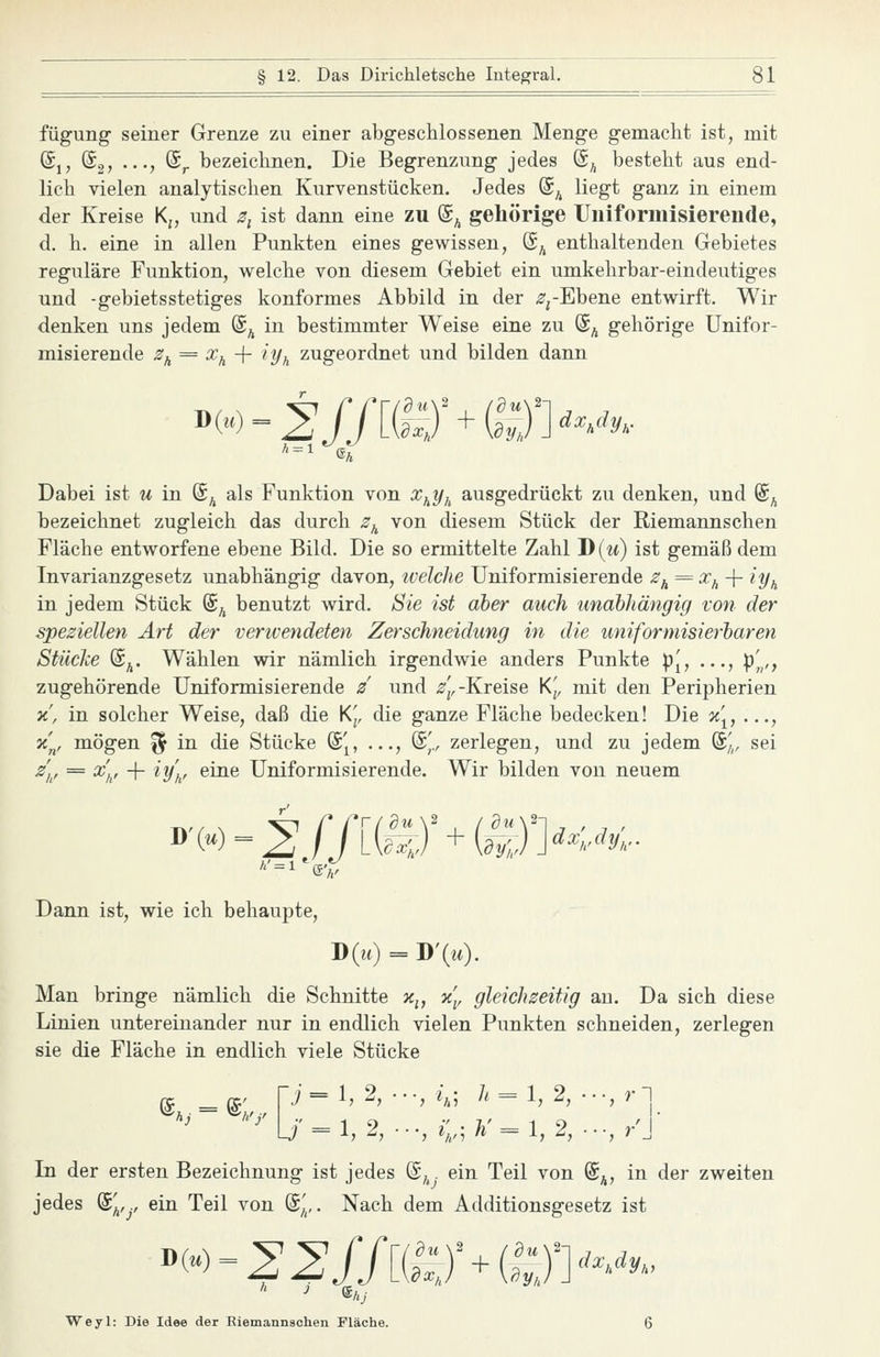 fügung seiner Grenze zu einer abgeschlossenen Menge gemacht ist, mit @,, @2> •••? ®r bezeichnen. Die Begrenzung jedes (S^ besteht aus end- lich vielen analytischen Kurvenstücken. Jedes (B^ liegt ganz in einem der Kreise Kj, und 5, ist dann eine zu ©^ gehörige Uiiiformisiereude, d. h. eine in allen Punkten eines gewissen, (S^ enthaltenden Gebietes reguläre Funktion, welche von diesem Gebiet ein umkehrbar-eindeutiges und -gebietsstetiges konformes Abbild in der ^-^-Ebene entwirft. Wir denken uns jedem @^ in bestimmter Weise eine zu (S^ gehörige Unifor- misierende ^^ = ^a + 'Vk zugeordnet und bilden dann A = l ©A Dabei ist u in (S^ als Funktion von x^yi^ ausgedrückt zu denken, und @^ bezeichnet zugleich das durch 2^ von diesem Stück der Riemannschen Fläche entworfene ebene Bild. Die so ermittelte Zahl J)(u) ist gemäß dem Invarianzgesetz unabhängig davon, ivelche Uniformisierende ^^ = ^a + ^Vh in jedem Stück ©^ benutzt wird. Sie ist aber auch unabhängig von der speziellen Art der verwendeten Zerschneidung in die uniforniisierbaren Stücke (£^. Wählen wir nämlich irgendwie anders Punkte p[, ..., :p^,, zugehörende Uniformisierende / und ^fj,-Kreise K[, mit den Peripherien x', in solcher Weise, daß die K[, die ganze Fläche bedecken! Die ii[, ..., x'^, mögen % in die Stücke ^[, ..., ©,'., zerlegen, und zu jedem %„ sei ^// ^ ^A' 1 '^y'h' ^^^ Uniformisierende. Wir bilden von neuem Dann ist, wie ich behaupte, D(u) = D'(w)- Man bringe nämlich die Schnitte x^, %\, gleichseitig au. Da sich diese Linien untereinander nur in endlich vielen Punkten schneiden, zerlegen sie die Fläche in endlich viele Stücke e; j=l, 2, •..,/,; 7. = 1, 2, •••, rl U' = l, 2, ■•., ^;; Ä'= 1,2, •••,/] In der ersten Bezeichnung ist jedes (£,,. ein Teil von @^, in der zweiten jedes (£^,^., ein Teil von %^,. Nach dem Additionsgesetz ist Weyl: Die Idee der ßiemannschen Fläche. 6