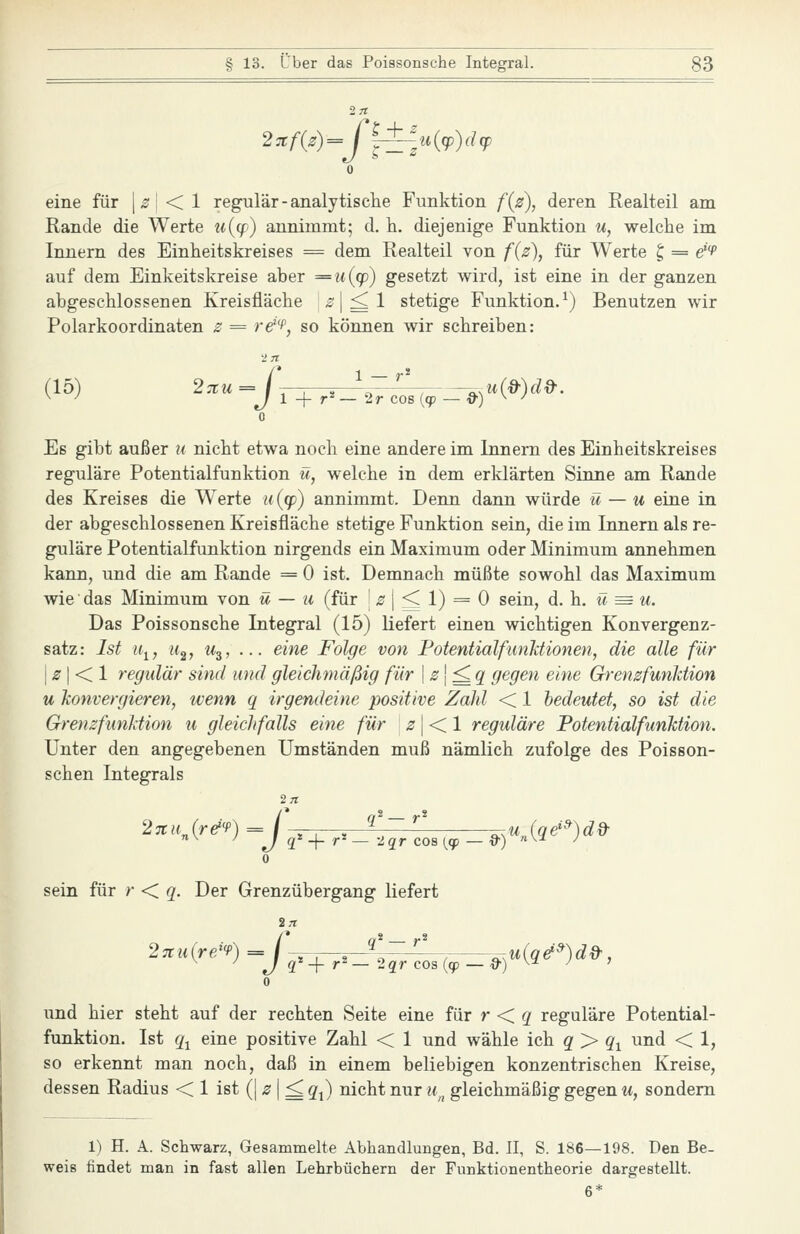 eine für |^j < 1 regulär-analytische Funktion f(3), deren Realteil am Rande die Werte u{(p) annimmt; d. h. diejenige Funktion ti, welche im Innern des Einheitskreises = dem Realteil von f(2), für Werte t, = e'^ auf dem Einkeitskreise aber =n(q)) gesetzt wird, ist eine in der ganzen abgeschlossenen Kreisfläche «^ | ^ 1 stetige Funktion.^) Benutzen wir Polarkoordinaten 2 = re^f, so können wir schreiben: (15) 27tu= I , , \~''\ ^,u(d-)d&. ^ ^ J 1 -{- r^ — 2r cos (cp — d') ^ -^ 0 Es gibt außer u nicht etwa noch eine andere im Innern des Einheitskreises reguläre Potentialfunktion ü, welche in dem erklärten Sinne am Rande des Kreises die Werte ii {(p) annimmt. Denn dann würde ü — u eine in der abgeschlossenen Kreisfläche stetige Funktion sein, die im Innern als re- guläre Potentialfunktion nirgends ein Maximum oder Minimum annehmen kann, und die am Rande = 0 ist. Demnach müßte sowohl das Maximum wie das Minimum von ü — u (für j ^ | ^ 1) = 0 sein, d. h. ü ^ u. Das Poissonsche Integral (15) liefert einen wichtigen Konvergenz- satz: Ist u^, 11^, W3, ... eine Folge von PotentialfunJctionen, die alle für I ^r I < 1 regulär sind und gleichmäßig für \s\^q gegen eine Grenzfunhtion u konvergieren, wenn q irgendeine positive Zahl < 1 bedeutet, so ist die GrenzfunJdion u gleichfalls eine für ^ | < 1 reguläre PotentialfunMion. Unter den angegebenen Umständen muß nämlich zufolge des Poisson- schen Integrals 271 27tu^(r&'P) = / ,^ , ^'~''' ^,u(qe'»)dd- J q -\-r^ —'.iqr coa [cp — &) ''^-' ^ 0 sein für r < q. Der Grenzübergang liefert 27tu{reJ<P) = C^^^'-:zJ:L ^u(q^»)d», J q -{-r^— 2qr cos {cp — &) ^^ ^ ' 0 und hier steht auf der rechten Seite eine für r < g reguläre Potential- funktion. Ist q^ eine positive Zahl < 1 und wähle ich q> q^ und < 1, so erkennt man noch, daß in einem beliebigen konzentrischen Kreise, dessen Radius < 1 ist (| -? | ^ q^) nicht nur u^^ gleichmäßig gegen u, sondern 1) H. A. Schwarz, Gesammelte Abhandlungen, Bd. 11, S. 186—198. Den Be- weis findet man in fast allen Lehrbüchern der Funktionentheorie dargestellt. 6*