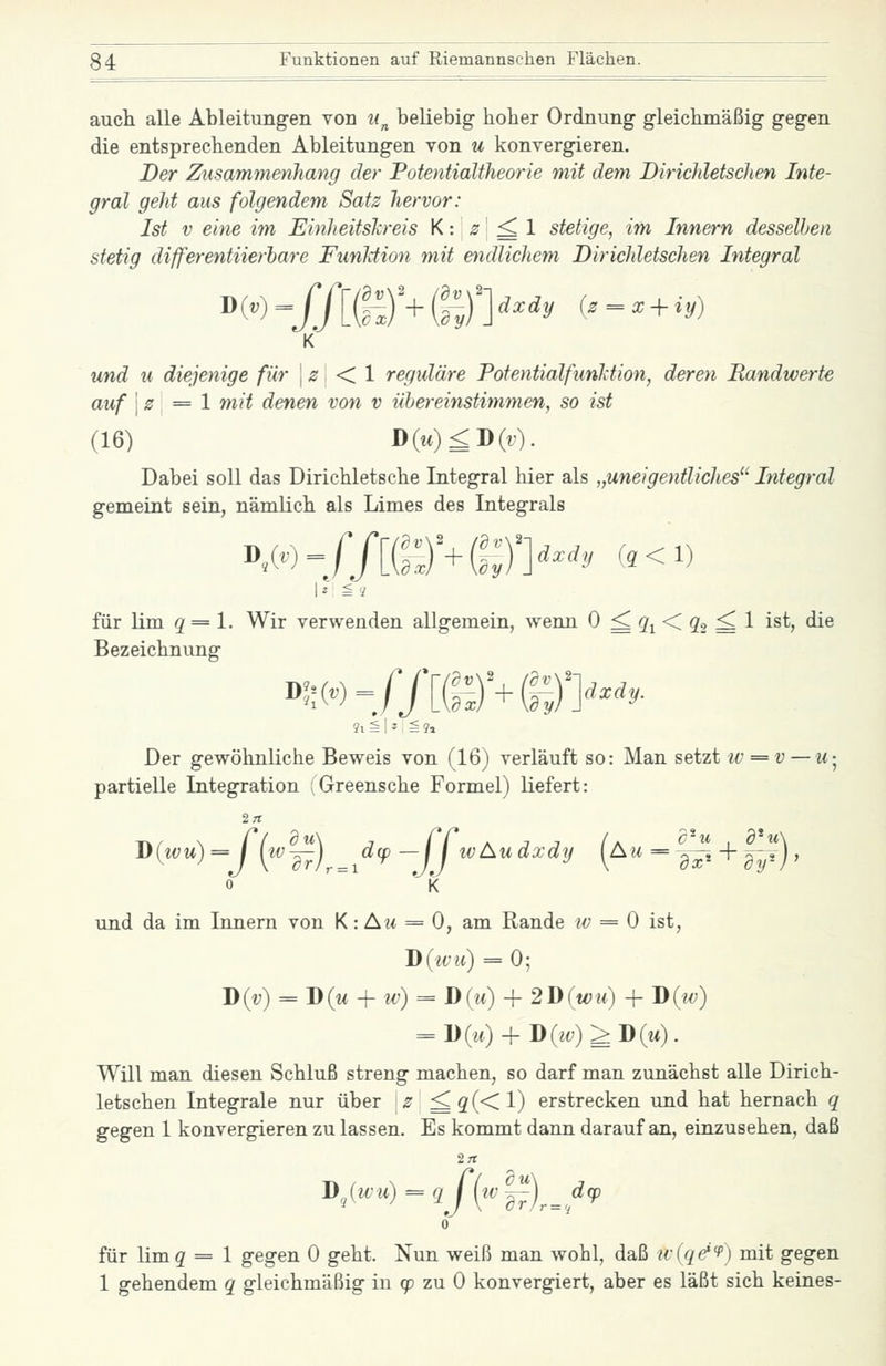 auch alle Ableitungen von n^ beliebig hoher Ordnung gleichmäßig gegen die entsprechenden Ableitungen von u konvergieren. Der Zusammenliang der Potentialtheorie mit dem Birichletschen Inte- gral geJit aus folgendem Satz hervor: Ist V eine im EinJieitsh-eis K: \s ^ 1 stetige, im Innern desselben stetig differentiierhare Funliion mit oidlichem DiricJdetschen Integral K und u diejenige für j ;s < 1 reguläre PotentialfunMion, deren Randwerte auf \z\ = 1 mit denen von v übereinstimmen, so ist (16) D(«)^D(r). Dabei soll das Dirichletsche Integral hier als „uneigentlicJies Integral gemeint sein, nämlich als Limes des Integrals für lim 2 = 1. Wir verwenden allgemein, wenn 0 ^ Q'i < ^a ^ 1 i^^> ^^ Bezeichnung Der gewöhnliche Beweis von (16) verläuft so: Man setzt iv = v — ii-^ partielle Integration : Greensche Formel) liefert: J)(wu) =J {iv~j^^^dcp -jj tvAu dxdy (au = |^, + .--?) , und da im Innern von K: Au = 0, am Rande iv = 0 ist, J)(ivu) = 0; D(v) = D(m + M7) = D(w) + 2D(wu) + D(w) = l)(w) + D(j(;)^D(w). Will man diesen Schluß streng machen, so darf man zunächst alle Dirich- letschen Integrale nur über \s ^ g(< 1) erstrecken und hat hernach q gegen 1 konvergieren zu lassen. Es kommt dann darauf an, einzusehen, daß J>,(wu) = qJ[tv'^)^^d<p 0 für limg = 1 gegen 0 geht. Nun weiß man wohl, daß ivlqe^f) mit gegen 1 gehendem q gleichmäßig in 9? zu 0 konvergiert, aber es läßt sich keines-