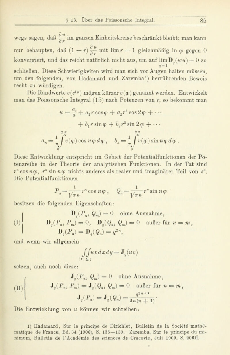 wegs sagen, daß „— im ganzen Einheitskreise beschränkt bleibt; man kann nur behaupten, daß (1 — 0 ^ ™i^ limr = 1 gleichmäßig in tp gegen 0 konvergiert, und das reicht natürlich nicht aus, um auf \im.Ti^{ivu) = 0 zu schließen. Diese Schwierigkeiten wird man sich vor Augen halten müssen, um den folgenden, von Hadamard und Zaremba^) herrührenden Beweis recht zu würdigen. Die Randwerte v{e^f) mögen kürzer t;(g)) genannt werden. Ent-\viekelt man das Poissonsche Integral (15) nach Potenzen von r, so bekommt man w = Y + a^rcos^ + «2^ cos2(p -\- ■ •- + &ir sinqp + h^r- s\Ti2(p + • • • 2 .-r 2 rt ci'„= I v{cp) cos n<pd(p, h„= - 1 v(q))suxnq)d(p . 0 0 Diese Entwicklung entspricht im Gebiet der Potentialfunktionen der Po- tenzreihe in der Theorie der analytischen Funktionen. In der Tat sind rcos«9P, r sin n(p nichts anderes als realer und imaginärer Teil von 2. Die Potentialfunktionen besitzen die folgenden Eigenschaften: [ D (P^, Q^J = 0 ohne Ausnahme, (I) D,/P„,PJ = 0, D^($„, ^J = 0 außer fürn = m, I D,(-Pn) = I>,(^„) = 2^ und wenn wir allgemein JJuvdxdy = Jj(mv) setzen, auch noch diese: I'^qi^ny Qir) = ^ ohne Ausnahme, J,(^n, Pm) = J,(^n, QJ = 0 außcr für w = TW, Die Entwicklung von u können wir schreiben: 1) Hadamard, Sur le principe de Dirichlet, Bulletin de la Societe mathö- matique de France, Bd. 34 (1906), S. 135—139. Zaremba, Sur le principe du mi- nimum, Bulletin de lAcademie des sciences de Cracovie, Juli 1909, S. 206 flF.
