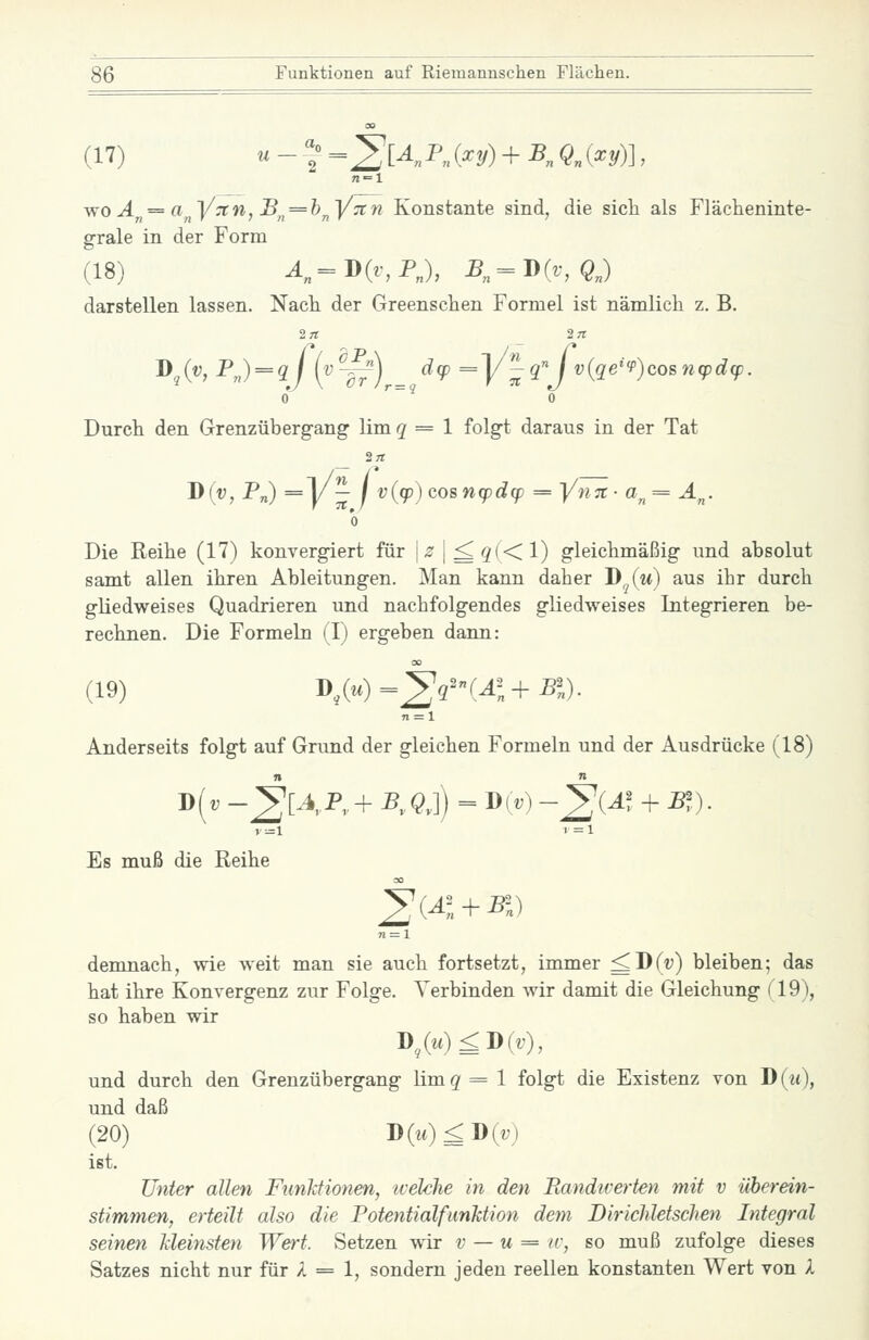 (17) u - f =^K^„ (^2/) + K Qn {^y)\, v^oÄ = a^^y:tn, B^^ = h^y7in Konstante sind, die sich als Flächeninte- grale in der Form (18) ^„=D(r,PJ, B„ = 'D(v,QJ darstellen lassen. Nach der Greenschen Formel ist nämlich z. B. !>,(«. ^) = V {^~^)r= ^^ =y'^q''Jv{qe''P)cos7i(pdcp. 0 '' ^ 0 Durch den Grenzübergang lim ^ = 1 folgt daraus in der Tat 2« jy(y, P„) =1/— / v{(p) cosnq)d(p = Yhtc- a^ = A^. 0 Die Reihe (17) konvergiert für |^1^3(<1) gleichmäßig und absolut samt allen ihren Ableitungen. Man kann daher B^(m) aus ihr durch gliedweises Quadrieren und nachfolgendes gliedweises Integrieren be- rechnen. Die Formeln (I) ergeben dann: (19) D^(^.)=2'r''r^;-f PI). n = l Anderseits folgt auf Grund der gleichen Formeln und der Ausdrücke (18) D(t; -^[4,P„+ P„^J) = D(» -^{Al -f P?). »1=1 1=1 Es muß die Reihe ^{A + ^r.) n = X demnach, wie weit man sie auch fortsetzt, immer ^D(v) bleiben; das hat ihre Konvergenz zur Folge. Verbinden wir damit die Gleichung (19), so haben wir D^(w)^D(tO, und durch den Grenzübergang limq=l folgt die Existenz von D{u), und daß (20) D(m)^D(i;) ißt. Unter allen Funktionen, ivekhe in den Piandiverten mit v überein- stimmen, erteilt also die PotentialfunJction dem DiricMetschen Integral seinen kleinsten Wert. Setzen wir v — u = iv, so muß zufolge dieses