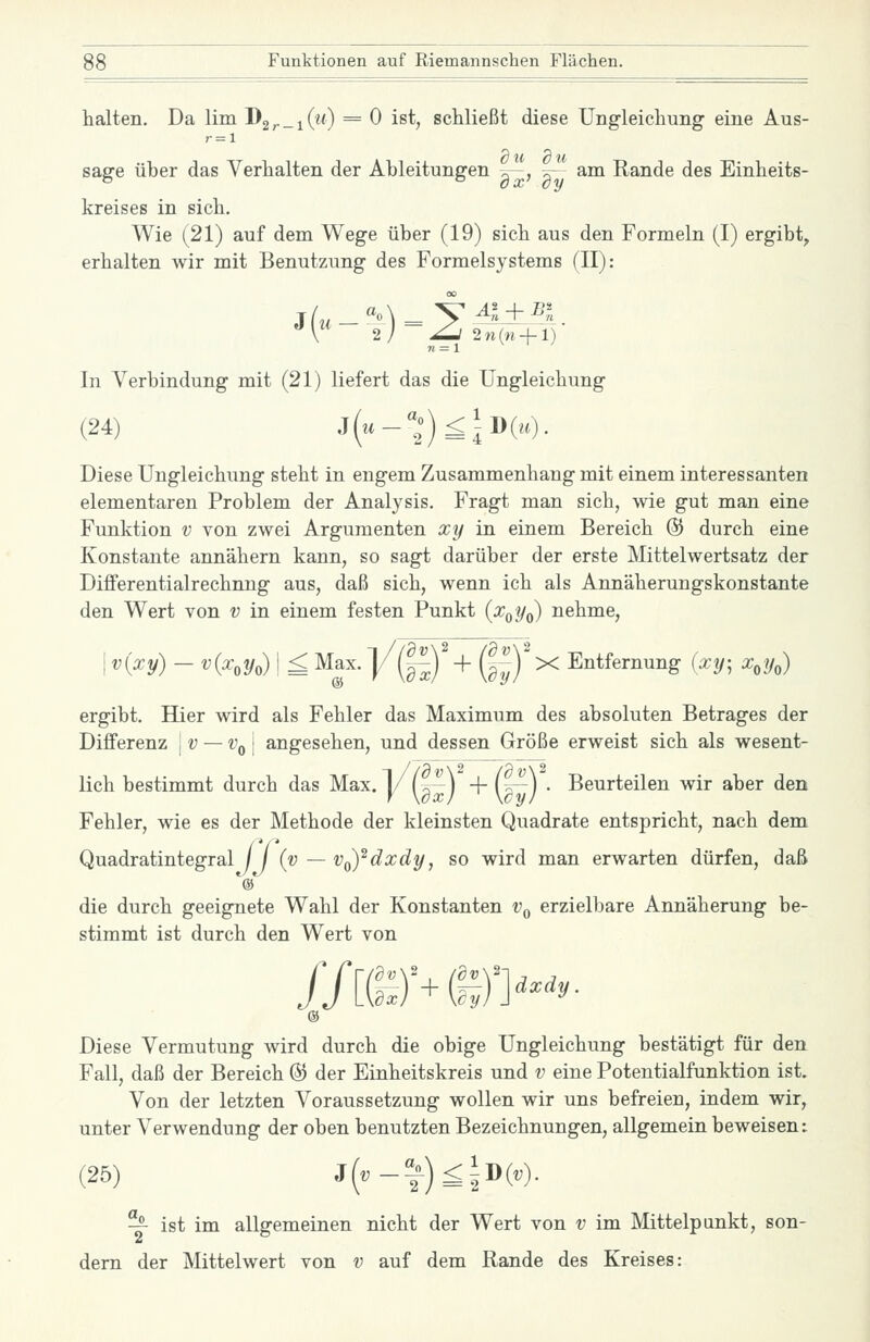 halten. Da lim D2^_i(m) = 0 ist, schließt diese Ung-leichung eine Aus- sage über das Verhalten der Ableitungen ^~, w~ am Rande des Einheits- kreises in sich. Wie (21) auf dem Wege über (19) sich aus den Formeln (I) ergibt, erhalten wir mit Benutzung des Formelsystems (II): J w- 2/ ~^ 2n(w-f 1) In Verbindung mit (21) liefert das die Ungleichung (24) 3{u-'';)<Id{h). Diese Ungleichung steht in engem Zusammenhang mit einem interessanten elementaren Problem der Analysis. Fragt man sich, wie gut man eine Funktion v von zwei Argumenten xy in einem Bereich & durch eine Konstante annähern kann, so sagt darüber der erste Mittelwertsatz der Differentialrechnng aus, daß sich, wenn ich als Annäherungskonstante den Wert von v in einem festen Punkt (x^yo) nehme. I v{^y) - ^i^'oVo)! £ Max. ]/(|^)'+ (f^)'x Entfernung {xy; x,y^) ergibt. Hier wird als Fehler das Maximum des absoluten Betrages der Differenz \v — Vq\ angesehen, und dessen Größe erweist sich als wesent- lich bestimmt durch das Max. 1/ (^^ j + U—j . Beurteilen wir aber den Fehler, wie es der Methode der kleinsten Quadrate entspricht, nach dem Quadratintegral I {v — v^ydxdy, so wird man erwarten dürfen, daß die durch geeignete Wahl der Konstanten Vq erzielbare Annäherung be- stimmt ist durch den Wert von flu f^'+m>'^- Diese Vermutung wird durch die obige Ungleichung bestätigt für den Fall, daß der Bereich & der Einheitskreis und v eine Potentialfunktion ist. Von der letzten Voraussetzung wollen wir uns befreien, indem wir, unter Verwendung der oben benutzten Bezeichnungen, allgemein beweisen: (25) j(^-|)^iD(^)- — ist im allgemeinen nicht der Wert von v im Mittelpunkt, son- dern der Mittelwert von v auf dem Rande des Kreises: