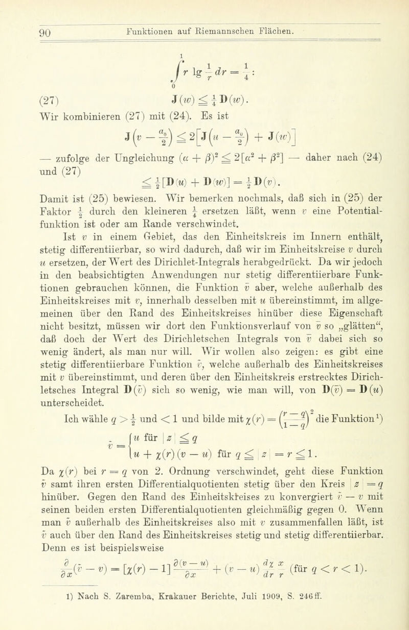 / ^1^7^ 1 7 1 4 (27) 3(:iv)£i-Diw). Wir kombinieren (27) mit (24). Es ist j(.-|)^2[j(«-^) + J(«-)] — zufolge der Ungleicliung (a + ßY ^ 2[a- + /3^] — daher nach (24) und (27) £ |[D(M) + 'Dm] = \D{v). Damit ist (25) bewiesen. Wir bemerken nochmals, daß sich in (25) der Faktor | durch den kleineren - ersetzen läßt, wenn r eine Potential- funktion ist oder am Rande verschwindet. Ist V in einem Gebiet, das den Einheitskreis im Innern enthält^ stetig differentiierbar, so wird dadurch, daß wir im Einheitskreise v durch n ersetzen, der Wert des Dirichlet-Integrals herabgedrückt. Da wir jedoch in den beabsichtigten Anwendungen nur stetig differentiierbare Funk- tionen gebrauchen können, die Funktion v aber, welche außerhalb des Einheitskreises mit v, innerhalb desselben mit ii übereinstimmt, im allge- meinen über den Rand des Eiuheitskreises hinüber diese Eigenschaft nicht besitzt, müssen wir dort den Funktionsverlauf von v so „glätten, daß doch der Wert des Dirichletschen Integrals von v dabei sich so wenig ändert, als man nur will. Wir wollen also zeigen: es gibt eine stetig differentiierbare Funktion r, welche außerhalb des Einheitskreises mit V übereinstimmt, und deren über den Einheitskreis erstrecktes Dirich- letsches Integral D (r) sich so wenig, wie man will, von D(v) = D (u) unterscheidet. Ich wähle g > | und < 1 und bilde mit x (r) = [\^) die Funktion ^) Iu für \2 ^q u + ;^(r) (v — ii) für q ^ z = r ^ 1. Da lir') bei r = q von 2. Ordnung verschwindet, geht diese Funktion V samt ihren ersten Differentialquotienten stetig über den Kreis z =q hinüber. Gegen den Rand des Einheitskreises zu konvergiert v — v mit seinen beiden ersten Differentialquotienten gleichmäßig gegen 0. Wenn man v außerhalb des Einheitskreises also mit v zusammenfallen läßt, ist V auch über den Rand des Einheitskreises stetig und stetig differentiierbar. Denn es ist beispielsweise Iß- - ») - h(r) - 1] '-^ + (V - u) 2 ^ (für j < r < 1). 1) Nach S. Zaremba, Krakauer Berichte, Juli 1909, S. 246 ff.