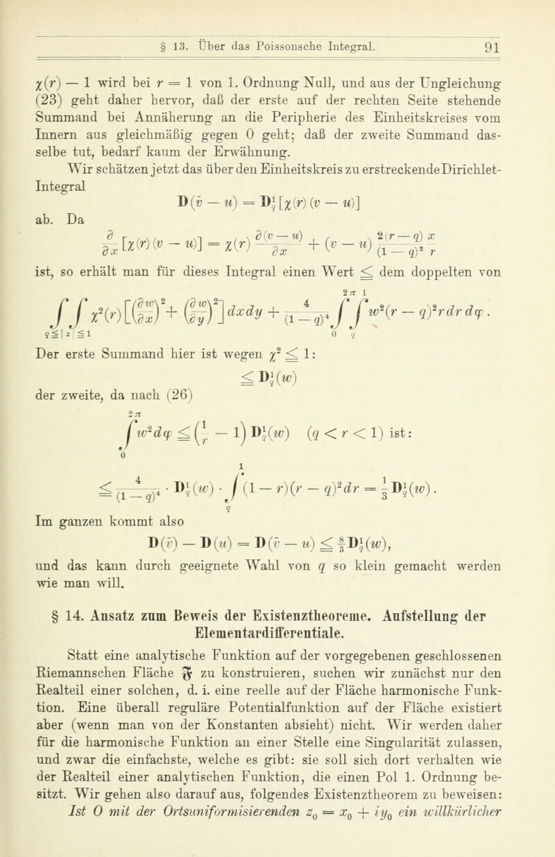 x{r) — 1 wird bei r = 1 von 1. Ordnung Null, und aus der Ungleichung (23) geht daher hervor, daß der erste auf der rechten Seite stehende Summand bei Annäherung an die Peripherie des Einheitskreises vom Innern aus gleichmäßig gegen 0 geht; daß der zweite Summand das- selbe tut, bedarf kaum der Erwähnung. Wir schätzen jetzt das über den Einheitskreis zu erstreckendeDirichlet- Integral J)(v — u) = DJ Ixir) {v — u)] ab. Da ist, so erhält man für dieses Integral einen Wert ^ dem doppelten von Der erste Summand hier ist wegen %' ^1: der zweite, da nach (26) iv'd(f £ (], - l) J)](w) {q < r < 1) ist: 0 1 9 Im ganzen kommt also D(r) - D(rO = D({- - u) £ |Di(w;), und das kann durch geeignete Wahl von q so klein gemacht werden wie man will. § 14. Ansatz zum Beweis der Existenztheoreuie. Aufstellung der Elementardifferentiale. Statt eine analytische Funktion auf der vorgegebenen geschlossenen Riemannschen Fläche ^ zu konstruieren, suchen wir zunächst nur den Realteil einer solchen, d. i. eine reelle auf der Fläche harmonische Funk- tion. Eine überall reguläre Potentialfunktion auf der Fläche existiert aber (wenn man von der Konstanten absieht) nicht. Wir werden daher für die harmonische Funktion an einer Stelle eine Singularität zulassen, und zwar die einfachste, welche es gibt: sie soll sich dort verhalten wie der Realteil einer analytischen Funktion, die einen Pol 1. Ordnung be- sitzt. Wir gehen also darauf aus, folgendes Existenztheorem zu beweisen: Ist 0 mit der Ortsuniformisierenden Zq = Xq -\- iy^ ein uillkürliclier