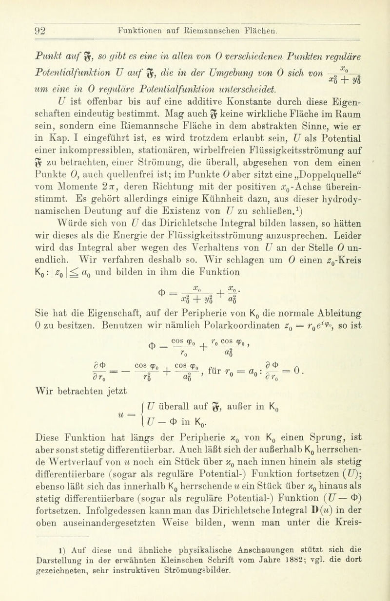 Punkt auf ^, so gibt es eine in allen von 0 verschiedenen Funkten reguläre Potentialfimliion U auf ^, die in der Umgebung von 0 sich von „ ^ ^0 + Vo um eine in 0 reguläre PotentialfunMion unterscheidet. U ist offenbar bis auf eine additive Konstante durcb diese Eigen- schaften eindeutig- bestimmt. Mag auch ^ keine wirkliche Fläche im Raum sein, sondern eine Riemannsche Fläche in dem abstrakten Sinne, wie er in Kap. I eingeführt ist, es wird trotzdem erlaubt sein, U als Potential einer inkompressiblen, stationären, wirbelfreien Flüssigkeitsströmung auf ^ zu betrachten, einer Strömung, die überall, abgesehen von dem einen Punkte 0, auch quellenfrei ist; im Punkte Oaber sitzt eine „Doppelquelle vom Momente 27r, deren Richtung mit der positiven a:,,-Achse überein- stimmt. Es gehört allerdings einige Kühnheit dazu, aus dieser hydrody- namischen Deutung auf die Existenz von U zu schließen.^) Würde sich von ü das Dirichletsche Integral bilden lassen, so hätten wir dieses als die Energie der FlüssigkeitsStrömung anzusprechen. Leider wird das Integral aber wegen des Verhaltens von ü an der Stelle 0 un- endlich. Wir verfahren deshalb so. Wir schlagen um 0 einen ^Q-Kreis '^o •! ^0 I ^ ^0 ^^^ bilden in ihm die Funktion 0= ^ 4 + yl ' «§ Sie hat die Eigenschaft, auf der Peripherie von Kq die normale Ableitung 0 zu besitzen. Benutzen wir nämlich Polarkoordinaten Zq = r^e'^, so ist ^ cos qp r^ cosjp, ^ ^0 COS qpo cos qp„ „.. g0 Wir betrachten jetzt ü überall auf ^, außer in Kq U-(P in Kq. Diese Funktion hat längs der Peripherie x^ von K^ einen Sprung, ist aber sonst stetig differentiierbar. Auch läßt sich der außerhalb Kq herrschen- de Wertverlauf von u noch ein Stück über x^ nach innen hinein als stetig differentiierbare (sogar als reguläre Potential-) Funktion fortsetzen (CT); ebenso läßt sich das innerhalb K^ herrschende u ein Stück über Xq hinaus als stetig differentiierbare (sogar als reguläre Potential-) Funktion (JJ— 0) fortsetzen. Infolgedessen kann man das Dirichletsche Integral 1)(m) in der oben auseinandergesetzten Weise bilden, wenn man unter die Kreis- 1) Auf diese und ähnliche physikalische Anschauungen stützt sich die Darstellung in der erwähnten Kleinschen Schrift vom Jahre 1882; vgl. die dort gezeichneten, sehr instruktiven Strömungsbilder.