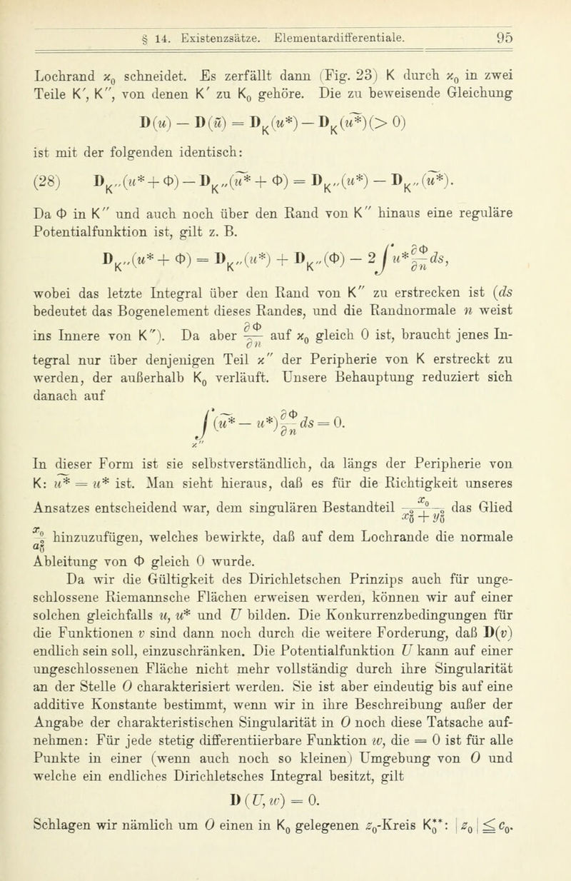 Lochrand Xq schneidet. Es zerfällt dann (Fig. 23) K durch x^ in zwei Teile K', K, von denen K' zu Kq gehöre. Die zu beweisende Gleichung D(m) - D(w) = D^(w*)-D^(^;*)(> 0) ist mit der folgenden identisch: (28) D^„(H* + 0)-D^„(i7*+ 0) = D^.(m*) - D^^Ju*). Da O in K und auch noch über den Rand von K hinaus eine reguläre Potentialfunktion ist, gilt z. B. D^4«*+ 0) = D^„(;u*) + D^„(0) - 2J\i''l~ds, wobei das letzte Integral über den Rand von K zu erstrecken ist {ds bedeutet das Bogenelement dieses Randes, und die Randnormale n weist ins Innere von K). Da aber t^— auf x^ gleich 0 ist, braucht jenes In- tegral nur über denjenigen Teil x der Peripherie von K erstreckt zu werden, der außerhalb Kq verläuft. Unsere Behauptung reduziert sich danach auf j ^ ^ dn In dieser Form ist sie selbstverständlich, da längs der Peripherie von K: H* = H* ist. Man sieht hieraus, daß es für die Richtigkeit unseres Ansatzes entscheidend war, dem singulären Bestandteil -s—r—, das GHed 2 hinzuzufügen, welches bewirkte, daß auf dem Lochrande die normale Ableitung von 0 gleich 0 wurde. Da wir die Gültigkeit des Dirichletschen Prinzips auch für unge- schlossene Riemannsche Flächen erweisen werden, können wir auf einer solchen gleichfalls w, u* und TJ bilden. Die Konkurrenzbedingungen für die Funktionen v sind dann noch durch die weitere Forderung, daß D(r) endlich sein soll, einzuschränken. Die Potentialfunktion U kann auf einer ungeschlossenen Fläche nicht mehr vollständig durch ihre Singularität an der Stelle 0 charakterisiert werden. Sie ist aber eindeutig bis auf eine additive Konstante bestimmt, wenn wir in ihre Beschreibung außer der Angabe der charakteristischen Singularität in 0 noch diese Tatsache auf- nehmen: Für jede stetig differentiierbare Funktion iv, die = 0 ist für alle Punkte in einer (wenn auch noch so kleinen) Umgebung von 0 und welche ein endliches Dirichletsches Integral besitzt, gilt Schlagen wir nämlich um 0 einen in Kq gelegenen %Kreis K^*: j Zq \ ^Cq.