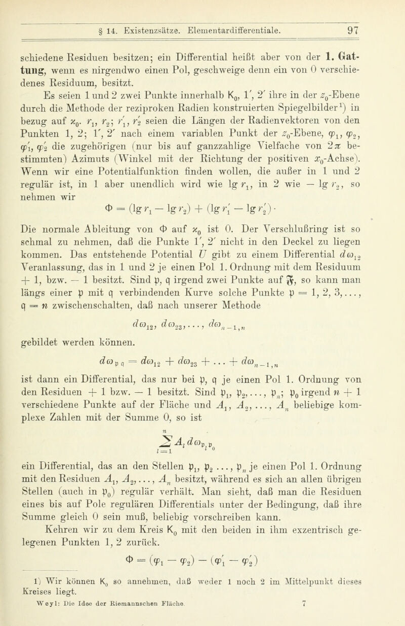 scliiedene Residuen besitzen; ein Differential heißt aber von der 1. Gat- tung, wenn es nirgendwo einen Pol, g-eschweige denn ein von 0 verschie- denes Residuum, besitzt. Es seien lund2 zwei Punkte innerhalb Kq, 1', 2' ihre in der ^^-Ebene durch die Methode der reziproken Radien konstruierten Spiegelbilder^) in bezug auf x^. r^, r^\ )\, r't seien die Längen der Radienvektoren von den Punkten 1, 2; 1', 2' nach einem variablen Punkt der %Ebene, fp<^^ q)^^ (p'i, qP2 die zugehörigen (nur bis auf ganzzahlige Vielfache von 2;r be- stimmten) Azimuts (Winkel mit der Richtung der positiven a^Q-Achse). Wenn wir eine Potentialfunktion finden wollen, die außer in 1 und 2 regulär ist, in 1 aber unendlich wird wie lg r^, in 2 wie — Ig'o, so nehmen wir ^ = (}s >\ - lg- >-2) + (k K - lg '•■2) • Die normale Ableitung von O auf x^ ist 0. Der Verschlußring ist so schmal zu nehmen, daß die Punkte 1', 2' nicht in den Deckel zu liegen kommen. Das entstehende Potential U gibt zu einem Differential dcoi.2 Veranlassung, das in 1 und 2 je einen Pol 1. Ordnung mit dem Residuum -j- 1, bzw. — 1 besitzt. Sind p, q irgend zwei Punkte auf ^, so kann man längs einer p mit q verbindenden Kurve solche Punkte p = 1, 2, 3,..., q = w Zwischenschalten, daß nach unserer Methode gebildet werden können. dcOpcf = ^«12 + rfcö,3 + . . . + rfüL»,^ _ 1 „ ist dann ein Differential, das nur bei p, q je einen Pol 1. Ordnung von den Residuen + 1 bzw. — 1 besitzt. Sind p^, po, • • •, p,^; po irgend n -{- 1 verschiedene Punkte auf der Fläche und Ä^, A.j, ..., A^^ beliebige kom- plexe Zahlen mit der Summe 0, so ist n 1 = 1 '  ein Differential, das an den Stellen p^, pg •••> P,, J^ einen Pol 1. Ordnung mit den Residuen Ä^, A^,..., A^ besitzt, während es sich an allen übrigen Stellen (auch in Pq) regulär verhält. Man sieht, daß man die Residuen eines bis auf Pole regulären Differentials unter der Bedingung, daß ihre »Summe gleich 0 sein muß, beliebig vorschreiben kann. Kehren wir zu dem Kreis K^ mit den beiden in ihm exzentrisch ge- legenen Punkten 1, 2 zurück. 1) Wir können K^ so annehmen, daß weder 1 noch 2 im Mittelpunkt dieses Kreises liegt. Weyl: Die Idee der Riemannschen Fläche. 7