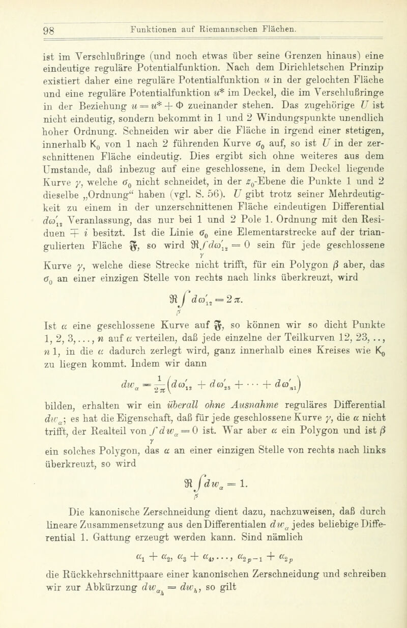 ist im Versclilußringe (und noch etwas über seine Grenzen hinaus) eine eindeutige reguläre Potentialfunktion. Nach dem Dirichletschen Prinzip existiert daher eine reguläre Potentialfunktion u in der gelochten Fläche und eine reguläre Potentialfunktion m* im Deckel, die im Verschlußringe in der Beziehung u = u* -\- 0 zueinander stehen. Das zugehörige U ist nicht eindeutig, sondern bekommt in 1 und 2 Windungspunkte unendlich hoher Ordnung. Schneiden wir aber die Fläche in irgend einer stetigen, innerhalb K^ von 1 nach 2 führenden Kurve 6q auf, so ist U in der zer- schnittenen Fläche eindeutig. Dies ergibt sich ohne weiteres aus dem Umstände, daß inbezug auf eine geschlossene, in dem Deckel liegende Kurve y, welche 6^ nicht schneidet, in der ^'ß-Ebene die Punkte 1 und 2 dieselbe „Ordnung haben (vgl. S. 56). U gibt trotz seiner Mehrdeutig- keit zu einem in der unzerschnittenen Fläche eindeutigen Differential dco\^ Veranlassung, das nur bei 1 und 2 Pole 1. Ordnung mit den Resi- duen + i besitzt, Ist die Linie <?q eine Elementarstrecke auf der trian- gulierten Fläche ^, so wird 'Sifd(o[^ = 0 sein für jede geschlossene y Kurve y, welche diese Strecke nicht trifft, für ein Polygon ß aber, das (Jq an einer einzigen Stelle von rechts nach links überkreuzt, wird Ist a eine geschlossene Kurve auf ^, so können wir so dicht Punkte 1, 2, 3,..., w auf a verteilen, daß jede einzelne der Teilkurven 12, 23, .., n 1, in die a dadurch zerlegt wird, ganz innerhalb eines Kreises wie K^ zu liegen kommt. Indem wir dann ^^^'« ^ Ä(^'iä + ^'^'^» + ■ • • -f ^£d; bilden, erhalten wir ein überall ohne Ausnahme reguläres Differential dir ; es hat die Eigenschaft, daß für jede geschlossene Kurve /, die a nicht trifft, der Realteil Yonfdw^ = 0 ist. War aber a ein Polygon und ist ß Y ein solches Polygon, das a an einer einzigen Stelle von rechts nach links überkreuzt, so wird 'Sifdw^ = 1. Die kanonische Zerschneidung dient dazu, nachzuweisen, daß durch lineare Zusammensetzung aus den Differentialen dic^ jedes beliebige Diffe- rential 1. Gattung erzeugt werden kann. Sind nämlich die Rückkehrschnittpaare einer kanonischen Zerschneidung und schreiben wir zur Abkürzung dw^ = dw,^, so gilt