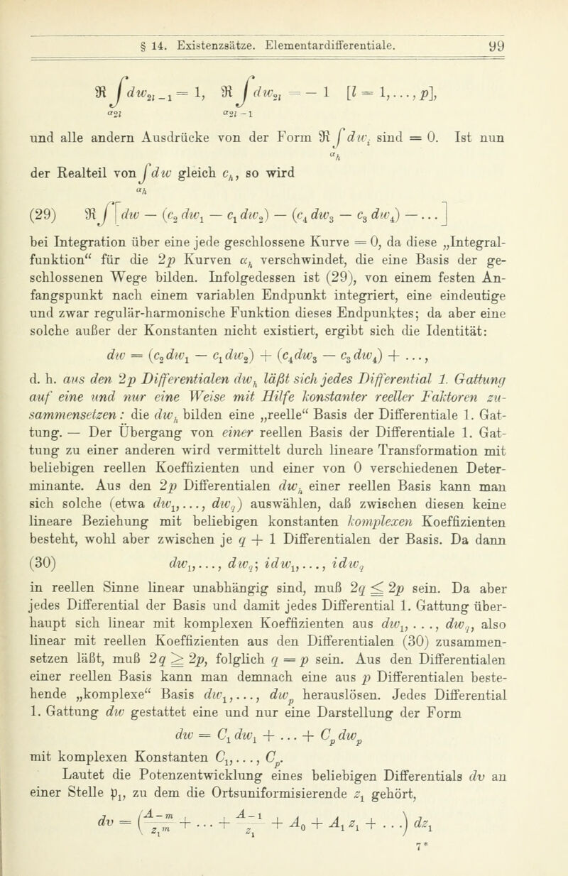 und alle andern Ausdrücke von der Form üi jdu\ sind = 0. Ist nun der Realteil Yonjdw gleich c^, so wird «A (29) 9^ / I div — (cj du\ — Ci dw^) — (c^ dw^ — c^ dw^ ~ • • • J bei Integration über eine jede geschlossene Kurve = 0, da diese „Integral- funktion für die 2p Kurven «^ verschwindet, die eine Basis der ge- schlossenen Wege bilden. Infolgedessen ist (29), von einem festen An- fangspunkt nach einem variablen Endpunkt integriert, eine eindeutige und zwar regulär-harmonische Funktion dieses Endpunktes; da aber eine solche außer der Konstanten nicht existiert, ergibt sich die Identität: dw = {c^dw^ — c^div^ -j- {c^dw^ — c^div^ + ..., d. h. aus den 2p Differentialen dw^ läßt sich jedes Bifferential 1. Gattung auf eine und nur eine Weise mit Hilfe konstanter reeller Faktoren zu- sammensetzen: die dic\ bilden eine „reelle Basis der Differentiale 1. Gat- tung. — Der Übergang von einer reellen Basis der Differentiale 1. Gat- tung zu einer anderen wird vermittelt durch lineare Transformation mit beliebigen reellen Koeffizienten und einer von 0 verschiedenen Deter- minante. Aus den 2p Difi'erentialen du\ einer reellen Basis kann man sich solche (etwa du\,..., dWj) auswählen, daß zwischen diesen keine lineare Beziehung mit beliebigen konstanten komplexen Koeffizienten besteht, wohl aber zwischen je ^ -f 1 Differentialen der Basis. Da dann (30) du\,..., dtv.^:, idw^,..., idiVq in reellen Sinne linear unabhängig sind, muß 2q ^ 2p sein. Da aber jedes Differential der Basis und damit jedes Differential 1. Gattung über- haupt sich linear mit komplexen Koeffizienten aus dwj^, . . ., dw,^, also linear mit reellen Koeffizienten aus den Differentialen (30) zusammen- setzen läßt, muß 2q^2p, folglich q=p sein. Aus den Differentialen einer reellen Basis kann man demnach eine aus p Differentialen beste- hende „komplexe Basis dw^,..., dw^ herauslösen. Jedes Differential 1. Gattung div gestattet eine und nur eine Darstellung der Form div = Ci dwy -\- ... -\- Cp dw^ mit komplexen Konstanten Cj,..., C . Lautet die Potenzentwicklung eines beliebigen Differentials dv an einer Stelle pj, zu dem die Ortsuniformisierende z^ gehört,