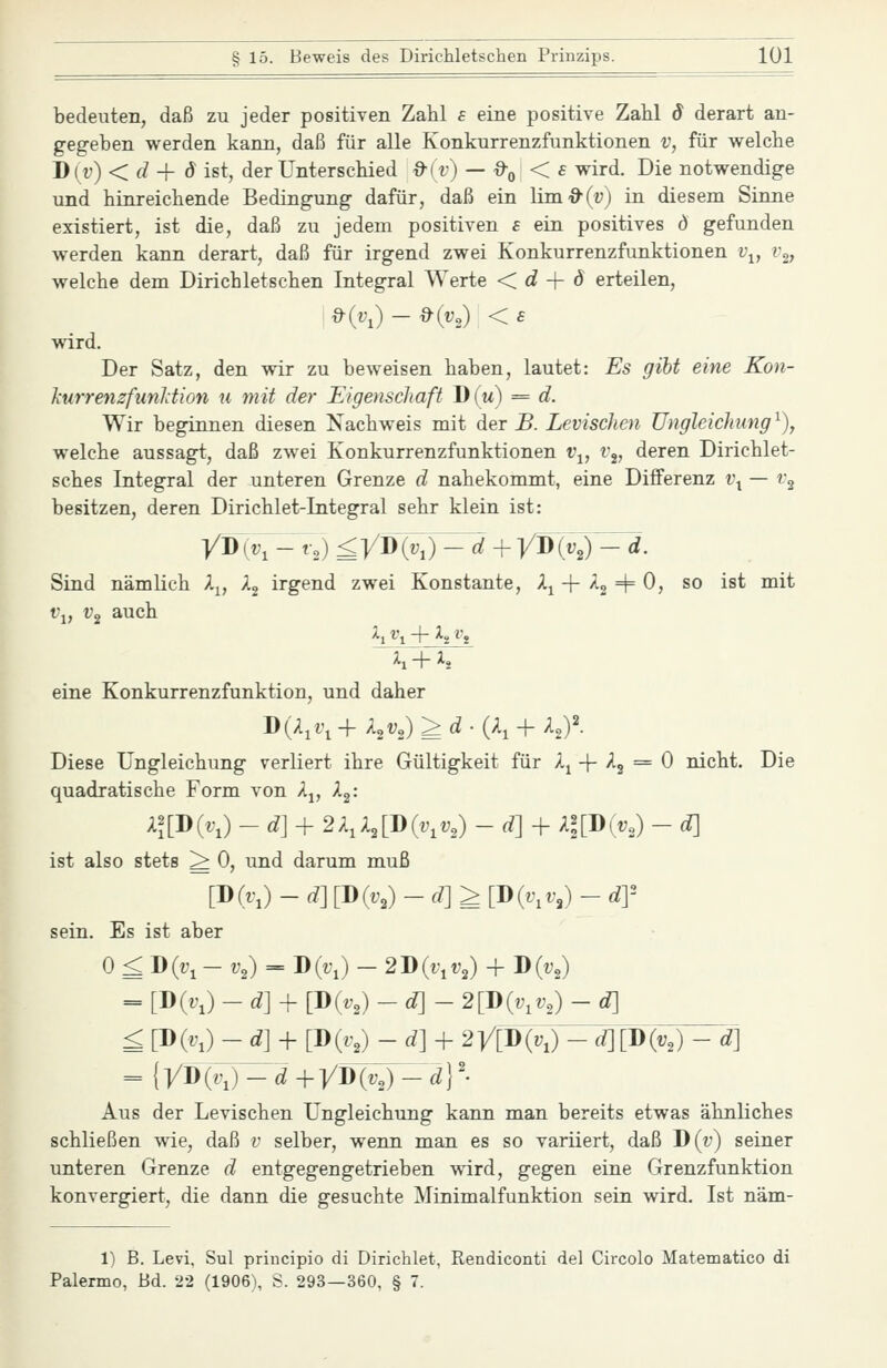 bedeuten, daß zu jeder positiven Zahl s eine positive Zahl d derart an- gegeben werden kann, daß für alle Konkurrenzfunktionen v, für welche D(i') < fZ + d ist, der Unterschied &iv) — &q < £ wird. Die notwendige und hinreichende Bedingung dafür, daß ein lini'9'(u) in diesem Sinne existiert, ist die, daß zu jedem positiven £ ein positives d gefunden werden kann derart, daß für irgend zwei Konkurrenzfunktionen i\, ig, welche dem Dirichletschen Integral Werte <. d -\- ö erteilen, &{1\)-&(V,) <£ wird. Der Satz, den wir zu beweisen haben, lautet: Es gibt eine Kon- JiurrenzfunJction u mit der Uigenschaft D(m) = d. Wir beginnen diesen Nachweis mit der jB. LeviscJien Ungleichung^), welche aussagt, daß zwei Konkurrenzfunktionen i\, v^, deren Dirichlet- sches Integral der unteren Grenze d nahekommt, eine Differenz i\ — v^ besitzen, deren Dirichlet-Integral sehr klein ist: y-D{v,^-t,) ^yD(z;j)^7 + yW(y,)'^^d. Sind nämlich A^, X^ irgend zwei Konstante, A^ + /lg =t= 0, so ist mit i'i, Vg auch eine Konkurrenzfunktion, und daher Diese Ungleichung verliert ihre Gültigkeit für Xj -\- X^ = 0 nicht. Die quadratische Form von Aj, X^: Xl[Div,) -d] + 2X,X,[J){v,v,) -d] + A|[D(i;„) - d] ist also stets > 0, und darum muß [-D(v,)-d][J)iv,)-d]>[D{v,v,)-dY Es ist aber 0 £ Div, - V,) = D(i'J - 2J)(v,v,) + D(tg = [DM -d] + [D(.,) -d]- 2[J)iv,v,) - d] £ [DK) -d] + [D{v,) -d] + 2y[-D{v,) - d] [-D(v,) - -d] = lyD{v,)-d+yj){v,)-d\'- Aus der Levischen Ungleichung kann man bereits etwas ähnliches schließen wie, daß v selber, wenn man es so variiert, daß T)(v) seiner unteren Grenze d entgegengetrieben wird, gegen eine Grenzfunktion konvergiert, die dann die gesuchte Minimalfunktion sein wird. Ist näm- 1) B. Levi, Sul principio di Dirichlet, Rendiconti del Circolo Matematico di Palermo, Bd. 22 (1906), S. 293—360, § 7.