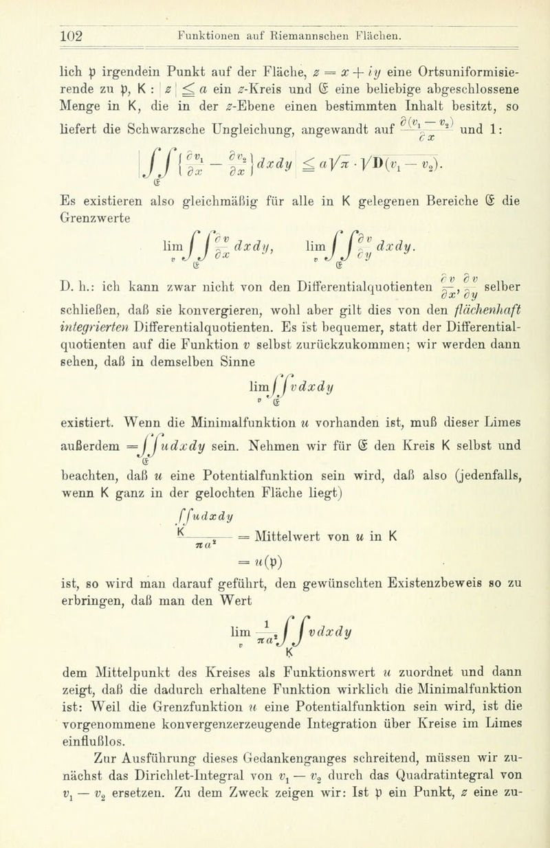 lieh p irgendein Punkt auf der Fläche, 2t = x -{- iy eine Ortsuniformisie- rende zu p, K : z\ ^ a ein ^-Kreis und (S eine beliebige abgeschlossene Menge in K, die in der ^-Ebene einen bestimmten Inhalt besitzt, so liefert die Schwarzsehe Ungleichung, angewandt auf —' ^ und 1: !//! aS-aI?H^^^ £ciy7t.yi}{v,-v,). Es existieren also gleichmäßig für alle in K gelegenen Bereiche (£ die Grenzwerte lim f f ^ dxdij, lim / f - dxdy. D. h.: ich kann zwar nicht von den Dilferentialquotienten k-, 2' selber schließen, daß sie konvergieren, wohl aber gilt dies von den flächenhaft integrierten DifFerentialquotienten. Es ist bequemer, statt der Differential- quotienten auf die Funktion v selbst zurückzukommen; wir werden dann sehen, daß in demselben Sinne lim \j jvdxdy existiert. Wenn die Minimalfunktion u vorhanden ist, muß dieser Limes außerdem = j J udxdy sein. Nehmen wir für @ den Kreis K selbst und beachten, daß u eine Potentialfunktion sein wird, daß also (jedenfalls, wenn K ganz in der gelochten Fläche liegt) ffudxdy i— = Mittelwert von m in K na' ist, so wird man darauf geführt, den gewünschten Existenzbeweis so zu erbringen, daß man den Wert dem Mittelpunkt des Kreises als Funktionswert u zuordnet und dann zeigt, daß die dadurch erhaltene Funktion wirklich die Minimalfunktion ist: Weil die Grenzfunktion u eine Potentialfunktion sein wird, ist die vorgenommene konvergenzerzeugende Integration über Kreise im Limes einflußlos. Zur Ausführung dieses Gedankenganges schreitend, müssen wir zu- nächst das Dirichlet-Integral von v^ — v^ durch das Quadratintegral von Vj — ^2 ersetzen. Zu dem Zweck zeigen wir: Ist p ein Punkt, z eine zu-