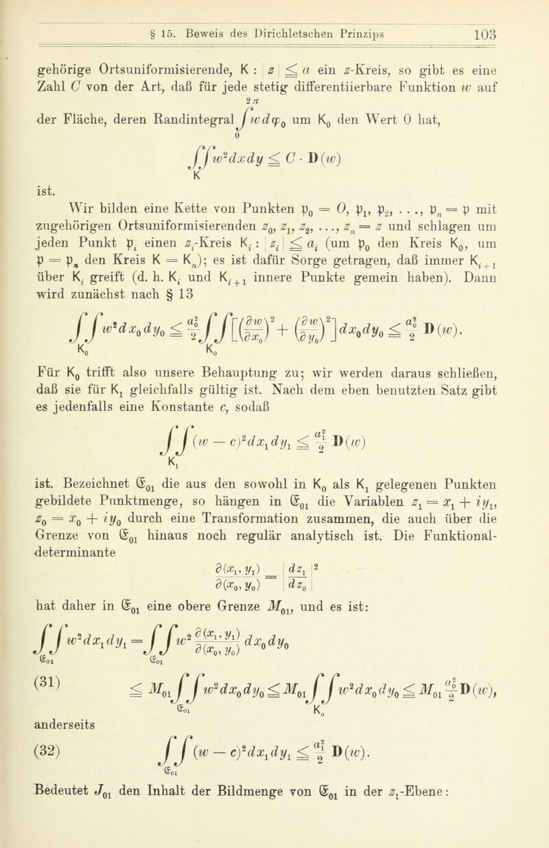 gehörige Ortsuniformisierende, K : s^ a ein ^-Kreis, so gibt es eine Zahl C von der Art, daß für jede stetig differentiierbare Funktion w auf der Fläche, deren Randintegral 17vd(pQ um Kg den Wert 0 hat, 0 ffw^dxdy£C-J){tv) ist. Wir bilden eine Kette von Punkten p^ = 0, pj, p.,} • • •> P« = P ^^it zugehörigen Ortsuniformisierenden ^q, 2^, 2^, ..., z^^= z und schlagen um jeden Punkt p. einen ^.-Kreis K,-: ^^^ ^ a, (um p^ den Kreis Kq, um p = p„ den Kreis K = K^J; es ist dafür Sorge getragen, daß immer K,.^j über K. greift (d.h. K- und K^.^^ innere Punkte gemein haben). Dann wird zunächst nach § 13 Ko K„ Für Kq trifft also unsere Behauptung zu; wir werden daraus schließen, daß sie für Kj gleichfalls gültig ist. Nach dem eben benutzten Satz gibt es jedenfalls eine Konstante c, sodaß J'f al ist. Bezeichnet ©g^ die aus den sowohl in K^ als Kj gelegenen Punkten gebildete Punktmenge, so hängen in (Sq^ die Variablen ^1= Xi-\- iy^, -^0 = ^0 + ^Vo durch eine Transformation zusammen, die auch über die Grenze von ©o^ hinaus noch regulär analytisch ist. Die Funktional- determinante hat daher in ©q^ eine obere Grenze J/q^, und es ist: ©OJ ©Ol ^^1) £ M,,fJtv'^dx,dy,£M,,JJw'dx,dp,£Mj-^J){tv), anderseits (32) yy ^^^' ^^'^^1 ^^1=~^ ^ ^^^') • Bedeutet Jq^ den Inhalt der Bildmenge von ©oj in der ^i-Ebene: