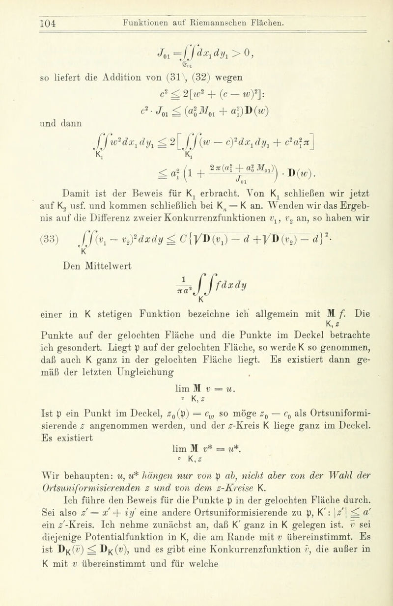 so liefert die Addition von (31 \ (32) wegen c''£2[iv'i-(c-wy]: und dann 11 w^dx^dy^ ^ 2| j j{tv — c^dx-^dy^ + c^a\n\ Damit ist der Beweis für K^ erbracht. Von K^ schließen wir jetzt auf Kg usf. und kommen schließlich bei K„ = K an. Wenden Avir das Ergeb- nis auf die Differenz zAveier Konkurrenzfunktionen v^, v^ an, so haben wir (33) fßv^ ~ v,ydxdy £ C[yi}{v,)-d +yW(^j-'d] '• Den Mittelwert K einer in K stetigen Funktion bezeichne ich allgemein mit M f. Die Punkte auf der gelochten Fläche und die Punkte im Deckel betrachte ich gesondert. Liegt p auf der gelochten Fläche, so werde K so genommen, daß auch K ganz in der gelochten Fläche liegt. Es existiert dann ge- mäß der letzten Ungleichung lim M V = M. Ist p ein Punkt im Deckel, Z(^{p) = c„, so möge z^ — c^ als Ortsuniformi- sierende z angenommen werden, und der r-Kreis K liege ganz im Deckel. Es existiert lim M v* = u*. Wir behaupten: u, u* hängen nur von p ah, nicJit aber von der Wahl der Ortsuniformisierenden z und von dem z-Kreise K. Ich führe den Beweis für die Punkte p in der gelochten Fläche durch. Sei also z = x -\- iy eine andere Ortsuniformisierende zu p, K': j/j ^ a' ein ^'-Kreis. Ich nehme zunächst an, daß K' ganz in K gelegen ist. v sei diejenige Potentialfunktion in K, die am Rande mit v übereinstimmt. Es ist J^Y^iv) ^ \)^{v), und es gibt eine Konkurrenzfunktion f, die außer in K mit V übereinstimmt und für welche