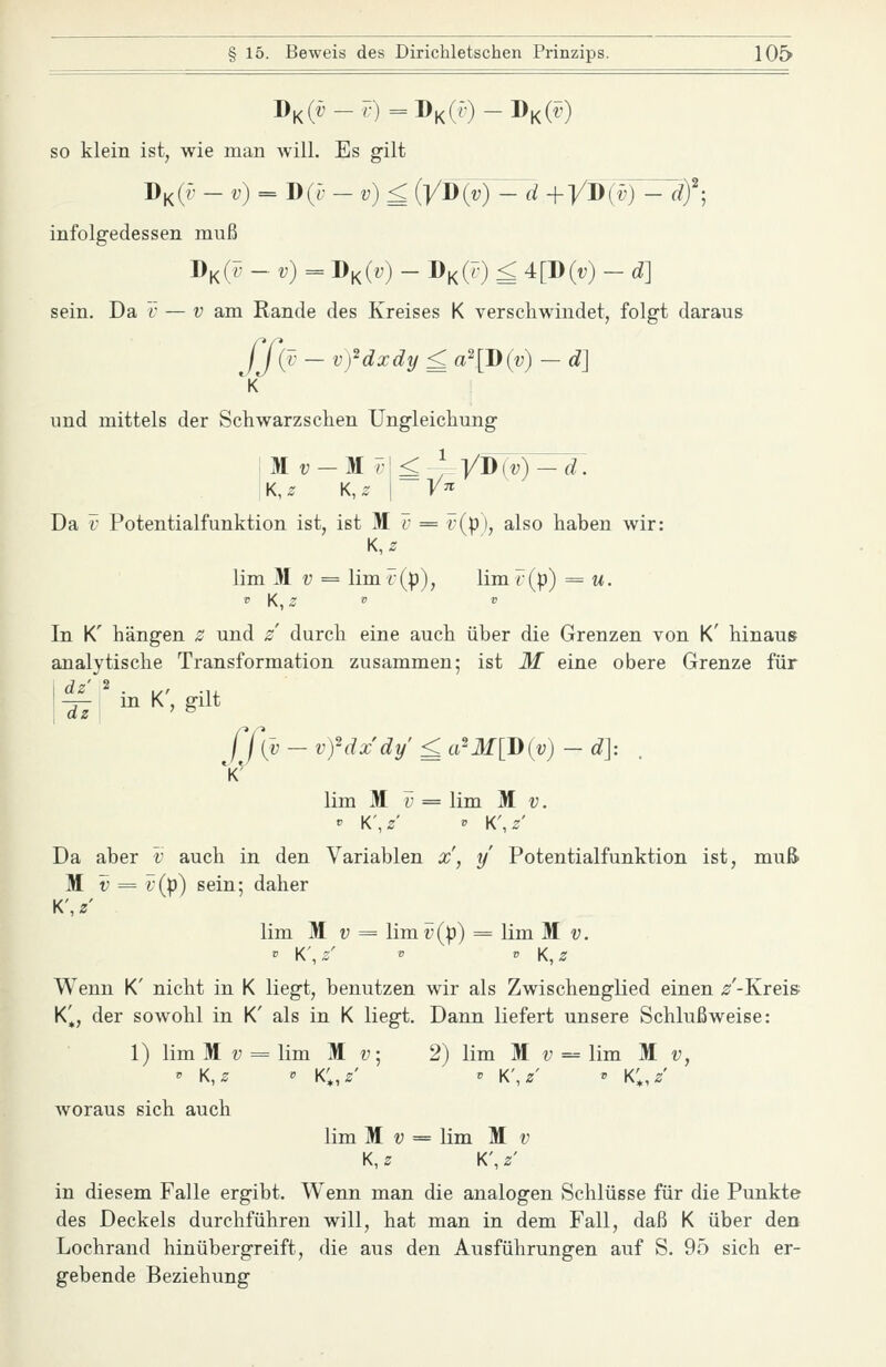 DK(t^-F)=DK(r)-DK(^') so klein ist, wie man will. Es gilt infolgedessen muß J)^(T^ -v)= Dk(.) - DK(r) £ 4[D(t;) - d] sein. Da 'c — v am Rande des Kreises K verschwindet, folgt daraus ff{d - vfdxdy £ a'[J)(v) - d] und mittels der Schwarzsehen Ungleichung Da V Potentialfunktion ist, ist M F^ = v{p), also haben wir: K,z lim M V = lim r(p), lim r(p) = m. In K' hängen z und / durch eine auch über die Grenzen von K' hinaus analytische Transformation zusammen; ist M eine obere Grenze für l^i i^'<,gilt f f(v —vfdxdy'£a^M[D{v)-d]: lim M y = lim M v. « K\z' ' K\z' Da aber v auch in den Variablen x', y Potentialfunktion ist, muß M V = i;(p) sein; daher K', z lim M u = lim i;(|)) = lim M v. Wenn K' nicht in K liegt, benutzen wir als Zwischenglied einen /-Kreis K'^, der sowohl in K' als in K liegt. Dann liefert unsere Schlußweise: 1) lim M !; = lim M u; 2) lim M v = lim M v, ' K,2 ^ k;,s' V K\z' » k;,/ Avoraus sich auch lim M V = lim M v K, z K', z' in diesem Falle ergibt. Wenn man die analogen Schlüsse für die Punkte des Deckels durchführen will, hat man in dem Fall, daß K über den Lochrand hinübergreift, die aus den Ausführungen auf S. 95 sich er- gebende Beziehung