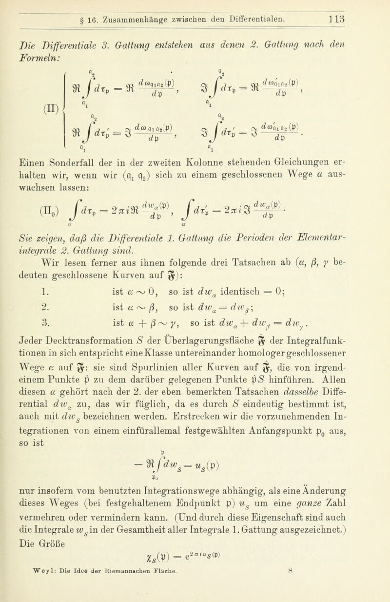 Die Differentiale 3. Gattung enisteJien aus denen 2. Gattung nach den Formeln: (H) mjdt.^m ^^^, s j dr, = 9t ^4^^^) ^ m Einen Sonderfall der in der zweiten Kolonne stehenden Gleichungen er- halten wir, wenn wir (q, q^,) sich zu einem geschlossenen Wege cc aus- wachsen lassen: (II.) fdr,-2^m'%f, fdr;~2.i^l Sie zeigen, daß die Bifferentiale 1. Gattung die Perioden der Elementar- integrale 2. Gattung sind. Wir lesen ferner aus ihnen folgende drei Tatsachen ab {a, ß, y be- deuten geschlossene Kurven auf '^): 1. ist a <->- 0, so ist dw^ identisch = 0; 2. ist a ~ /3, so ist div^= dw^; 3. ist a -\- ß^ y, so ist div^ -f dw,^ = dw^. Jeder Decktransformation S der Überlagerungsfläche ^ der Integralfunk- tionen in sich entspricht eine Klasse untereinander homologer geschlossener Wege a auf ^: sie sind Spurlinien aller Kurven auf ^, die von irgend- einem Punkte p zu dem darüber gelegenen Punkte \)S hinführen. Allen diesen a gehört nach der 2. der eben bemerkten Tatsachen dasselbe Diffe- rential dtv^ zu, das wir füglich, da es durch S eindeutig bestimmt ist, auch mit div^ bezeichnen werden. Erstrecken wir die vorzunehmenden In- tegrationen von einem einfürallemal festgewählten Anfangspunkt pQ aus, so ist -mfdw^=u,(p) Po nur insofern vom benutzten Integrationswege abhängig, als eine Änderung dieses Weges (bei festgehaltenem Endpunkt p) Ug um eine ganze Zahl vermehren oder vermindern kann. (Und durch diese Eigenschaft sind auch die Integrale iv^in der Gesamtheit aller Integrale 1. Gattung ausgezeichnet.) Die Größe Weyl: Die Idee der Eiemannachen Fläche. 8
