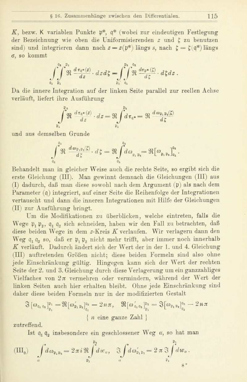K, bezw. K variablen Punkte p*, q* (wobei zur eindeutigen Festlegung- der Bezeicbnung wie oben die Uniformisierenden s und t, zu benutzen sind) und integrieren dann nacb ^ = if(p*) längs 5, nach ^ = ^(q*)längs 6, so kommt Ol Pi Pi Pi Da die innere Integration auf der linken Seite parallel zur reellen Achse verläuft, liefert ihre Ausführung und aus demselben Grunde /9i!^^'.rf5 = 3j/L,. = 3!K,]:;. Behandelt man in gleicher Weise auch die rechte Seite, so ergibt sich die erste Gleichung (III). Man gewinnt demnach die Gleichungen (III) aus (I) dadurch, daß man diese sowohl nach dem Argument (p) als nach dem Parameter (q) integriert, auf einer Seite die Reihenfolge der Integrationen vertauscht und dann die inneren Integrationen mit Hilfe der Gleichungen (II) zur Ausführung bringt. Um die Modifikationen zu überblicken, welche eintreten, falls die Wege pi p2, q^ q2 sich schneiden, haben wir den Fall zu betrachten, daß diese beiden Wege in dem ^-Kreis K verlaufen. Wir verlagern dann den Weg q^ qg so, daß er p^ p, nicht mehr trifft, aber immer noch innerhalb K verläuft. Dadurch ändert sich der Wert der in der 1. und 4. Gleichung (III) auftretenden Größen nicht; diese beiden Formebi sind also ohne jede Einschränkung gültig. Hingegen kann sich der Wert der rechten Seite der 2. und 3. Gleichung durch diese Verlagerung um ein ganzzahliges Vielfaches von 27t vermehren oder vermindern, während der Wert der linken Seiten auch hier erhalten bleibt. Ohne jede Einschränkung sind daher diese beiden Formebi nur in der modifizierten Gestalt S [«,,,.]J; =9^KpJ;; - 2nx, 9?[o3;,c,]J; = S^p,];;- - 2n7t { n eine ganze Zahl } zutreffend. Ist q^ qg insbesondere ein geschlossener Weg a, so hat man P. P; (Hloj / dcj,^,^ = 2:ti'^CdtVa, '^Jdco',^,^ = 2 ;t SJ dw. .