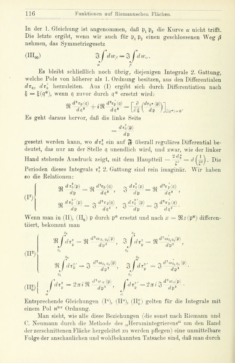 In der 1. Gleichung ist angenommen, daß p^ p^ die Kurve a nicht trifft. Die letzte ergibt, wenn wir auch für p^ p^ einen geschlossenen Weg ß nehmen, das Symmetriegesetz a ^i Es bleibt schließlich noch übrig, diejenigen Integrale 2. Gattung, welche Pole von höherer als 1. Ordnimg besitzen, aus den Differentialen ^tp, dr'(^ herzuleiten. Aus (I) ergibt sich durch Differentiation nach I = |(q*), wenn q zuvor durch q* ersetzt wird: ^ d'Tp(q) ^ d^TpJ,q) _ r a /drq* (p)\l Es geht daraus hervor, daß die linke Seite _ drlip) dp gesetzt werden kann, wo drl ein auf ^ überall reguläres Differential be- deutet, das nur an der Stelle q unendlich wird, und zwar, wie der linker Hand stehende Ausdruck zeigt, mit dem Hauptteil -f = d (-^). Die Perioden dieses Integrals t* 2. Gattung sind rein imaginär. Wir haben so die Relationen: (P) ^ ^q ip) ^ ^ dhp (q) cv dzlip) ^ ^ dhpjq) dp dq* ' ^ dp dq* ax djl'ip) _ cv d^tp{c\) c- ^l'M — cv d^tpi^ '^ dp ~ ^ rfq*' ^ dp ~ ^ dq' Wenn man in (II), (IIo) p durch p* ersetzt und nach x = 9fi^(p*) differen- tiiert, bekommt man J V dp^ ' J V dp' ' m m Entsprechende Gleichungen (I), (11), (II^J) gelten für die Integrale mit einem Pol n*^^ Ordnung. Man sieht, wie alle diese Beziehungen (die sonst nach Riemann und C. Neumann durch die Methode des „Herumintegrierens um den Rand der zerschnittenen Fläche hergeleitet zu werden pflegen) eine unmittelbare Folge der anschaulichen und wohlbekannten Tatsache sind, daß man durch