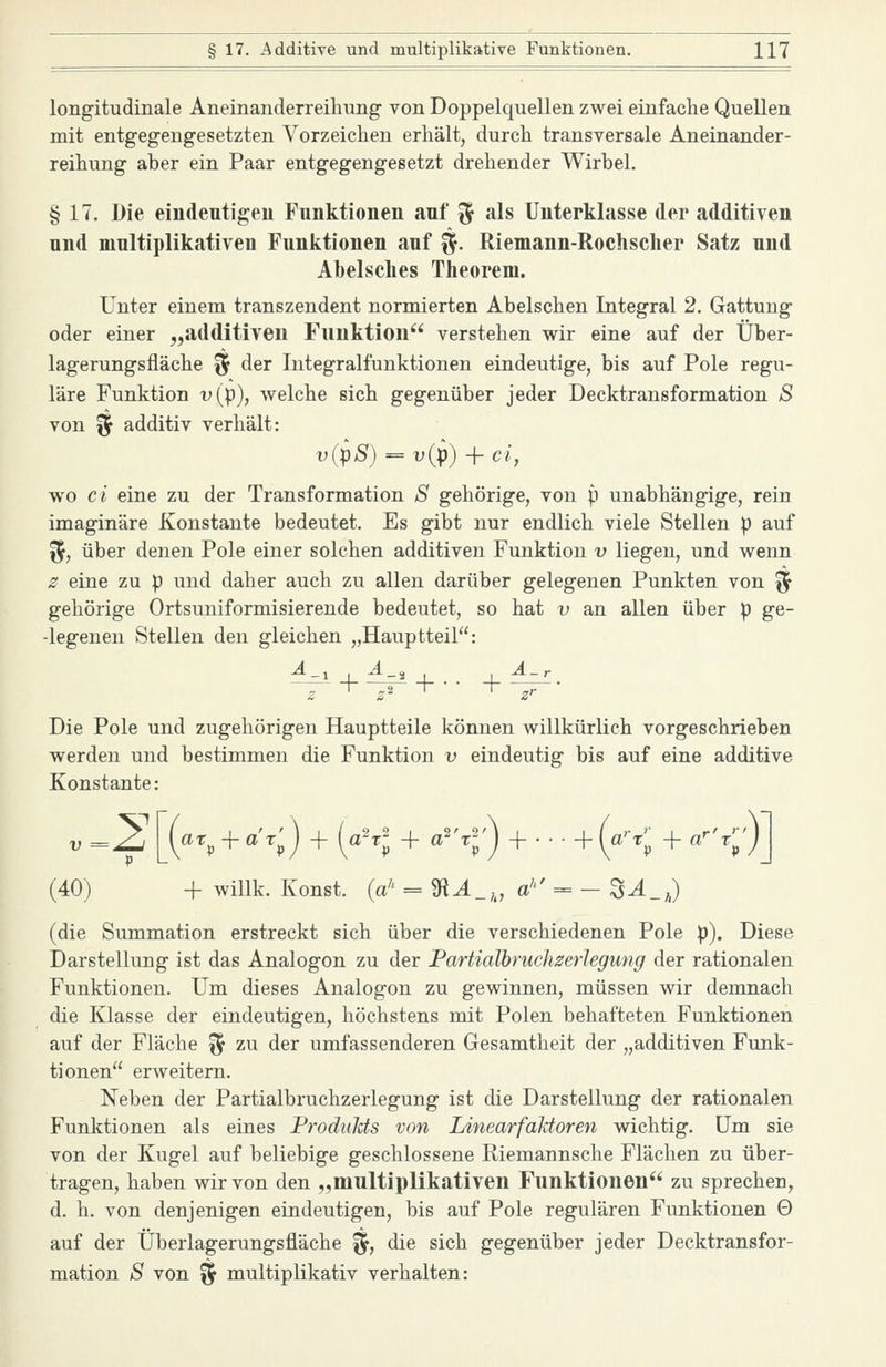 longitudinale Aneinanderreihung von Doppelquellen zwei einfache Quellen mit entgegengesetzten Vorzeichen erhält, durch transversale Aneinander- reihung aber ein Paar entgegengesetzt drehender Wirbel. § 17. Die eindeutigeu Funktionen anf ^ als Unterklasse der additiven und multiplikativen Funktionen auf §. Riemann-Rochsclier Satz und Abelsclies Theorem. Unter einem transzendent normierten Abelschen Integral 2. Gattung oder einer „additiven Funktion verstehen wir eine auf der Über- lagerungsfläche ^ der Integralfunktionen eindeutige, bis auf Pole regu- läre Funktion t'(p), welche sich gegenüber jeder Decktransformation S von ^ additiv verhält: v(pS) = v{p)i-ci, wo ci eine zu der Transformation S gehörige, von p unabhängige, rein imaginäre Konstante bedeutet. Es gibt nur endlich viele Stellen p auf l5, über denen Pole einer solchen additiven Funktion v liegen, und wenn 2 eine zu p und daher auch zu allen darüber gelegenen Punkten von ^ gehörige Ortsuniformisierende bedeutet, so hat v an allen über p ge- -legenen Stellen den gleichen „Hauptteil: Die Pole und zugehörigen Hauptteile können willkürlich vorgeschrieben werden und bestimmen die Funktion v eindeutig bis auf eine additive Konstante: V =^ [at^ + ax'^) + (a^l + a^'r^^j + • • • + [a'-x''^ + a'-'x'^'J (40) + willk. Konst. (a'' = iR^_,, a''' = - S^_a) (die Summation erstreckt sich über die verschiedenen Pole p). Diese Darstellung ist das Analogon zu der Fartialbruchzerlegung der rationalen Funktionen. Um dieses Analogon zu gewinnen, müssen wir demnach die Klasse der eindeutigen, höchstens mit Polen behafteten Funktionen auf der Fläche ^ zu der umfassenderen Gesamtheit der „additiven Funk- tionen er weitem. Neben der Fartialbruchzerlegung ist die Darstellung der rationalen Funktionen als eines Frodulds von Linearfaktoren wichtig. Um sie von der Kugel auf beliebige geschlossene Riemannsche Flächen zu über- tragen, haben wir von den „multiplikativen Funktionen zu sprechen, d. h. von denjenigen eindeutigen, bis auf Pole regulären Funktionen 0 auf der Überlagerungsfläche %, die sich gegenüber jeder Decktransfor- mation S von ^ multiplikativ verhalten: