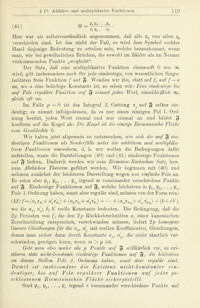 (41) Q^hh^-i^. Hier war als selbstverständlich angenommen, daß alle p^ von allen q^ verschieden sind. Ist das nicht der Fall, so wird dem Symbol rechter Hand diejenige Bedeutung zu erteilen sein, welche herauskommt, wenn man, wie bei gewöhnlichen Brüchen, die sowohl im Zäliler als im Nenner vorkommenden Punkte „weghebt. Der Satz, daß eine multiplikative Funktion ebensooft 0 wie cx) wird, gilt insbesondere auch für jede eindeutige, von wesentlichen Singu- laritäten freie Funktion f auf ^. Wenden wir ihn, statt auf f, auf f— a an, wo a eine beliebige Konstante ist, so sehen wir: Eine eindeutige bis auf Pole reguläre Funktion auf ^ nimmt jeden Wert, einschließlich oo, gleich oft an. Im Falle p = 0 ist das Integral 2. Gattung r auf % selber ein- deutig; es nimmt infolgedessen, da es nur einen einzigen Pol 1. Ord- nung besitzt, jeden Wert einmal und nur einmal an und bildet ^ konform auf die Kugel ab: Die Kugel ist die einzige Riemannsche Fläche vom Geschlechte 0. Wir haben jetzt allgemein zu untersuchen, ivie sich die auf f^ ein- deutigen Funktionen als Sonderfälle unter die additiven und multiplika- tiven Funktionen einordnen, d. h. wir wollen die Bedingungen dafür aufstellen, wann die Darstellungen (40) und (41) eindeutige Funktionen auf ^ liefern. Dadurch werden wir zum Riemann-Rochschen Satz, bzw. zum Äbelschen Theorem geführt werden. Wir beginnen mit (40) und nehmen zunächst der leichteren Darstellung wegen nur einfache Pole an. Es seien also p^, pgj • • • P,« irgend m voneinander verschiedene Punkte auf '^. Eindeutige Funktionen auf ^, welche höchstens in p^, pg, . . ., p^^^ Pole 1. Ordnung haben, sonst aber regulär sind, müssen von der Form sein: (42) /•=(a^Tp^-f a'jTpJ + (a2T^,+ a^TpJ + \-(a„rp„^+ «>*>„.) + i^ + i^'), wo die a^, a); h, h' reelle Konstante bedeuten. Die Bedingung, daß die '2}) Perioden von f, die den 2}) Rückkehrschnitten cc^ einer kanonischen Zerschneidung entsprechen, verschwinden müssen, liefert 2p homogene lineare Gleichungen für die a^, a^ mit reellen Koeffizienten, Gleichungen, denen man sicher dann durch Konstante a,^, a'^, die nicht sämtlich ver- sehenden, genügen kann, wenn m > p ist. Gibt man also mehr als p Funkte auf ^ ivillkürlich vor, so exi- stieren stets nicht-konstante eindeutige Funktionen auf ^, die höchstens an diesen Stellen Pole 1. Ordnung haben, sonst aber regulär sind. Damit ist insbesondere die Existenz nicht-konstanter ein- deutiger, bis auf Pole regulärer Funktionen auf jeder ge- schlossenen Rie?nannschen Fläclie sichergestellt. Sind p^, p2, . . ., p^ irgend r voneinander verschiedene Punkte auf