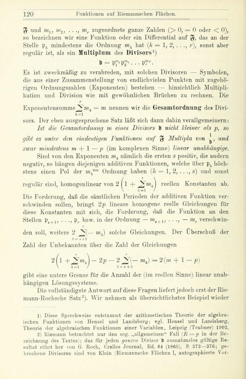 ^ und 7)1^, m^, . . ., m^ zugeordnete ganze Zahlen (> 0, = 0 oder < 0), so bezeiclinen wir eine Funktion oder ein Differential auf %, das an der Stelle p^ mindestens die Ordnung m^ liat (/i = 1, 2, . . ., r), sonst aber regulär ist, als ein Multipliim des Divisors^) Es ist zweckmäßig zu verabreden, mit solchen Divisoren — Symbolen, die aus einer Zusammenstellung von endlichvielen Punkten mit zugehö- rigen Ordnungszahlen (Exponenten) bestehen — hinsichtlich Multipli- kation und Division wie mit gewöhnlichen Brüchen zu rechnen. Die Exponentensumme^w^ = m nennen wir die Gesamtordnuilg des Divi- sors. Der eben ausgesprochene Satz läßt sich dann dahin verallgemeinern: Ist die Gesamtordnung m eines Divisors b nicht Meiner als p, so gibt es unter den eindeutigen Funktionen auf ^ Multipla von ^, und zwar mindestens m -\- 1 — p (im komplexen Sinne) linear unabhängige. Sind von den Exponenten w^ nämlich die ersten s positiv, die andern negativ, so hängen diejenigen additiven Funktionen, welche über p^ höch- stens einen Pol der w^*^ Ordnung haben (h = 1, 2, . . ., s) und sonst regulär sind, homogenlinear von 2 ( 1 -f- ^w«/,) reellen Konstanten ab. Die Forderung, daß die sämtlichen Perioden der additiven Funktion ver- schwinden sollen, bringt 2p lineare homogene reelle Gleichungen für diese Konstanten mit sich, die Forderung, daß die Funktion an den Stellen p, + i, ■ ■ ■, pr ^^w- i^ *^^6^ Ordnung — ^,4.1, • • -, — m^ verschwin- den soll, weitere 2 ^(— wj solche Gleichungen. Der Überschuß der Zahl der Unbekannten über die Zahl der Gleichungen (■ m. \-2p — 2 ^(— mj = 2(m -\-1 - p) h = s + l gibt eine untere Grenze für die Anzahl der (im reellen Sinne) linear unab- hängigen Lösungssysteme. Die vollständigste Antwort auf diese Fragen liefert jedoch erst der Rie- mann-Rochsche Satz-). Wir nehmen als übersichtlichstes Beispiel wieder 1) Diese Sprechweise entstammt der arithmetischen Theorie der algebra- ischen Funktionen von Hensel und Landsberg; vgl. Hensel und Landsberg, Theorie der algebraischen Funktionen einer Variablen, Leipzig (Teubner) 1902. 2) Kiemann betrachtet nur den sog. „allgemeinen Fall {B = p in der Be- zeichnung des Textes); das für jeden ganzen Divisor b ausnahmslos gültige Re- sultat rührt her von G. Roch, Grelles Journal, Bd. 64 (1865), S. 372—376; ge- brochene Divisoren sind von Klein (Riemannsche Flächen I, autographierte V^or-