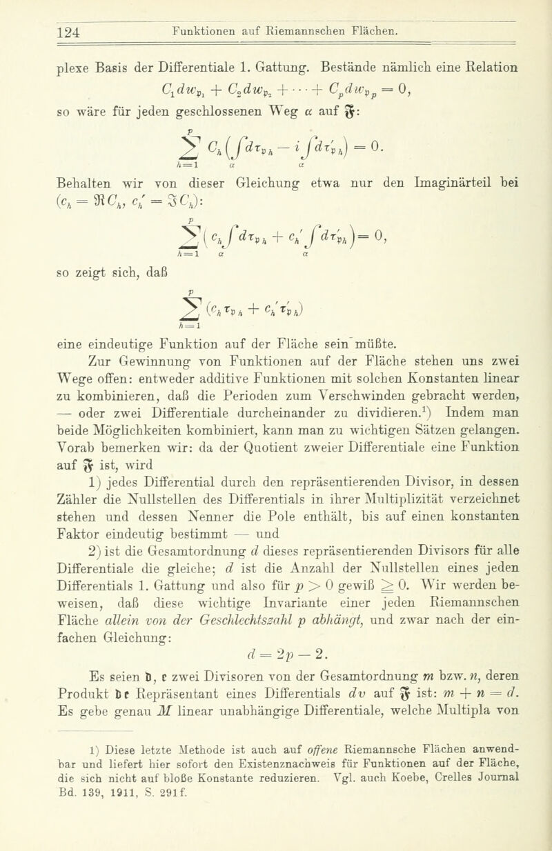 plexe Basis der Differentiale 1. Gattung-. Bestände nämlich eine Relation C.dWf^ + C„dwp^ +■■■+ C/lu-p^ = 0, so wäre für jeden geschlossenen Weg a auf ^: = 0. nur den Imaginärteil bei = 0, ,{fdrp,-ijdr'p, Behalten wir von dieser Gleichung etwa p h — 1 ( Jdr,, + c,'fdrp X a so zeigt sich, daß p A = l ^v, + Ch'^'p>) eine eindeutige Funktion auf der Fläche sein müßte. Zur Gewinnung von Funktionen auf der Fläche stehen uns zwei Wege offen: entweder additive Funktionen mit solchen Konstanten linear zu kombinieren, daß die Perioden zum Verschwinden gebracht werden, — oder zwei Differentiale durcheinander zu dividieren.^) Indem man beide Möglichkeiten kombiniert, kann man zu wichtigen Sätzen gelangen. Yorab bemerken wir: da der Quotient zweier Differentiale eine Funktion auf ^1 ist, wird 1) jedes Differential durch den repräsentierenden Divisor, in dessen Zähler die Nullstellen des Differentials in ihrer Multiplizität verzeichnet stehen und dessen Neimer die Pole enthält, bis auf einen konstanten Faktor eindeutig bestimmt — und 2) ist die Gesamtordnung d dieses repräsentierenden Divisors für alle Differentiale die gleiche; d ist die Anzahl der Nullstellen eines jeden Differentials 1. Gattung und also für ^ > 0 gewiß ^ 0. Wir werden be- weisen, daß diese -wächtige Invariante einer jeden Riemannschen Fläche aUein von der Geschlechfsmhl p abhängt, und zwar nach der ein- fachen Gleichung: d=2p-2. Es seien b, t zwei Divisoren von der Gesamtordnung m bzw. n, deren Produkt öc Repräsentant eines Differentials dv auf ^ ist: m + n = d. Es gebe genau 31 linear unabhängige Differentiale, welche Multipla von 1) Diese letzte Methode ist auch auf offene Riemannsche Flächen anwend- bar und liefert hier sofort den Existenznachweis für Funktionen auf der Fläche, die sich nicht auf bloße Konstante reduzieren. Vgl. auch Koebe, Grelles Journal Bd. 139, 1911, S. 291f.