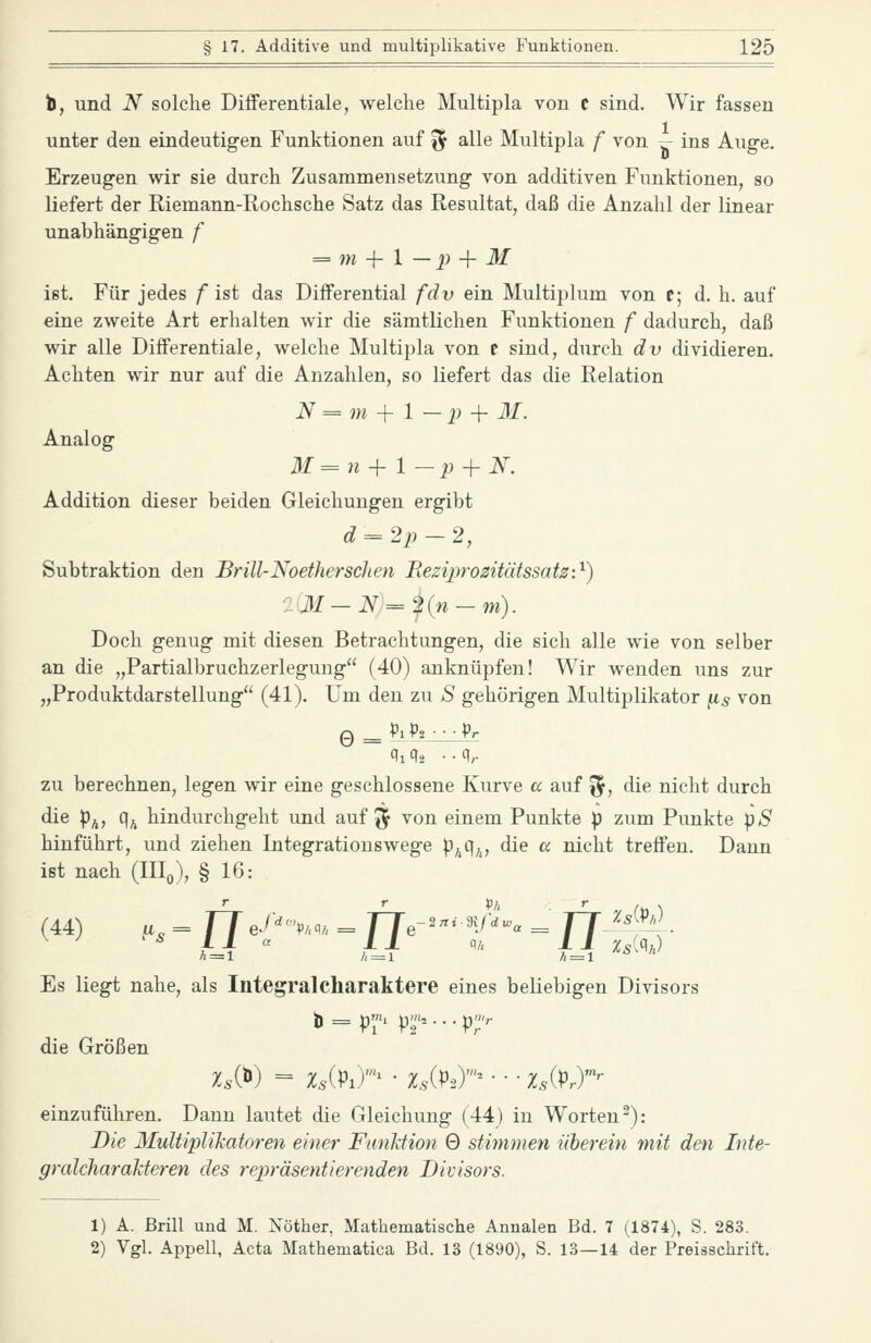 t, und N solche Differentiale, welche Multipla von C sind. Wir fassen unter den eindeutigen Funktionen auf % alle Multipla f von ^ ins Auge. Erzeugen wir sie durch Zusammensetzung von additiven Funktionen, so liefert der Riemann-Rochsche Satz das Resultat, daß die Anzahl der linear unabhängigen f = m -{- l —2) + M ist. Für jedes f ist das Differential fdv ein Multiplum von t; d. h. auf eine zweite Art erhalten wir die sämtlichen Funktionen f dadurch, daß wir alle Differentiale, welche Multipla von t sind, durch dv dividieren. Achten wir nur auf die Anzahlen, so liefert das die Relation iV = ?M + 1 — p -f M. Analog M=n + 1 —p + N. Addition dieser beiden Gleichungen ergibt ^ = 2i) — 2, Subtraktion den Brill-Noetherschen Beziprozitätssatz:'^) ■:M-N=2in-m). Doch genug mit diesen Betrachtungen, die sich alle wie von selber an die „Partialbruchzerlegung (40) anknüpfen! Wir wenden uns zur „Produktdarstellung (41). Um den zu S gehörigen Multiplikator ^s von zu berechnen, legen wir eine geschlossene Kurve a auf ^, die nicht durch die p^, q^ hindurchgeht und auf ^ von einem Punkte p zum Punkte pS hinführt, und ziehen Integratiouswege p^q^, die a nicht treffen. Dann ist nach (IIIq), § 16: Es liegt nahe, als Integral Charaktere eines beKebigen Divisors die Größen einzuführen. Dann lautet die Gleichung (44) in Worten-): Die Multiplikatoren einer FunJdion 0 stimmen üherein mit den Inte- gralcharakteren des repräseyitierenden Divisors. 1) A. Brill und M. Nöther, Mathematische Annalen Bd. 7 (1874), S. 283. 2) Vgl. Appell, Acta Mathematica Bd. 13 (1890), S. 13—14 der Preisschrift.