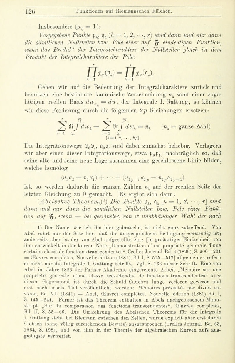 Insbesondere (/x^ = 1): Vorgegebene PunJde p^, q^{h = 1,2, ■••, r) sind dann und nur dann die sämtlichen NallsfeUen hzw. Pole einer auf '^ eindeutigen Funktion, wenn das Produkt der Integralcharaktere der Nullstellen gleich ist dem Produkt der Integralcharaktere der Pole: n^s(pj-n^sK)- Gehen wir auf die Bedeutung der Integralcharaktere zurück und benutzen eine bestimmte kanonische Zerschneidung a^ samt einer zuge- hörigen reellen Basis dtv^ = du\ der Integrale 1. Gattung, so können Avir diese Forderung durch die folgenden 2p Gleichungen ersetzen: T X>i r q, y, 9^ / div,^ — ^ 9t / dH\ = n^ (n^ = ganze Zahl) '=1 Po i = l Po [h = l,2,-.-,2p]. Die Integrationswege pQp^, q^q^ sind dabei zunächst beliebig. Verlagern wir aber einen dieser Integrationswege, etwa poPi? nachträglich so, daß seine alte und seine neue Lage zusammen eine geschlossene Linie bilden, welche homolog (n,cc, - n^a^) + • • • + {n^^^^a,^ - n,j^a,p_^) ist, so werden dadurch die ganzen Zahlen «^ auf der rechten Seite der letzten Gleichung zu 0 gemacht. Es ergibt sich dann: (Äbelsches Theorem.)^) Die Punkte p^, q^, [h = 1, 2, •■-, r] sind dann und mir dann die sämtlichen Nullstellen hzw. Pole einer Funk- tion auf ^, wenn — hei geeigneter, von w unabhängiger Wahl der nach 1) Der Name, wie icti ihn hier gebrauche, ist nicht ganz zutreffend. Von Abel rührt nur der Satz her, daß die ausgesprochene Bedingung notwendig ist; anderseits aber ist der von Abel aufgestellte Satz [in großartiger Einfachheit von ihm entwickelt in der kurzen Xote „Demonstration d'une propriete generale d'une certaine classe de fonctionstranscendentes. Grelles Journal Bd. 4 (1829), S. 200—201 = (Euvres completes, Nouvelle edition (1881, Bd. I, S. 515—517] allgemeiner, sofern er nicht nur die Integrale 1. Gattung betrifft. Vgl. S. 136 dieser Schrift. Eine von Abel im Jahre 1826 der Pariser Akademie eingereichte Arbeit „Memoire sur une propriete generale dune classe tres-etendue de fonctions trauseendentes über diesen Gegenstand ist durch die Schuld Cauchys lange verloren gewesen und erst nach Abels Tod veröffentlicht worden: Memoires presentes par divers sa- vants, Bd. VII (1841) = Abel, (Euvres completes, Kouvelle edition (1881) Bd. I, S. 145—241. Ferner ist das Theorem enthalten in Abels nachgelassenem Manu- skript „Sur la comparaison des fonctions trauseendentes'', (Euvres completes, Bd. II, S. 55—66. Die Umkehrung des Abelschen Theorems für die Integrale 1. Gattung steht bei Riemann zwischen den Zeilen, wurde explizit aber erst darch Clebsch (ohne völlig zureichenden Beweis) ausgesprochen (Grelles Journal Bd. 63, 1864, S. 198), und von ihm in der Theorie der algebraischen Kurven aufs aus- giebigste verwertet.